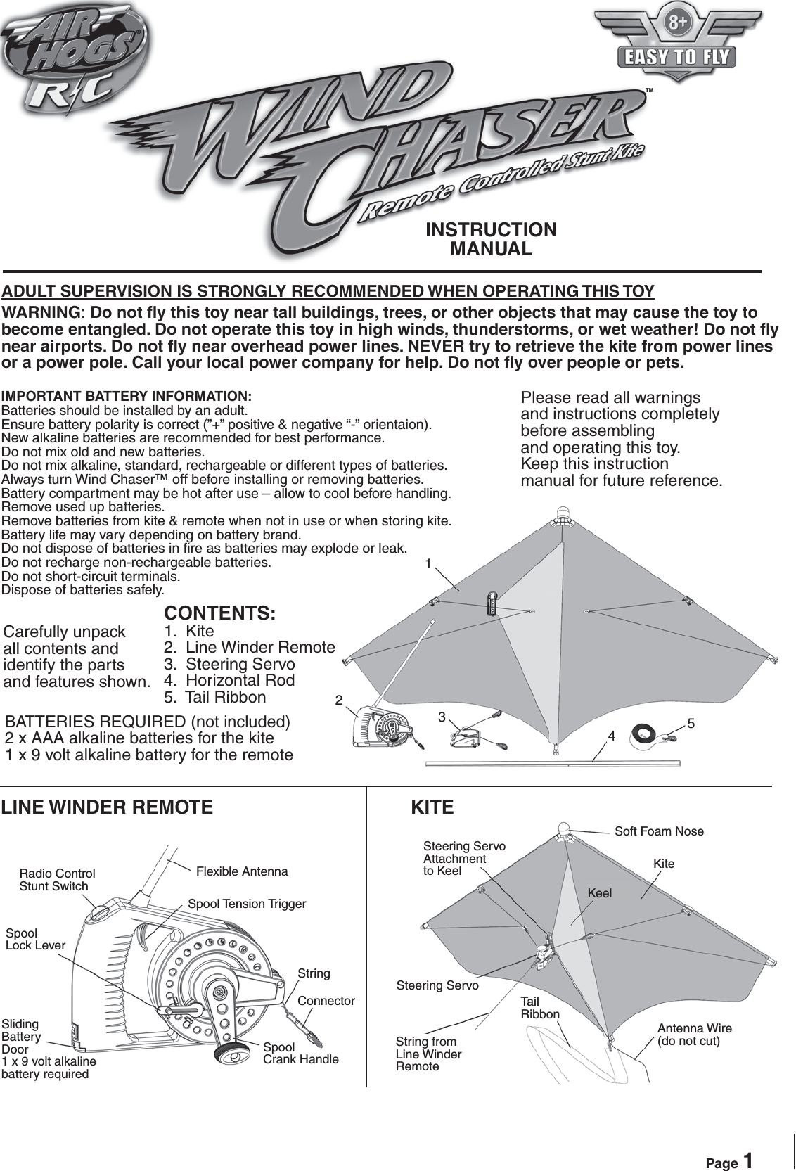 ®TMPlease read all warnings and instructions completelybefore assemblingand operating this toy.Keep this instructionmanual for future reference.BATTERIES REQUIRED (not included)2 x AAA alkaline batteries for the kite1 x 9 volt alkaline battery for the remoteLINE WINDER REMOTE KITECarefully unpackall contents andidentify the parts and features shown.CONTENTS:1.  Kite2.  Line Winder Remote3.  Steering Servo4.  Horizontal Rod5.  Tail RibbonWARNING: Do not fly this toy near tall buildings, trees, or other objects that may cause the toy to become entangled. Do not operate this toy in high winds, thunderstorms, or wet weather! Do not fly near airports. Do not fly near overhead power lines. NEVER try to retrieve the kite from power lines or a power pole. Call your local power company for help. Do not fly over people or pets.IMPORTANT BATTERY INFORMATION:Batteries should be installed by an adult.Ensure battery polarity is correct (”+” positive &amp; negative “-” orientaion).New alkaline batteries are recommended for best performance.Do not mix old and new batteries.Do not mix alkaline, standard, rechargeable or different types of batteries.Always turn Wind Chaser™ off before installing or removing batteries.Battery compartment may be hot after use – allow to cool before handling.Remove used up batteries.Remove batteries from kite &amp; remote when not in use or when storing kite.Battery life may vary depending on battery brand.Do not dispose of batteries in fire as batteries may explode or leak.Do not recharge non-rechargeable batteries.Do not short-circuit terminals.Dispose of batteries safely.ADULT SUPERVISION IS STRONGLY RECOMMENDED WHEN OPERATING THIS TOYPage 1INSTRUCTIONMANUAL12345Radio ControlStunt SwitchSpoolLock LeverSlidingBatteryDoor1 x 9 volt alkalinebattery requiredFlexible AntennaSpool Tension TriggerStringConnectorSpoolCrank HandleSteering Servo Attachmentto KeelSteering ServoString from Line Winder RemoteTailRibbonAntenna Wire(do not cut)Soft Foam NoseKiteKeel