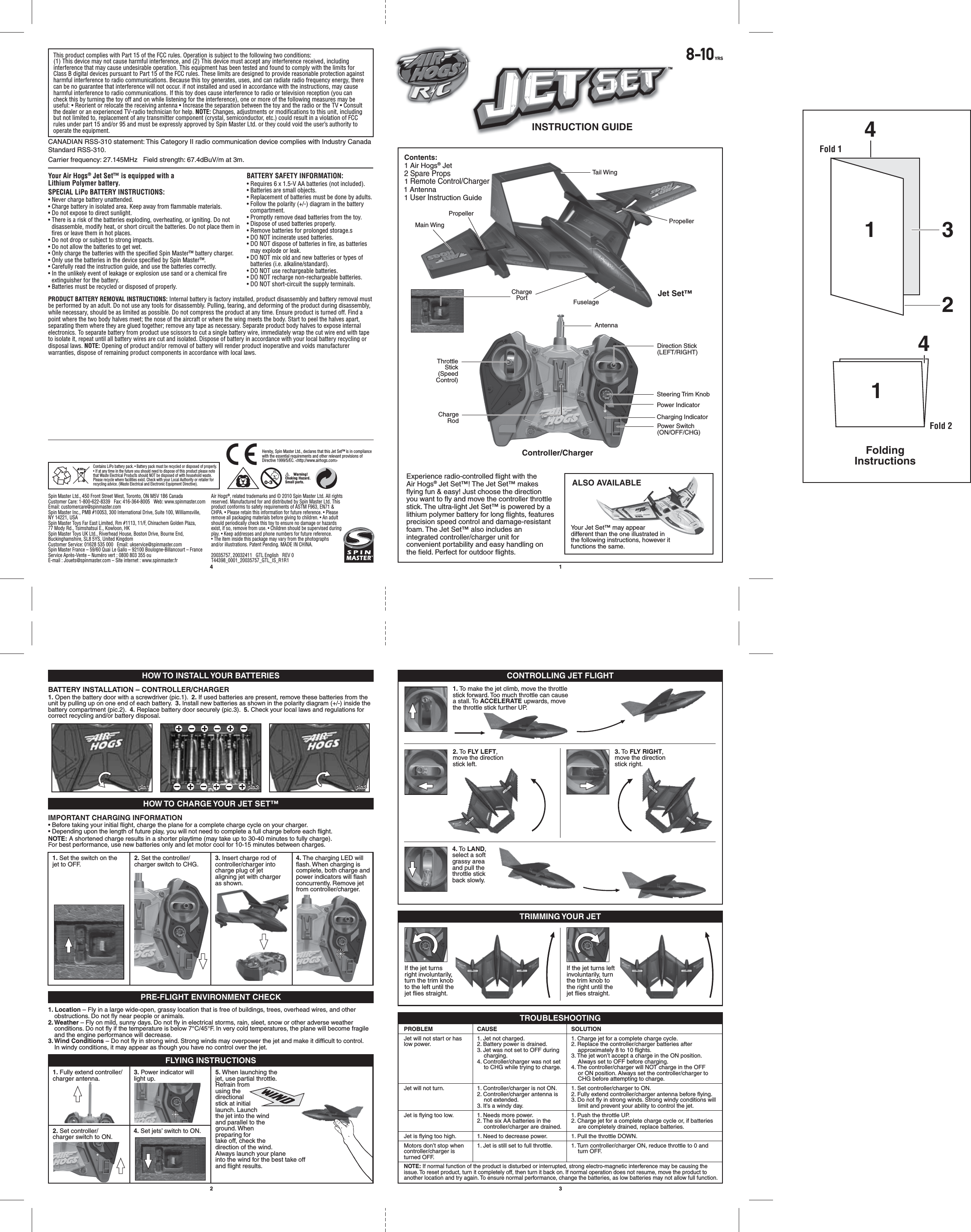 ®TM8-10YRSINSTRUCTION GUIDEContents: 1 Air Hogs® Jet                        2 Spare Props                                            1 Remote Control/Charger                 1 Antenna 1 User Instruction Guide Air Hogs®, related trademarks and © 2010 Spin Master Ltd. All rights reserved. Manufactured for and distributed by Spin Master Ltd. This product conforms to safety requirements of ASTM F963, EN71 &amp; CHPA. • Please retain this information for future reference. • Please remove all packaging materials before giving to children. • An adult should periodically check this toy to ensure no damage or hazards exist, if so, remove from use. • Children should be supervised during play. • Keep addresses and phone numbers for future reference. • The item inside this package may vary from the photographs and/or illustrations. Patent Pending. MADE IN CHINA.20035757, 20032411   GTL English   REV 0T44398_0001_20035757_GTL_IS_R1R1Spin Master Ltd., 450 Front Street West, Toronto, ON M5V 1B6 CanadaCustomer Care: 1-800-622-8339   Fax: 416-364-8005   Web: www.spinmaster.com   Email: customercare@spinmaster.comSpin Master Inc., PMB #10053, 300 International Drive, Suite 100, Williamsville, NY 14221, USASpin Master Toys Far East Limited, Rm #1113, 11/F, Chinachem Golden Plaza, 77 Mody Rd., Tsimshatsui E., Kowloon, HKSpin Master Toys UK Ltd., Riverhead House, Boston Drive, Bourne End, Buckinghamshire, SL8 5YS, United KingdomCustomer Service: 01628 535 000   Email: ukservice@spinmaster.com Spin Master France – 59/60 Quai Le Gallo – 92100 Boulogne-Billancourt – France Service Après-Vente – Numéro vert : 0800 803 355 ou E-mail : Jouets@spinmaster.com – Site internet : www.spinmaster.frBATTERY SAFETY INFORMATION:• Requires 6 x 1.5-V AA batteries (not included).• Batteries are small objects. • Replacement of batteries must be done by adults.• Follow the polarity (+/-) diagram in the battery compartment.• Promptly remove dead batteries from the toy.• Dispose of used batteries properly.• Remove batteries for prolonged storage.s• DO NOT incinerate used batteries.• DO NOT dispose of batteries in fire, as batteries may explode or leak.• DO NOT mix old and new batteries or types of batteries (i.e. alkaline/standard).• DO NOT use rechargeable batteries.• DO NOT recharge non-rechargeable batteries.• DO NOT short-circuit the supply terminals.Your Air Hogs® Jet Set™ is equipped with a Lithium Polymer battery.SPECIAL LiPo BATTERY INSTRUCTIONS:• Never charge battery unattended. • Charge battery in isolated area. Keep away from flammable materials. • Do not expose to direct sunlight. • There is a risk of the batteries exploding, overheating, or igniting. Do not disassemble, modify heat, or short circuit the batteries. Do not place them in fires or leave them in hot places. • Do not drop or subject to strong impacts. • Do not allow the batteries to get wet. • Only charge the batteries with the specified Spin Master™ battery charger. • Only use the batteries in the device specified by Spin Master™. • Carefully read the instruction guide, and use the batteries correctly. • In the unlikely event of leakage or explosion use sand or a chemical fire extinguisher for the battery.• Batteries must be recycled or disposed of properly.PRODUCT BATTERY REMOVAL INSTRUCTIONS: Internal battery is factory installed, product disassembly and battery removal must be performed by an adult. Do not use any tools for disassembly. Pulling, tearing, and deforming of the product during disassembly, while necessary, should be as limited as possible. Do not compress the product at any time. Ensure product is turned off. Find a point where the two body halves meet; the nose of the aircraft or where the wing meets the body. Start to peel the halves apart, separating them where they are glued together; remove any tape as necessary. Separate product body halves to expose internal electronics. To separate battery from product use scissors to cut a single battery wire, immediately wrap the cut wire end with tape to isolate it, repeat until all battery wires are cut and isolated. Dispose of battery in accordance with your local battery recycling or disposal laws. NOTE: Opening of product and/or removal of battery will render product inoperative and voids manufacturer warranties, dispose of remaining product components in accordance with local laws.4 12 3This product complies with Part 15 of the FCC rules. Operation is subject to the following two conditions: (1) This device may not cause harmful interference, and (2) This device must accept any interference received, including interference that may cause undesirable operation. This equipment has been tested and found to comply with the limits for Class B digital devices pursuant to Part 15 of the FCC rules. These limits are designed to provide reasonable protection against harmful interference to radio communications. Because this toy generates, uses, and can radiate radio frequency energy, there can be no guarantee that interference will not occur. if not installed and used in accordance with the instructions, may cause harmful interference to radio communications. If this toy does cause interference to radio or television reception (you can check this by turning the toy off and on while listening for the interference), one or more of the following measures may be useful: • Reorient or relocate the receiving antenna • Increase the separation between the toy and the radio or the TV • Consult the dealer or an experienced TV-radio technician for help. NOTE: Changes, adjustments or modifications to this unit, including but not limited to, replacement of any transmitter component (crystal, semiconductor, etc.) could result in a violation of FCC rules under part 15 and/or 95 and must be expressly approved by Spin Master Ltd. or they could void the user’s authority to operate the equipment.ALSO AVAILABLEYour Jet Set™ may appear different than the one illustrated in the following instructions, however it functions the same.Experience radio-controlled flight with the Air Hogs® Jet Set™! The Jet Set™ makes flying fun &amp; easy! Just choose the direction you want to fly and move the controller throttle stick. The ultra-light Jet Set™ is powered by a lithium polymer battery for long flights, features precision speed control and damage-resistant foam. The Jet Set™ also includes an integrated controller/charger unit for convenient portability and easy handling on the field. Perfect for outdoor flights.FuselageJet Set™Controller/ChargerMain Wing PropellerPropellerTail WingAntennaThrottleStick(SpeedControl)Power IndicatorDirection Stick(LEFT/RIGHT)Charging IndicatorSteering Trim KnobPower Switch(ON/OFF/CHG)ChargeRodChargePortHOW TO INSTALL YOUR BATTERIES CONTROLLING JET FLIGHTTRIMMING YOUR JETHOW TO CHARGE YOUR JET SET™PRE-FLIGHT ENVIRONMENT CHECKTROUBLESHOOTINGBATTERY INSTALLATION – CONTROLLER/CHARGER1. Open the battery door with a screwdriver (pic.1).  2. If used batteries are present, remove these batteries from the unit by pulling up on one end of each battery.  3. Install new batteries as shown in the polarity diagram (+/-) inside the battery compartment (pic.2).  4. Replace battery door securely (pic.3).  5. Check your local laws and regulations for correct recycling and/or battery disposal.IMPORTANT CHARGING INFORMATION• Before taking your initial flight, charge the plane for a complete charge cycle on your charger.• Depending upon the length of future play, you will not need to complete a full charge before each flight.NOTE: A shortened charge results in a shorter playtime (may take up to 30-40 minutes to fully charge).For best performance, use new batteries only and let motor cool for 10-15 minutes between charges.1. Location – Fly in a large wide-open, grassy location that is free of buildings, trees, overhead wires, and other obstructions. Do not fly near people or animals.2. Weather – Fly on mild, sunny days. Do not fly in electrical storms, rain, sleet, snow or other adverse weather conditions. Do not fly if the temperature is below 7°C/45°F. In very cold temperatures, the plane will become fragile and the engine performance will decrease.3. Wind Conditions – Do not fly in strong wind. Strong winds may overpower the jet and make it difficult to control. In windy conditions, it may appear as though you have no control over the jet.pic.1pic.1 pic.2pic.2 pic.3pic.31. Set the switch on the jet to OFF.2. Set the controller/charger switch to CHG.3. Insert charge rod of controller/charger into charge plug of jet aligning jet with charger as shown.4. The charging LED will flash. When charging is complete, both charge and power indicators will flash concurrently. Remove jet from controller/charger.1. Fully extend controller/charger antenna.3. Power indicator will light up.5. When launching the jet, use partial throttle. Refrain from using the directional stick at initial launch. Launch the jet into the wind and parallel to the ground. When preparing for take off, check the direction of the wind. Always launch your plane into the wind for the best take off and flight results.2. Set controller/charger switch to ON.4. Set jets’ switch to ON.PROBLEMJet will not start or has low power.Jet will not turn.Jet is flying too low.Jet is flying too high.Motors don’t stop when controller/charger is turned OFF.CAUSE1. Jet not charged.2. Battery power is drained.3. Jet was not set to OFF during charging.4. Controller/charger was not set to CHG while trying to charge.1. Controller/charger is not ON.2. Controller/charger antenna is not extended.3. It’s a windy day.1. Needs more power.2. The six AA batteries in the controller/charger are drained.1. Need to decrease power.1. Jet is still set to full throttle.SOLUTION1. Charge jet for a complete charge cycle.2. Replace the controller/charger batteries after approximately 8 to 10 flights.3. The jet won’t accept a charge in the ON position. Always set to OFF before charging.4. The controller/charger will NOT charge in the OFF or ON position. Always set the controller/charger to CHG before attempting to charge.1. Set controller/charger to ON.2. Fully extend controller/charger antenna before flying.3. Do not fly in strong winds. Strong windy conditions will limit and prevent your ability to control the jet. 1. Push the throttle UP.2. Charge jet for a complete charge cycle or, if batteries are completely drained, replace batteries.1. Pull the throttle DOWN.1. Turn controller/charger ON, reduce throttle to 0 and turn OFF.NOTE: If normal function of the product is disturbed or interrupted, strong electro-magnetic interference may be causing the issue. To reset product, turn it completely off, then turn it back on. If normal operation does not resume, move the product to another location and try again. To ensure normal performance, change the batteries, as low batteries may not allow full function.1. To make the jet climb, move the throttle stick forward. Too much throttle can cause a stall. To ACCELERATE upwards, move the throttle stick further UP.2. To FLY LEFT, move the direction stick left.4. To LAND, select a soft grassy area and pull the throttle stick back slowly.If the jet turns right involuntarily, turn the trim knob to the left until the jet flies straight.3. To FLY RIGHT, move the direction stick right.If the jet turns left involuntarily, turn the trim knob to the right until the jet flies straight.CANADIAN RSS-310 statement: This Category II radio communication device complies with Industry Canada Standard RSS-310.FLYING INSTRUCTIONSContains LiPo battery pack. • Battery pack must be recycled or disposed of properly. • If at any time in the future you should need to dispose of this product please note that Waste Electrical Products should NOT be disposed of with household waste. Please recycle where facilities exist. Check with your Local Authority or retailer for recycling advice. (Waste Electrical and Electronic Equipment Directive).         Warning! Choking Hazard. Small parts.Hereby, Spin Master Ltd., declares that this Jet Set™ is in compliance with the essential requirements and other relevant provisions of Directive 1999/5/EC. &lt;http://www.airhogs.com&gt;Carrier frequency: 27.145MHz   Field strength: 67.4dBuV/m at 3m.143241FoldingInstructionsFold 1Fold 2