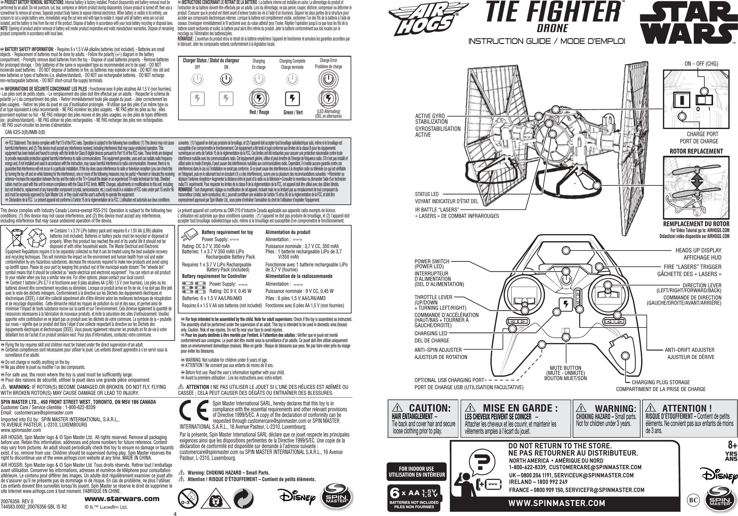 a WARNING: IF ROTOR(S) BECOME DAMAGED OR BROKEN, DO NOT FLY. FLYING WITH BROKEN ROTOR(S) MAY CAUSE DAMAGE OR LEAD TO INJURY.   a ATTENTION ! NE PAS UTILISER LE JOUET SI L&apos;UNE DES HÉLICES EST ABÎMÉE OU CASSÉE ; CELA PEUT CAUSER DES DÉGÂTS OU ENTRAÎNER DES BLESSURES.eFCC Statement: This device complies with Part 15 of the FCC rules. Operation is subject to the following two conditions: (1) This device may not cause harmful interference, and (2) This device must accept any interference received, including interference that may cause undesired operation. This equipment has been tested and found to comply with the limits for Class B digital devices pursuant to Part 15 of the FCC rules. These limits are designed to provide reasonable protection against harmful interference to radio communications. This equipment generates, uses and can radiate radio frequency energy and, if not installed and used in accordance with the instruction, may cause harmful interference to radio communication. However, there is no guarantee that interference will not occur in a particular installation. If this toy does cause interference to radio or television reception (you can check this by turning the toy off and on while listening for the interference), one or more of the following measures may be useful: • Reorient or relocate the receiving antenna • Increase the separation between the toy and the radio or the TV • Consult the dealer or an experienced TV-radio technician for help. Shielded cables must be used with this unit to ensure compliance with the Class B FCC limits. NOTE: Changes, adjustments or modifications to this unit, including but not limited to, replacement of any transmitter component (crystal, semiconductor, etc.) could result in a violation of FCC rules under part 15 and/or 95 and must be expressly approved by Spin Master Ltd. or they could void the user’s authority to operate the equipment.  fDéclaration de la FCC : Le présent appareil est conforme à l’article 15 de la réglementation de la FCC. L&apos;utilisation est autorisée aux deux conditions suivantes : (1) l&apos;appareil ne doit pas produire de brouillage, et (2) l&apos;appareil doit accepter tout brouillage radioélectrique subi, même si le brouillage est susceptible d&apos;en compromettre le fonctionnement. Cet équipement a été testé et jugé conforme aux limites de la classe B pour les équipements numériques en vertu de l’article 15 de la réglementation de la FCC. Ces limites ont été instaurées pour assurer une protection raisonnable contre toute interférence nuisible avec les communications radio. Cet équipement génère, utilise et peut émettre de l’énergie de fréquence radio. S’il n’est pas installé et utilisé selon le mode d’emploi, il peut causer des interférences nuisibles aux communications radio. Cependant, il n&apos;existe aucune garantie contre ces interférences dans le cas où l&apos;installation ne serait pas conforme. Si ce jouet cause des interférences à la réception radio ou télévisée (ce qui est vérifiable en l’éteignant, puis en le rallumant tout en écoutant s’il y a des interférences), suivre une ou plusieurs des recommandations suivantes : • Réorienter ou déplacer l’antenne réceptrice • Augmenter la distance entre le jouet et la radio ou la télévision • Consulter le revendeur ou demander l’aide d’un technicien radio/T.V. expérimenté. Pour respecter les limites de la classe B de la réglementation de la FCC, cet appareil doit être utilisé avec des câbles blindés. REMARQUE : Tout changement, réglage ou modification de cet appareil, incluant mais ne se limitant pas au remplacement de tout composant du transmetteur (cristal, semi-conducteur, etc.), pourrait constituer une violation de l’article 15 et/ou 95 de la règlementation de la FCC, et doit être expressément approuvé par Spin Master Ltd., sous peine d’entraîner l’annulation du droit de l’utilisateur d’exploiter l’équipement.Battery requirement for toy         Power Supply:               Rating: DC 3.7 V, 350 mAh                Batteries: 1 x 3.7 V 350 mAh LiPo   Rechargeable Battery Pack  Requires 1 x 3.7 V LiPo Rechargeable   Battery Pack (included)  Battery requirement for Controller  Power Supply:  Rating: DC 9 V, 0.45 W Batteries: 6 x 1.5 V AA/LR6/AM3 Requires 6 x 1.5 V AA size batteries (not included)   Alimentation du produitAlimentation :  Puissance nominale : 3,7 V CC, 350 mAhPiles : 1 batterie rechargeable LiPo de 3,7            V/350 mAhFonctionne avec 1 batterie rechargeable LiPo de 3,7 V (fournie)Alimentation de la radiocommandeAlimentation :  Puissance nominale : 9 V CC, 0,45 WPiles : 6 piles 1,5 V AA/LR6/AM3Fonctionne avec 6 piles AA 1,5 V (non fournies) eContains 1 x 3.7V LiPo battery pack and requires 6 x 1.5V AA (LR6) alkaline batteries (not included). Batteries or battery packs must be recycled or disposed of properly. When this product has reached the end of its useful life it should not be disposed of with other household waste. The Waste Electrical and Electronic Equipment Regulations require it to be separately collected so that it can be treated using the best available recovery and recycling techniques. This will minimize the impact on the environment and human health from soil and water contamination by any hazardous substances, decrease the resources required to make new products and avoid using up landfill space. Please do your part by keeping this product out of the municipal waste stream! The “wheelie bin” symbol means that it should be collected as “waste electrical and electronic equipment”. You can return an old product to your retailer when you buy a similar new one. For other options, please contact your local council.  fContient 1 batterie LiPo 3,7 V et fonctionne avec 6 piles alcalines AA (LR6) 1,5 V (non fournies). Les piles ou les batteries doivent être correctement recyclées ou éliminées. Lorsque ce produit arrive en fin de vie, il ne doit pas être jeté avec le reste des déchets ménagers. Conformément à la directive sur les Déchets des équipements électriques et électroniques (DEEE), il doit être collecté séparément afin d’être éliminé selon les meilleures techniques de récupération et de recyclage disponibles.  Cette démarche réduit les risques de pollution du sol et des eaux, et permet ainsi de minimiser l’impact de toute substance nocive sur la santé et sur l’environnement. Cela diminue également la quantité de ressources nécessaires à la fabrication de nouveaux produits, et évite la saturation des sites d’enfouissement. Veuillez apporter votre contribution en ne jetant pas ce produit avec les déchets de votre commune. Le symbole de la « poubelle sur roues » signifie que ce produit doit faire l’objet d’une collecte respectant la directive sur les Déchets des équipements électriques et électroniques (DEEE). Vous pouvez également retourner les produits en fin de vie à votre détaillant lors de l’achat d&apos;un produit similaire neuf. Pour plus d’informations, contactez votre commune.eWARNING: Not suitable for children under 8 years of age.  fATTENTION ! Ne convient pas aux enfants de moins de 8 ans.eBefore first use: Read the user&apos;s information together with your child.    fAvant la première utilisation : Lire les instructions avec votre enfant. eFlying the toy requires skill and children must be trained under the direct supervision of an adult.    fCertaines compétences sont nécessaires pour utiliser le jouet. Les enfants doivent apprendre à s&apos;en servir sous la         surveillance d’un adulte. eDo not change or modify anything on the toy.fNe pas altérer le jouet ou modifier l&apos;un des composants.Spin Master International SARL, hereby declares that this toy is in compliance with the essential requirements and other relevant provisions of Directive 1999/5/EC. A copy of the declaration of conformity can be requested through customercare@spinmaster.com or SPIN MASTER INTERNATIONAL S.A.R.L., 16 Avenue Pasteur, L-2310, Luxembourg.Par la présente, Spin Master International SARL déclare que ce jouet respecte les principales exigences ainsi que les dispositions pertinentes de la Directive 1999/5/EC. Une copie de la déclaration de conformité est disponible sur demande à l’adresse suivante : customercare@spinmaster.com ou SPIN MASTER INTERNATIONAL S.A.R.L., 16 Avenue Pasteur, L-2310, Luxembourg.SPIN MASTER LTD., 450 FRONT STREET WEST, TORONTO, ON M5V 1B6 CANADA   Customer Care / Service clientèle : 1-800-622-8339      Email:  customercare@spinmaster.comImported into EU by:  SPIN MASTER INTERNATIONAL, S.A.R.L., 16 AVENUE PASTEUR, L-2310, LUXEMBOURGwww.spinmaster.comAIR HOGS®, Spin Master logo &amp; © Spin Master Ltd.  All rights reserved. Remove all packaging before use. Retain this information, addresses and phone numbers for future reference. Content may vary from pictures. An adult should periodically check this toy to ensure no damage or hazards exist, if so, remove from use. Children should be supervised during play. Spin Master reserves the right to discontinue use of the www.airhogs.com website at any time. MADE IN CHINA.  AIR HOGS®, Spin Master logo &amp; © Spin Master Ltd. Tous droits réservés. Retirer tout l&apos;emballage avant utilisation. Conserver les informations, adresses et numéros de téléphone pour consultation ultérieure. Le contenu peut différer des images. Un adulte doit régulièrement examiner ce jouet afin de s’assurer qu’il ne présente pas de dommage ni de risque. En cas de problème, ne plus l’utiliser. Les enfants doivent être surveillés lorsqu’ils jouent. Spin Master se réserve le droit de supprimer le site Internet www.airhogs.com à tout moment. FABRIQUÉ EN CHINE.  20076356  REV 0T44583.0002_20076356 GBL IS R2a Warning: CHOKING HAZARD – Small Parts.a Attention ! RISQUE D’ÉTOUFFEMENT – Contient de petits éléments.This device complies with Industry Canada Licence-exempt RSS-210. Operation is subject to the following two conditions: (1) this device may not cause interference, and (2) this device must accept any interference, including interference that may cause undesired operation of the device. Le présent appareil est conforme au CNR-210 d&apos;Industrie Canada applicable aux appareils radio exempts de licence. L&apos;utilisation est autorisée aux deux conditions suivantes : (1) l&apos;appareil ne doit pas produire de brouillage, et (2) l&apos;appareil doit accepter tout brouillage radioélectrique subi, même si le brouillage est susceptible d&apos;en compromettre le fonctionnement.TM4TIE FIGHTERDRONETMTMa WARNING: CHOKING HAZARD – Small parts.Not for children under 3 years.a ATTENTION !RISQUE D’ÉTOUFFEMENT – Contient de petits éléments. Ne convient pas aux enfants de moins de 3 ans. CAUTION:HAIR ENTANGLEMENT — Tie back and cover hair and secure loose clothing prior to play.aMISE EN GARDE :LES CHEVEUX PEUVENT SE COINCER   — Attacher les cheveux et les couvrir, et maintenir les vêtements amples à l&apos;écart du jouet.aBATTERIES NOT INCLUDEDPILES NON FOURNIESx AA6CHARGING PLUG STORAGE COMPARTIMENT DE LA PRISE DE CHARGEDIRECTION LEVER(LEFT/RIGHT/FORWARD/BACK)  COMMANDE DE DIRECTION (GAUCHE/DROITE/AVANT/ARRIÈRE) ANTI–SPIN ADJUSTER  AJUSTEUR DE ROTATIONCHARGING LEDDEL DE CHARGEOPTIONAL USB CHARGING PORTPORT DE CHARGE USB (UTILISATION FACULTATIVE)ANTI–DRIFT ADJUSTER  AJUSTEUR DE DÉRIVETHROTTLE LEVER(UP/DOWN + TURNING LEFT/RIGHT)  COMMANDE D’ACCÉLÉRATION (HAUT/BAS + TOURNER À GAUCHE/DROITE)POWER SWITCH(POWER LED)INTERRUPTEURD’ALIMENTATION (DEL D&apos;ALIMENTATION)ON – OFF (CHG)ACTIVE GYRO STABILIZATION  GYROSTABILISATION ACTIVE STATUS LEDVOYANT INDICATEUR D’ÉTAT DELCHARGE PORT PORT DE CHARGEePRODUCT BATTERY REMOVAL INSTRUCTIONS: Internal battery is factory installed. Product disassembly and battery removal must be performed by an adult. Do not puncture, cut, tear, compress or deform product during disassembly. Ensure product is turned off, then use a screwdriver to remove all screws. Separate product body halves to expose internal electronics. When battery is visible in its entirety, use scissors to cut a single battery wire, immediately wrap the cut wire end with tape to isolate it, repeat until all battery wires are cut and isolated, and the battery is free from the rest of the product. Dispose of battery in accordance with your local battery recycling or disposal laws. NOTE: Opening of product and/or removal of battery will render product inoperative and voids manufacturer warranties. Dispose of remaining product components in accordance with local laws.  fINSTRUCTIONS CONCERNANT LE RETRAIT DE LA BATTERIE : La batterie interne est installée en usine. Le démontage du produit et l’extraction de sa batterie doivent être effectués par un adulte. Lors du démontage, ne pas percer, couper, déchirer, compresser ou déformer le produit. S’assurer que le produit est éteint avant d’enlever toutes les vis à l’aide d’un tournevis. Séparer les deux parties de la structure pour accéder aux composants électroniques internes. Lorsque la batterie est complètement visible, sectionner l’un des fils de la batterie à l’aide de ciseaux. Envelopper immédiatement le fil sectionné avec du ruban adhésif pour l’isoler. Répéter l’opération jusqu’à ce que tous les fils de la batterie soient sectionnés et isolés; la batterie peut alors être retirée du produit. Jeter la batterie conformément aux lois locales sur le recyclage ou l’élimination des batteries/piles. REMARQUE : L’ouverture du produit et/ou le retrait de la batterie empêchera l&apos;appareil de fonctionner et annulera les garanties accordées par le fabricant. Jeter les composants restants conformément à la législation locale.Charger Status / Statut du chargeur ChargingEn chargeCharging CompleteCharge terminéeCharge ErrorProblème de charge (LED Alternating)(DEL en alternance)ONOFFRed / Rouge Green / VertINSTRUCTION GUIDE / MODE D’EMPLOI MUTE BUTTON(MUTE - UNMUTE)BOUTON MUET/SON 8+YRSANSIR BATTLE “LASERS”« LASERS » DE COMBAT INFRAROUGESFIRE “LASERS” TRIGGERGÂCHETTE DES « LASERS »HEADS UP DISPLAYAFFICHAGE HUD?+www.WWW.SPINMASTER.COMDO NOT RETURN TO THE STORE.NE PAS RETOURNER AU DISTRIBUTEUR.NORTH AMERICA • AMÉRIQUE DU NORD1-800-622-8339,  CUSTOMERCARE@SPINMASTER.COMUK – 0800 206 1191, SERVICEUK@SPINMASTER.COMIRELAND – 1800 992 249FRANCE – 0800 909 150, SERVICEFR@SPINMASTER.COMCAN ICES-3(B)/NMB-3(B)eBATTERY SAFETY INFORMATION: - Requires 6 x 1.5 V AA alkaline batteries (not included). - Batteries are small objects. - Replacement of batteries must be done by adults. - Follow the polarity (+/-) diagram in the battery compartment. - Promptly remove dead batteries from the toy. - Dispose of used batteries properly. - Remove batteries for prolonged storage. - Only batteries of the same or equivalent type as recommended are to be used. - DO NOT incinerate used batteries. - DO NOT dispose of batteries in fire, as batteries may explode or leak. - DO NOT mix old and new batteries or types of batteries (i.e. alkaline/standard). - DO NOT use rechargeable batteries. - DO NOT recharge non-rechargeable batteries. - DO NOT short-circuit the supply terminals.  fINFORMATIONS DE SÉCURITÉ CONCERNANT LES PILES : Fonctionne avec 6 piles alcalines AA 1,5 V (non fournies). - Les piles sont de petits objets. - Le remplacement des piles doit être effectué par un adulte. - Respecter le schéma de polarité (+/-) du compartiment des piles. - Retirer immédiatement toute pile usagée du jouet. - Jeter correctement les piles usagées. - Retirer les piles du jouet en cas d’inutilisation prolongée. - N’utiliser que des piles d’un même type ou d’un type équivalent à celui recommandé. - NE PAS incinérer les piles usagées. - NE PAS jeter les piles au feu ; elles pourraient exploser ou fuir. - NE PAS mélanger des piles neuves et des piles usagées, ou des piles de types différents (ex : alcalines/standard). - NE PAS utiliser de piles rechargeables. - NE PAS recharger des piles non rechargeables. - NE PAS court-circuiter les bornes d’alimentation.ROTOR REPLACEMENTREMPLACEMENT DU ROTORFor Video Tutorial go to: AIRHOGS.COMDidacticiel vidéo disponible sur AIRHOGS.COMFOR INDOOR USE UTILISATION EN INTÉRIEUReFor safe use, the room where the toy is used must be sufficiently large.fPour des raisons de sécurité, utiliser le jouet dans une grande pièce uniquement. eFor toys intended to be assembled by the child. Note for adult supervisors: Check if the toy is assembled as instructed. The assembly shall be performed under the supervision of an adult. This toy is intended to be used in domestic area (house) only. Caution. Risk of eye injuries. Do not fly near your face to avoid injuries.fPour les jouets destinés à être montés par l&apos;enfant. À l&apos;attention des adultes: Vérifier que le jouet est monté conformément aux consignes. Le jouet doit être monté sous la surveillance d’un adulte. Ce jouet doit être utilisé uniquement dans un environnement domestique (maison). Mise en garde : Risque de blessures aux yeux. Ne pas faire voler près du visage pour éviter les blessures.