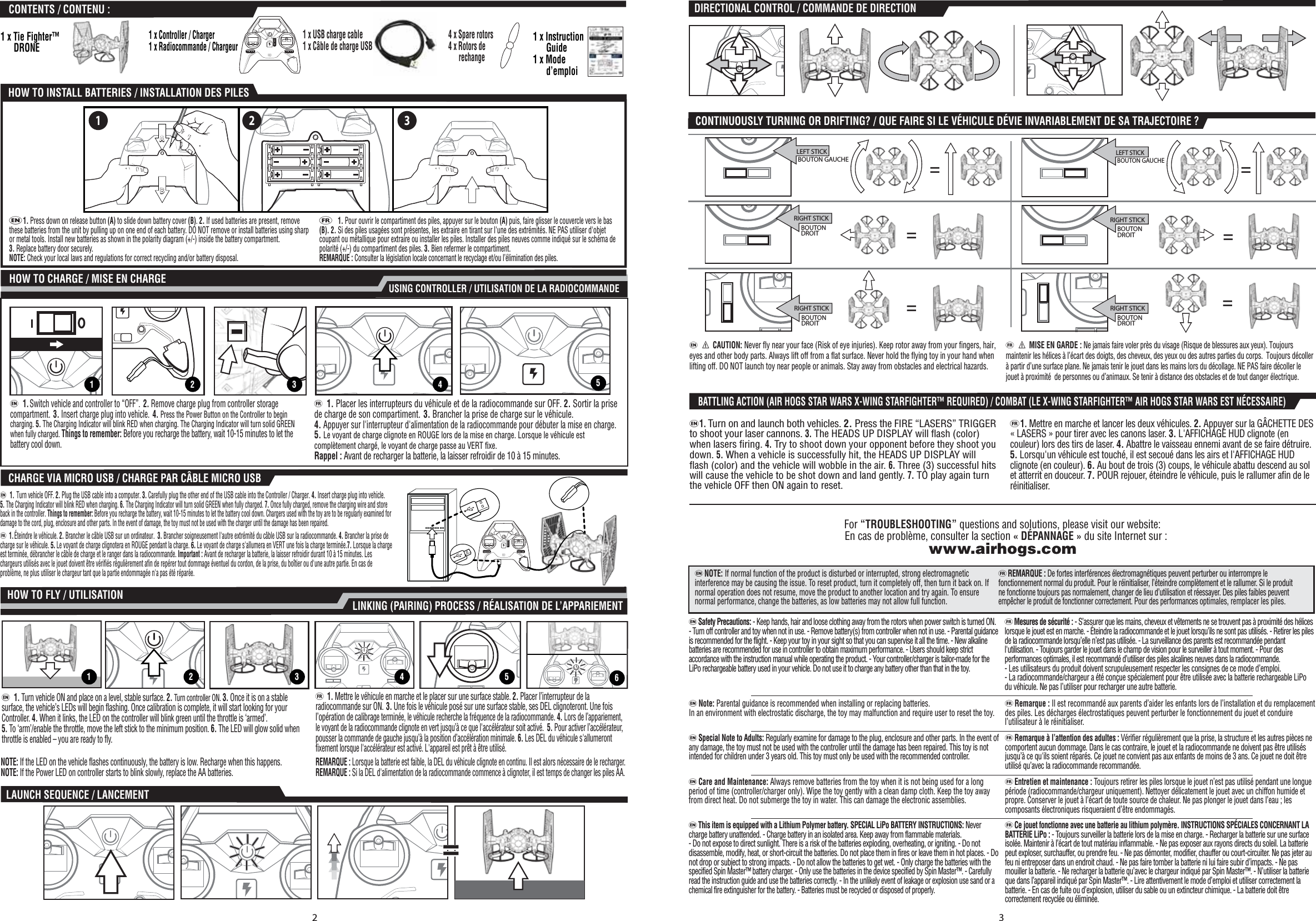 For “TROUBLESHOOTING” questions and solutions, please visit our website: En cas de problème, consulter la section « DÉPANNAGE » du site Internet sur :www.airhogs.come  a CAUTION: Never fly near your face (Risk of eye injuries). Keep rotor away from your fingers, hair, eyes and other body parts. Always lift off from a flat surface. Never hold the flying toy in your hand when lifting off. DO NOT launch toy near people or animals. Stay away from obstacles and electrical hazards.   f  a MISE EN GARDE : Ne jamais faire voler près du visage (Risque de blessures aux yeux). Toujours maintenir les hélices à l’écart des doigts, des cheveux, des yeux ou des autres parties du corps.  Toujours décoller à partir d’une surface plane. Ne jamais tenir le jouet dans les mains lors du décollage. NE PAS faire décoller le jouet à proximité  de personnes ou d’animaux. Se tenir à distance des obstacles et de tout danger électrique. eNOTE: If normal function of the product is disturbed or interrupted, strong electromagnetic interference may be causing the issue. To reset product, turn it completely off, then turn it back on. If normal operation does not resume, move the product to another location and try again. To ensure normal performance, change the batteries, as low batteries may not allow full function.  fREMARQUE : De fortes interférences électromagnétiques peuvent perturber ou interrompre le fonctionnement normal du produit. Pour le réinitialiser, l’éteindre complètement et le rallumer. Si le produit ne fonctionne toujours pas normalement, changer de lieu d’utilisation et réessayer. Des piles faibles peuvent empêcher le produit de fonctionner correctement. Pour des performances optimales, remplacer les piles. eSafety Precautions: - Keep hands, hair and loose clothing away from the rotors when power switch is turned ON. - Turn off controller and toy when not in use. - Remove battery(s) from controller when not in use. - Parental guidance is recommended for the flight. - Keep your toy in your sight so that you can supervise it all the time. - New alkaline batteries are recommended for use in controller to obtain maximum performance. - Users should keep strict accordance with the instruction manual while operating the product. - Your controller/charger is tailor-made for the LiPo rechargeable battery used in your vehicle. Do not use it to charge any battery other than that in the toy. fMesures de sécurité : - S’assurer que les mains, cheveux et vêtements ne se trouvent pas à proximité des hélices lorsque le jouet est en marche. - Éteindre la radiocommande et le jouet lorsqu’ils ne sont pas utilisés. - Retirer les piles de la radiocommande lorsqu’elle n’est pas utilisée. - La surveillance des parents est recommandée pendant l&apos;utilisation. - Toujours garder le jouet dans le champ de vision pour le surveiller à tout moment. - Pour des performances optimales, il est recommandé d’utiliser des piles alcalines neuves dans la radiocommande. - Les utilisateurs du produit doivent scrupuleusement respecter les consignes de ce mode d’emploi. - La radiocommande/chargeur a été conçue spécialement pour être utilisée avec la batterie rechargeable LiPo du véhicule. Ne pas l’utiliser pour recharger une autre batterie. eThis item is equipped with a Lithium Polymer battery. SPECIAL LiPo BATTERY INSTRUCTIONS: Never charge battery unattended. - Charge battery in an isolated area. Keep away from flammable materials. - Do not expose to direct sunlight. There is a risk of the batteries exploding, overheating, or igniting. - Do not disassemble, modify, heat, or short-circuit the batteries. Do not place them in fires or leave them in hot places. - Do not drop or subject to strong impacts. - Do not allow the batteries to get wet. - Only charge the batteries with the specified Spin Master™ battery charger. - Only use the batteries in the device specified by Spin Master™. - Carefully read the instruction guide and use the batteries correctly. - In the unlikely event of leakage or explosion use sand or a chemical fire extinguisher for the battery. - Batteries must be recycled or disposed of properly.  fCe jouet fonctionne avec une batterie au lithium polymère. INSTRUCTIONS SPÉCIALES CONCERNANT LA BATTERIE LiPo : - Toujours surveiller la batterie lors de la mise en charge. - Recharger la batterie sur une surface isolée. Maintenir à l’écart de tout matériau inflammable. - Ne pas exposer aux rayons directs du soleil. La batterie peut exploser, surchauffer, ou prendre feu. - Ne pas démonter, modifier, chauffer ou court-circuiter. Ne pas jeter au feu ni entreposer dans un endroit chaud. - Ne pas faire tomber la batterie ni lui faire subir d’impacts. - Ne pas mouiller la batterie. - Ne recharger la batterie qu’avec le chargeur indiqué par Spin Master™. - N’utiliser la batterie que dans l’appareil indiqué par Spin Master™. - Lire attentivement le mode d’emploi et utiliser correctement la batterie. - En cas de fuite ou d’explosion, utiliser du sable ou un extincteur chimique. - La batterie doit être correctement recyclée ou éliminée.eNote: Parental guidance is recommended when installing or replacing batteries. In an environment with electrostatic discharge, the toy may malfunction and require user to reset the toy. fRemarque : Il est recommandé aux parents d’aider les enfants lors de l’installation et du remplacement des piles. Les décharges électrostatiques peuvent perturber le fonctionnement du jouet et conduire l’utilisateur à le réinitialiser. eSpecial Note to Adults: Regularly examine for damage to the plug, enclosure and other parts. In the event of any damage, the toy must not be used with the controller until the damage has been repaired. This toy is not intended for children under 3 years old. This toy must only be used with the recommended controller. fRemarque à l’attention des adultes : Vérifier régulièrement que la prise, la structure et les autres pièces ne comportent aucun dommage. Dans le cas contraire, le jouet et la radiocommande ne doivent pas être utilisés jusqu’à ce qu&apos;ils soient réparés. Ce jouet ne convient pas aux enfants de moins de 3 ans. Ce jouet ne doit être utilisé qu’avec la radiocommande recommandée.eCare and Maintenance: Always remove batteries from the toy when it is not being used for a long period of time (controller/charger only). Wipe the toy gently with a clean damp cloth. Keep the toy away from direct heat. Do not submerge the toy in water. This can damage the electronic assemblies.    fEntretien et maintenance : Toujours retirer les piles lorsque le jouet n’est pas utilisé pendant une longue période (radiocommande/chargeur uniquement). Nettoyer délicatement le jouet avec un chiffon humide et propre. Conserver le jouet à l’écart de toute source de chaleur. Ne pas plonger le jouet dans l’eau ; les composants électroniques risqueraient d’être endommagés. SPIN MASTER LTD., 450 FRONT STREET WEST, TORONTO, ON M5V 1B6 CANADA   Customer Care / Service clientèle : 1-800-622-8339      Email:  customercare@spinmaster.comImported into EU by:  SPIN MASTER INTERNATIONAL, S.A.R.L., 16 AVENUE PASTEUR, L-2310, LUXEMBOURGwww.spinmaster.comAIR HOGS®, Spin Master logo &amp; © Spin Master Ltd.  All rights reserved. Remove all packaging before use. Retain this information, addresses and phone numbers for future reference. Content may vary from pictures. An adult should periodically check this toy to ensure no damage or hazards exist, if so, remove from use. Children should be supervised during play. Spin Master reserves the right to discontinue use of the www.airhogs.com website at any time. MADE IN CHINA.  AIR HOGS®, Spin Master logo &amp; © Spin Master Ltd. Tous droits réservés. Retirer tout l&apos;emballage avant utilisation. Conserver les informations, adresses et numéros de téléphone pour consultation ultérieure. Le contenu peut différer des images. Un adulte doit régulièrement examiner ce jouet afin de s’assurer qu’il ne présente pas de dommage ni de risque. En cas de problème, ne plus l’utiliser. Les enfants doivent être surveillés lorsqu’ils jouent. Spin Master se réserve le droit de supprimer le site Internet www.airhogs.com à tout moment. FABRIQUÉ EN CHINE.  20076356  REV 0T44583.0002_20076356 GBL IS R2CONTENTS / CONTENU :1 x Tie Fighter™       DRONE 1 x Instruction       Guide1 x Mode       d’emploiCONTINUOUSLY TURNING OR DRIFTING? / QUE FAIRE SI LE VÉHICULE DÉVIE INVARIABLEMENT DE SA TRAJECTOIRE ?  DIRECTIONAL CONTROL / COMMANDE DE DIRECTION==RIGHT STICK     BOUTON      DROIT ==RIGHT STICK     BOUTON      DROITLEFT STICK BOUTON GAUCHE  LEFT STICK BOUTON GAUCHE  =RIGHT STICK     BOUTON      DROITRIGHT STICK     BOUTON      DROIT=HOW TO INSTALL BATTERIES / INSTALLATION DES PILESe1. Press down on release button (A) to slide down battery cover (B). 2. If used batteries are present, remove these batteries from the unit by pulling up on one end of each battery. DO NOT remove or install batteries using sharp or metal tools. Install new batteries as shown in the polarity diagram (+/-) inside the battery compartment. 3. Replace battery door securely. NOTE: Check your local laws and regulations for correct recycling and/or battery disposal.   f 1. Pour ouvrir le compartiment des piles, appuyer sur le bouton (A) puis, faire glisser le couvercle vers le bas (B). 2. Si des piles usagées sont présentes, les extraire en tirant sur l&apos;une des extrémités. NE PAS utiliser d&apos;objet coupant ou métallique pour extraire ou installer les piles. Installer des piles neuves comme indiqué sur le schéma de polarité (+/-) du compartiment des piles. 3. Bien refermer le compartiment. REMARQUE : Consulter la législation locale concernant le recyclage et/ou l’élimination des piles.AABB1 2 3HOW TO FLY / UTILISATION     LINKING (PAIRING) PROCESS / RÉALISATION DE L’APPARIEMENTUSING CONTROLLER / UTILISATION DE LA RADIOCOMMANDEHOW TO CHARGE / MISE EN CHARGE ==  LAUNCH SEQUENCE / LANCEMENTe 1. Turn vehicle ON and place on a level, stable surface. 2. Turn controller ON. 3. Once it is on a stable surface, the vehicle’s LEDs will begin flashing. Once calibration is complete, it will start looking for your Controller. 4. When it links, the LED on the controller will blink green until the throttle is ‘armed’. 5. To ‘arm’/enable the throttle, move the left stick to the minimum position. 6. The LED will glow solid when throttle is enabled – you are ready to fly.f 1. Mettre le véhicule en marche et le placer sur une surface stable. 2. Placer l’interrupteur de la radiocommande sur ON. 3. Une fois le véhicule posé sur une surface stable, ses DEL clignoteront. Une fois l’opération de calibrage terminée, le véhicule recherche la fréquence de la radiocommande. 4. Lors de l’appariement, le voyant de la radiocommande clignote en vert jusqu’à ce que l&apos;accélérateur soit activé.  5. Pour activer l’accélérateur, pousser la commande de gauche jusqu’à la position d’accélération minimale. 6. Les DEL du véhicule s&apos;allumeront fixement lorsque l&apos;accélérateur est activé. L&apos;appareil est prêt à être utilisé.REMARQUE : Lorsque la batterie est faible, la DEL du véhicule clignote en continu. Il est alors nécessaire de le recharger. REMARQUE : Si la DEL d&apos;alimentation de la radiocommande commence à clignoter, il est temps de changer les piles AA. NOTE: If the LED on the vehicle flashes continuously, the battery is low. Recharge when this happens.NOTE: If the Power LED on controller starts to blink slowly, replace the AA batteries. 1 2 4 5 61 2 3 4 5CHARGE VIA MICRO USB / CHARGE PAR CÂBLE MICRO USB e  1.  Turn vehicle OFF. 2. Plug the USB cable into a computer. 3. Carefully plug the other end of the USB cable into the Controller / Charger. 4. Insert charge plug into vehicle. 5. The Charging Indicator will blink RED when charging. 6. The Charging Indicator will turn solid GREEN when fully charged. 7. Once fully charged, remove the charging wire and store back in the controller. Things to remember: Before you recharge the battery, wait 10-15 minutes to let the battery cool down. Chargers used with the toy are to be regularly examined for damage to the cord, plug, enclosure and other parts. In the event of damage, the toy must not be used with the charger until the damage has been repaired.f 1.Éteindre le véhicule. 2. Brancher le câble USB sur un ordinateur.  3. Brancher soigneusement l&apos;autre extrémité du câble USB sur la radiocommande. 4. Brancher la prise de charge sur le véhicule. 5. Le voyant de charge clignotera en ROUGE pendant la charge. 6. Le voyant de charge s&apos;allumera en VERT une fois la charge terminée.7. Lorsque la charge est terminée, débrancher le câble de charge et le ranger dans la radiocommande. Important : Avant de recharger la batterie, la laisser refroidir durant 10 à 15 minutes. Les chargeurs utilisés avec le jouet doivent être vérifiés régulièrement afin de repérer tout dommage éventuel du cordon, de la prise, du boîtier ou d&apos;une autre partie. En cas de problème, ne plus utiliser le chargeur tant que la partie endommagée n&apos;a pas été réparée.e  1.Switch vehicle and controller to “OFF”. 2. Remove charge plug from controller storage compartment. 3. Insert charge plug into vehicle. 4. Press the Power Button on the Controller to begin charging. 5. The Charging Indicator will blink RED when charging. The Charging Indicator will turn solid GREEN when fully charged. Things to remember: Before you recharge the battery, wait 10-15 minutes to let the battery cool down.f  1. Placer les interrupteurs du véhicule et de la radiocommande sur OFF. 2. Sortir la prise de charge de son compartiment. 3. Brancher la prise de charge sur le véhicule. 4. Appuyer sur l&apos;interrupteur d&apos;alimentation de la radiocommande pour débuter la mise en charge.5. Le voyant de charge clignote en ROUGE lors de la mise en charge. Lorsque le véhicule est complètement chargé, le voyant de charge passe au VERT fixe. Rappel : Avant de recharger la batterie, la laisser refroidir de 10 à 15 minutes.    32 3BATTLING ACTION (AIR HOGS STAR WARS X-WING STARFIGHTER™ REQUIRED) / COMBAT (LE X-WING STARFIGHTER™ AIR HOGS STAR WARS EST NÉCESSAIRE)e1. Turn on and launch both vehicles. 2. Press the FIRE “LASERS” TRIGGER to shoot your laser cannons. 3. The HEADS UP DISPLAY will flash (color) when lasers firing. 4. Try to shoot down your opponent before they shoot you down. 5. When a vehicle is successfully hit, the HEADS UP DISPLAY will flash (color) and the vehicle will wobble in the air. 6. Three (3) successful hits will cause the vehicle to be shot down and land gently. 7. TO play again turn the vehicle OFF then ON again to reset.f1. Mettre en marche et lancer les deux véhicules. 2. Appuyer sur la GÂCHETTE DES « LASERS » pour tirer avec les canons laser. 3. L&apos;AFFICHAGE HUD clignote (en couleur) lors des tirs de laser. 4. Abattre le vaisseau ennemi avant de se faire détruire. 5. Lorsqu&apos;un véhicule est touché, il est secoué dans les airs et l&apos;AFFICHAGE HUD clignote (en couleur). 6. Au bout de trois (3) coups, le véhicule abattu descend au sol et atterrit en douceur. 7. POUR rejouer, éteindre le véhicule, puis le rallumer afin de le réinitialiser.1 x Controller / Charger1 x Radiocommande / Chargeur 1 x USB charge cable1 x Câble de charge USB 4 x Spare rotors4 x Rotors de       rechange