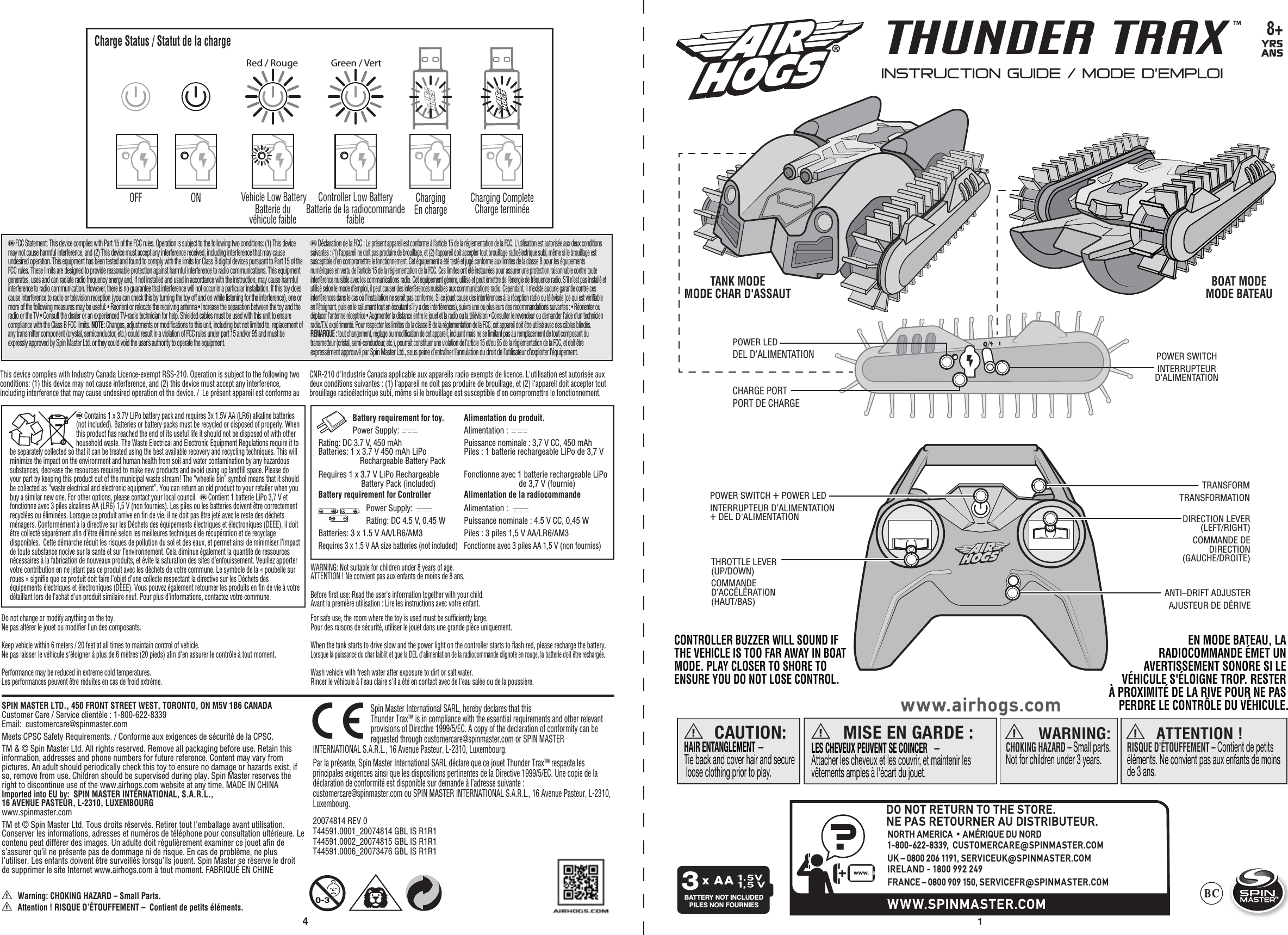 41 8+YRSANSTHUNDER TRAX™TMa WARNING: CHOKING HAZARD – Small parts.Not for children under 3 years.a ATTENTION !RISQUE D’ÉTOUFFEMENT – Contient de petits éléments. Ne convient pas aux enfants de moins de 3 ans. CAUTION:HAIR ENTANGLEMENT — Tie back and cover hair and secure loose clothing prior to play.aMISE EN GARDE :LES CHEVEUX PEUVENT SE COINCER   — Attacher les cheveux et les couvrir, et maintenir les vêtements amples à l&apos;écart du jouet.awww.airhogs.comBATTERY NOT INCLUDEDPILES NON FOURNIESx AA3INSTRUCTION GUIDE / MODE D’EMPLOI SPIN MASTER LTD., 450 FRONT STREET WEST, TORONTO, ON M5V 1B6 CANADA   Customer Care / Service clientèle : 1-800-622-8339      Email:  customercare@spinmaster.comMeets CPSC Safety Requirements. / Conforme aux exigences de sécurité de la CPSC.TM &amp; © Spin Master Ltd. All rights reserved. Remove all packaging before use. Retain this information, addresses and phone numbers for future reference. Content may vary from pictures. An adult should periodically check this toy to ensure no damage or hazards exist, if so, remove from use. Children should be supervised during play. Spin Master reserves the right to discontinue use of the www.airhogs.com website at any time. MADE IN CHINAImported into EU by:  SPIN MASTER INTERNATIONAL, S.A.R.L., 16 AVENUE PASTEUR, L-2310, LUXEMBOURGwww.spinmaster.comTM et © Spin Master Ltd. Tous droits réservés. Retirer tout l&apos;emballage avant utilisation. Conserver les informations, adresses et numéros de téléphone pour consultation ultérieure. Le contenu peut différer des images. Un adulte doit régulièrement examiner ce jouet afin de s’assurer qu’il ne présente pas de dommage ni de risque. En cas de problème, ne plus l’utiliser. Les enfants doivent être surveillés lorsqu’ils jouent. Spin Master se réserve le droit de supprimer le site Internet www.airhogs.com à tout moment. FABRIQUÉ EN CHINE  Battery requirement for toy.         Power Supply:               Rating: DC 3.7 V, 450 mAh                Batteries: 1 x 3.7 V 450 mAh LiPo   Rechargeable Battery Pack  Requires 1 x 3.7 V LiPo Rechargeable   Battery Pack (included)  Battery requirement for Controller  Power Supply:  Rating: DC 4.5 V, 0.45 W Batteries: 3 x 1.5 V AA/LR6/AM3 Requires 3 x 1.5 V AA size batteries (not included)   Alimentation du produit.Alimentation :  Puissance nominale : 3,7 V CC, 450 mAhPiles : 1 batterie rechargeable LiPo de 3,7 VFonctionne avec 1 batterie rechargeable LiPo          de 3,7 V (fournie)Alimentation de la radiocommandeAlimentation :  Puissance nominale : 4.5 V CC, 0,45 WPiles : 3 piles 1,5 V AA/LR6/AM3Fonctionne avec 3 piles AA 1,5 V (non fournies) eFCC Statement: This device complies with Part 15 of the FCC rules. Operation is subject to the following two conditions: (1) This device may not cause harmful interference, and (2) This device must accept any interference received, including interference that may cause undesired operation. This equipment has been tested and found to comply with the limits for Class B digital devices pursuant to Part 15 of the FCC rules. These limits are designed to provide reasonable protection against harmful interference to radio communications. This equipment generates, uses and can radiate radio frequency energy and, if not installed and used in accordance with the instruction, may cause harmful interference to radio communication. However, there is no guarantee that interference will not occur in a particular installation. If this toy does cause interference to radio or television reception (you can check this by turning the toy off and on while listening for the interference), one or more of the following measures may be useful: • Reorient or relocate the receiving antenna • Increase the separation between the toy and the radio or the TV • Consult the dealer or an experienced TV-radio technician for help. Shielded cables must be used with this unit to ensure compliance with the Class B FCC limits. NOTE: Changes, adjustments or modifications to this unit, including but not limited to, replacement of any transmitter component (crystal, semiconductor, etc.) could result in a violation of FCC rules under part 15 and/or 95 and must be expressly approved by Spin Master Ltd. or they could void the user’s authority to operate the equipment.  fDéclaration de la FCC : Le présent appareil est conforme à l’article 15 de la réglementation de la FCC. L&apos;utilisation est autorisée aux deux conditions suivantes : (1) l&apos;appareil ne doit pas produire de brouillage, et (2) l&apos;appareil doit accepter tout brouillage radioélectrique subi, même si le brouillage est susceptible d&apos;en compromettre le fonctionnement. Cet équipement a été testé et jugé conforme aux limites de la classe B pour les équipements numériques en vertu de l’article 15 de la réglementation de la FCC. Ces limites ont été instaurées pour assurer une protection raisonnable contre toute interférence nuisible avec les communications radio. Cet équipement génère, utilise et peut émettre de l’énergie de fréquence radio. S’il n’est pas installé et utilisé selon le mode d’emploi, il peut causer des interférences nuisibles aux communications radio. Cependant, il n&apos;existe aucune garantie contre ces interférences dans le cas où l&apos;installation ne serait pas conforme. Si ce jouet cause des interférences à la réception radio ou télévisée (ce qui est vérifiable en l’éteignant, puis en le rallumant tout en écoutant s’il y a des interférences), suivre une ou plusieurs des recommandations suivantes : • Réorienter ou déplacer l’antenne réceptrice • Augmenter la distance entre le jouet et la radio ou la télévision • Consulter le revendeur ou demander l’aide d’un technicien radio/T.V. expérimenté. Pour respecter les limites de la classe B de la réglementation de la FCC, cet appareil doit être utilisé avec des câbles blindés. REMARQUE : tout changement, réglage ou modification de cet appareil, incluant mais ne se limitant pas au remplacement de tout composant du transmetteur (cristal, semi-conducteur, etc.), pourrait constituer une violation de l’article 15 et/ou 95 de la règlementation de la FCC, et doit être expressément approuvé par Spin Master Ltd., sous peine d’entraîner l’annulation du droit de l’utilisateur d’exploiter l’équipement.This device complies with Industry Canada Licence-exempt RSS-210. Operation is subject to the following two conditions: (1) this device may not cause interference, and (2) this device must accept any interference, including interference that may cause undesired operation of the device. /  Le présent appareil est conforme au CNR-210 d&apos;Industrie Canada applicable aux appareils radio exempts de licence. L&apos;utilisation est autorisée aux deux conditions suivantes : (1) l&apos;appareil ne doit pas produire de brouillage, et (2) l&apos;appareil doit accepter tout brouillage radioélectrique subi, même si le brouillage est susceptible d&apos;en compromettre le fonctionnement.20074814 REV 0T44591.0001_20074814 GBL IS R1R1T44591.0002_20074815 GBL IS R1R1T44591.0006_20073476 GBL IS R1R1CHARGE PORT PORT DE CHARGETANK MODEMODE CHAR D&apos;ASSAUT BOAT MODEMODE BATEAUDIRECTION LEVER(LEFT/RIGHT)  COMMANDE DE DIRECTION (GAUCHE/DROITE) ANTI–DRIFT ADJUSTER  AJUSTEUR DE DÉRIVETHROTTLE LEVER(UP/DOWN)  COMMANDE D’ACCÉLÉRATION (HAUT/BAS)POWER SWITCH + POWER LED INTERRUPTEUR D’ALIMENTATION+ DEL D&apos;ALIMENTATIONPOWER SWITCH  INTERRUPTEUR D’ALIMENTATIONPOWER LEDDEL D&apos;ALIMENTATIONTRANSFORMTRANSFORMATIONeContains 1 x 3.7V LiPo battery pack and requires 3x 1.5V AA (LR6) alkaline batteries (not included). Batteries or battery packs must be recycled or disposed of properly. When this product has reached the end of its useful life it should not be disposed of with other household waste. The Waste Electrical and Electronic Equipment Regulations require it to be separately collected so that it can be treated using the best available recovery and recycling techniques. This will minimize the impact on the environment and human health from soil and water contamination by any hazardous substances, decrease the resources required to make new products and avoid using up landfill space. Please do your part by keeping this product out of the municipal waste stream! The “wheelie bin” symbol means that it should be collected as “waste electrical and electronic equipment”. You can return an old product to your retailer when you buy a similar new one. For other options, please contact your local council.  fContient 1 batterie LiPo 3,7 V et fonctionne avec 3 piles alcalines AA (LR6) 1,5 V (non fournies). Les piles ou les batteries doivent être correctement recyclées ou éliminées. Lorsque ce produit arrive en fin de vie, il ne doit pas être jeté avec le reste des déchets ménagers. Conformément à la directive sur les Déchets des équipements électriques et électroniques (DEEE), il doit être collecté séparément afin d’être éliminé selon les meilleures techniques de récupération et de recyclage disponibles.  Cette démarche réduit les risques de pollution du sol et des eaux, et permet ainsi de minimiser l’impact de toute substance nocive sur la santé et sur l’environnement. Cela diminue également la quantité de ressources nécessaires à la fabrication de nouveaux produits, et évite la saturation des sites d’enfouissement. Veuillez apporter votre contribution en ne jetant pas ce produit avec les déchets de votre commune. Le symbole de la « poubelle sur roues » signifie que ce produit doit faire l’objet d’une collecte respectant la directive sur les Déchets des équipements électriques et électroniques (DEEE). Vous pouvez également retourner les produits en fin de vie à votre détaillant lors de l’achat d&apos;un produit similaire neuf. Pour plus d’informations, contactez votre commune.a Warning: CHOKING HAZARD – Small Parts.a Attention ! RISQUE D’ÉTOUFFEMENT –  Contient de petits éléments.WARNING: Not suitable for children under 8 years of age.  ATTENTION ! Ne convient pas aux enfants de moins de 8 ans. Before first use: Read the user&apos;s information together with your child.    Avant la première utilisation : Lire les instructions avec votre enfant. Do not change or modify anything on the toy.Ne pas altérer le jouet ou modifier l&apos;un des composants.Keep vehicle within 6 meters / 20 feet at all times to maintain control of vehicle.Ne pas laisser le véhicule s&apos;éloigner à plus de 6 mètres (20 pieds) afin d&apos;en assurer le contrôle à tout moment.Performance may be reduced in extreme cold temperatures.Les performances peuvent être réduites en cas de froid extrême.For safe use, the room where the toy is used must be sufficiently large.Pour des raisons de sécurité, utiliser le jouet dans une grande pièce uniquement.  When the tank starts to drive slow and the power light on the controller starts to flash red, please recharge the battery. Lorsque la puissance du char faiblit et que la DEL d&apos;alimentation de la radiocommande clignote en rouge, la batterie doit être rechargée.    Wash vehicle with fresh water after exposure to dirt or salt water.Rincer le véhicule à l&apos;eau claire s&apos;il a été en contact avec de l&apos;eau salée ou de la poussière.Spin Master International SARL, hereby declares that this Thunder Trax™ is in compliance with the essential requirements and other relevant provisions of Directive 1999/5/EC. A copy of the declaration of conformity can be requested through customercare@spinmaster.com or SPIN MASTER INTERNATIONAL S.A.R.L., 16 Avenue Pasteur, L-2310, Luxembourg.Par la présente, Spin Master International SARL déclare que ce jouet Thunder Trax™ respecte les principales exigences ainsi que les dispositions pertinentes de la Directive 1999/5/EC. Une copie de la déclaration de conformité est disponible sur demande à l’adresse suivante : customercare@spinmaster.com ou SPIN MASTER INTERNATIONAL S.A.R.L., 16 Avenue Pasteur, L-2310, Luxembourg.CONTROLLER BUZZER WILL SOUND IF THE VEHICLE IS TOO FAR AWAY IN BOAT MODE. PLAY CLOSER TO SHORE TO ENSURE YOU DO NOT LOSE CONTROL.EN MODE BATEAU, LA RADIOCOMMANDE ÉMET UN AVERTISSEMENT SONORE SI LE VÉHICULE S&apos;ÉLOIGNE TROP. RESTER À PROXIMITÉ DE LA RIVE POUR NE PAS PERDRE LE CONTRÔLE DU VÉHICULE.Charge Status / Statut de la charge Vehicle Low BatteryBatterie du véhicule faibleController Low BatteryBatterie de la radiocommande faibleGreen / VertRed / RougeOFF ON ChargingEn charge Charging CompleteCharge terminée?+www.WWW.SPINMASTER.COMDO NOT RETURN TO THE STORE.NE PAS RETOURNER AU DISTRIBUTEUR.NORTH AMERICA • AMÉRIQUE DU NORD1-800-622-8339,  CUSTOMERCARE@SPINMASTER.COMUK – 0800 206 1191, SERVICEUK@SPINMASTER.COMIRELAND - 1800 992 249FRANCE – 0800 909 150, SERVICEFR@SPINMASTER.COM