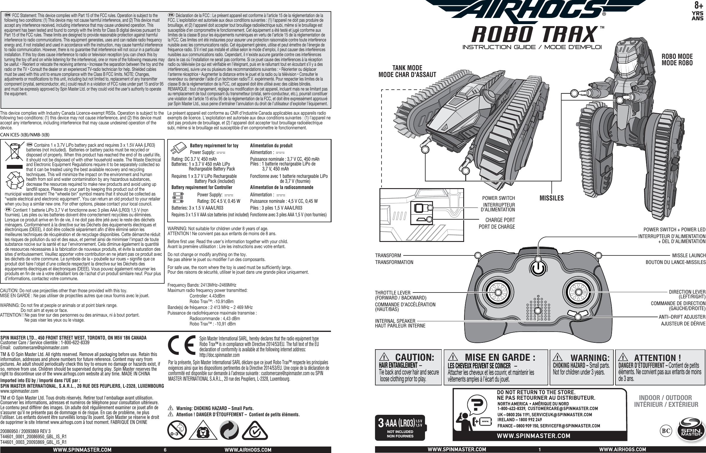  8+YRSANSROBO TRAXTMa WARNING: CHOKING HAZARD – Small parts.Not for children under 3 years.a ATTENTION !DANGER D’ÉTOUFFEMENT – Contient de petits éléments. Ne convient pas aux enfants de moins de 3 ans. CAUTION:HAIR ENTANGLEMENT — Tie back and cover hair and secure loose clothing prior to play.aMISE EN GARDE :LES CHEVEUX PEUVENT SE COINCER   — Attacher les cheveux et les couvrir, et maintenir les vêtements amples à l&apos;écart du jouet.aNOT INCLUDEDNON FOURNIESxAAA (LR03)1.5 V1,5 V3SPIN MASTER LTD., 450 FRONT STREET WEST, TORONTO, ON M5V 1B6 CANADA   Customer Care / Service clientèle : 1-800-622-8339      Email:  customercare@spinmaster.comTM &amp; © Spin Master Ltd. All rights reserved. Remove all packaging before use. Retain this information, addresses and phone numbers for future reference. Content may vary from pictures. An adult should periodically check this toy to ensure no damage or hazards exist, if so, remove from use. Children should be supervised during play. Spin Master reserves the right to discontinue use of the www.airhogs.com website at any time. MADE IN CHINAImported into EU by / Importé dans l&apos;UE par : SPIN MASTER INTERNATIONAL, S.A.R.L., 20 RUE DES PEUPLIERS, L-2328, LUXEMBOURGwww.spinmaster.comTM et © Spin Master Ltd. Tous droits réservés. Retirer tout l&apos;emballage avant utilisation. Conserver les informations, adresses et numéros de téléphone pour consultation ultérieure. Le contenu peut différer des images. Un adulte doit régulièrement examiner ce jouet afin de s’assurer qu’il ne présente pas de dommage ni de risque. En cas de problème, ne plus l’utiliser. Les enfants doivent être surveillés lorsqu’ils jouent. Spin Master se réserve le droit de supprimer le site Internet www.airhogs.com à tout moment. FABRIQUÉ EN CHINE  Battery requirement for toy         Power Supply:               Rating: DC 3.7 V, 450 mAh                Batteries: 1 x 3.7 V 450 mAh LiPo    Rechargeable Battery Pack  Requires 1 x 3.7 V LiPo Rechargeable  Battery Pack (included)  Battery requirement for Controller  Power Supply:  Rating: DC 4.5 V, 0.45 W Batteries: 3 x 1.5 V AAA/LR03Requires 3 x 1.5 V AAA size batteries (not included)   Alimentation du produitAlimentation :  Puissance nominale : 3,7 V CC, 450 mAhPiles : 1 batterie rechargeable LiPo de            3,7 V, 450 mAhFonctionne avec 1 batterie rechargeable LiPo        de 3,7 V (fournie)Alimentation de la radiocommandeAlimentation :  Puissance nominale : 4,5 V CC, 0,45 WPiles : 3 piles 1,5 V AAA/LR03Fonctionne avec 3 piles AAA 1,5 V (non fournies) eFCC Statement: This device complies with Part 15 of the FCC rules. Operation is subject to the following two conditions: (1) This device may not cause harmful interference, and (2) This device must accept any interference received, including interference that may cause undesired operation. This equipment has been tested and found to comply with the limits for Class B digital devices pursuant to Part 15 of the FCC rules. These limits are designed to provide reasonable protection against harmful interference to radio communications. This equipment generates, uses and can radiate radio frequency energy and, if not installed and used in accordance with the instruction, may cause harmful interference to radio communication. However, there is no guarantee that interference will not occur in a particular installation. If this toy does cause interference to radio or television reception (you can check this by turning the toy off and on while listening for the interference), one or more of the following measures may be useful: • Reorient or relocate the receiving antenna • Increase the separation between the toy and the radio or the TV • Consult the dealer or an experienced TV-radio technician for help. Shielded cables must be used with this unit to ensure compliance with the Class B FCC limits. NOTE: Changes, adjustments or modifications to this unit, including but not limited to, replacement of any transmitter component (crystal, semiconductor, etc.) could result in a violation of FCC rules under part 15 and/or 95 and must be expressly approved by Spin Master Ltd. or they could void the user’s authority to operate the equipment.  fDéclaration de la FCC : Le présent appareil est conforme à l’article 15 de la réglementation de la FCC. L&apos;exploitation est autorisée aux deux conditions suivantes : (1) l&apos;appareil ne doit pas produire de brouillage, et (2) l&apos;appareil doit accepter tout brouillage radioélectrique subi, même si le brouillage est susceptible d&apos;en compromettre le fonctionnement. Cet équipement a été testé et jugé conforme aux limites de la classe B pour les équipements numériques en vertu de l’article 15 de la réglementation de la FCC. Ces limites ont été instaurées pour assurer une protection raisonnable contre toute interférence nuisible avec les communications radio. Cet équipement génère, utilise et peut émettre de l’énergie de fréquence radio. S’il n’est pas installé et utilisé selon le mode d’emploi, il peut causer des interférences nuisibles aux communications radio. Cependant, il n&apos;existe aucune garantie contre ces interférences dans le cas où l&apos;installation ne serait pas conforme. Si ce jouet cause des interférences à la réception radio ou télévisée (ce qui est vérifiable en l’éteignant, puis en le rallumant tout en écoutant s’il y a des interférences), suivre une ou plusieurs des recommandations suivantes : • Réorienter ou déplacer l’antenne réceptrice • Augmenter la distance entre le jouet et la radio ou la télévision • Consulter le revendeur ou demander l’aide d’un technicien radio/T.V. expérimenté. Pour respecter les limites de la classe B de la réglementation de la FCC, cet appareil doit être utilisé avec des câbles blindés. REMARQUE : tout changement, réglage ou modification de cet appareil, incluant mais ne se limitant pas au remplacement de tout composant du transmetteur (cristal, semi-conducteur, etc.), pourrait constituer une violation de l’article 15 et/ou 95 de la règlementation de la FCC, et doit être expressément approuvé par Spin Master Ltd., sous peine d’entraîner l’annulation du droit de l’utilisateur d’exploiter l’équipement.This device complies with Industry Canada Licence-exempt RSSs. Operation is subject to the following two conditions: (1) this device may not cause interference, and (2) this device must accept any interference, including interference that may cause undesired operation of the device. Le présent appareil est conforme au CNR d&apos;Industrie Canada applicables aux appareils radio exempts de licence. L&apos;exploitation est autorisée aux deux conditions suivantes : (1) l&apos;appareil ne doit pas produire de brouillage, et (2) l&apos;appareil doit accepter tout brouillage radioélectrique subi, même si le brouillage est susceptible d&apos;en compromettre le fonctionnement.20086950 / 20093869 REV 3T44601_0001_20086950_GBL_IS_R1T44601_0003_20093869_GBL_IS_R1MISSILESTANK MODEMODE CHAR D&apos;ASSAUTROBO MODEMODE ROBOeContains 1 x 3.7V LiPo battery pack and requires 3 x 1.5V AAA (LR03) batteries (not included).  Batteries or battery packs must be recycled or disposed of properly. When this product has reached the end of its useful life, it should not be disposed of with other household waste. The Waste Electrical and Electronic Equipment Regulations require it to be separately collected so that it can be treated using the best available recovery and recycling techniques. This will minimize the impact on the environment and human health from soil and water contamination by any hazardous substances, decrease the resources required to make new products and avoid using up landfill space. Please do your part by keeping this product out of the municipal waste stream! The “wheelie bin” symbol means that it should be collected as “waste electrical and electronic equipment”. You can return an old product to your retailer when you buy a similar new one. For other options, please contact your local council. fContient 1 batterie LiPo 3,7 V et fonctionne avec 3 piles AAA (LR03) 1,5 V (non fournies). Les piles ou les batteries doivent être correctement recyclées ou éliminées. Lorsque ce produit arrive en fin de vie, il ne doit pas être jeté avec le reste des déchets ménagers. Conformément à la directive sur les Déchets des équipements électriques et électroniques (DEEE), il doit être collecté séparément afin d&apos;être éliminé selon les meilleures techniques de récupération et de recyclage disponibles. Cette démarche réduit les risques de pollution du sol et des eaux, et permet ainsi de minimiser l’impact de toute substance nocive sur la santé et sur l&apos;environnement. Cela diminue également la quantité de ressources nécessaires à la fabrication de nouveaux produits, et évite la saturation des sites d&apos;enfouissement. Veuillez apporter votre contribution en ne jetant pas ce produit avec les déchets de votre commune. Le symbole de la « poubelle sur roues » signifie que ce produit doit faire l&apos;objet d&apos;une collecte respectant la directive sur les Déchets des équipements électriques et électroniques (DEEE). Vous pouvez également retourner les produits en fin de vie à votre détaillant lors de l&apos;achat d&apos;un produit similaire neuf. Pour plus d’informations, contactez votre commune.a Warning: CHOKING HAZARD – Small Parts.a Attention ! DANGER D’ÉTOUFFEMENT –  Contient de petits éléments.WARNING: Not suitable for children under 8 years of age.  ATTENTION ! Ne convient pas aux enfants de moins de 8ans. Before first use: Read the user&apos;s information together with your child.   Avant la première utilisation: Lire les instructions avec votre enfant. Do not change or modify anything on the toy.Ne pas altérer le jouet ou modifier l&apos;un des composants.For safe use, the room where the toy is used must be sufficiently large.Pour des raisons de sécurité, utiliser le jouet dans une grande pièce uniquement.  CAUTION: Do not use projectiles other than those provided with this toy.MISE EN GARDE: Ne pas utiliser de projectiles autres que ceux fournis avec le jouet.WARNING: Do not fire at people or animals or at point blank range.                     Do not aim at eyes or face.ATTENTION! Ne pas tirer sur des personnes ou des animaux, ni à bout portant.    Ne pas viser les yeux ou le visage.Spin Master International SARL, hereby declares that the radio equipment typeRobo Trax™ is in compliance with Directive 2014/53/EU. The full text of the EU declaration of conformity is available at the following internet address: http://doc.spinmaster.comPar la présente, Spin Master International SARL déclare que ce jouet Robo Trax™ respecte les principales exigences ainsi que les dispositions pertinentes de la Directive 2014/53/EU. Une copie de la déclaration de conformité est disponible sur demande à l’adresse suivante : customercare@spinmaster.com ou SPIN MASTER INTERNATIONAL S.A.R.L., 20 rue des Peupliers, L-2328, Luxembourg.?+www.WWW.SPINMASTER.COMDO NOT RETURN TO THE STORE.NE PAS RETOURNER AU DISTRIBUTEUR.NORTH AMERICA • AMÉRIQUE DU NORD1-800-622-8339,  CUSTOMERCARE@SPINMASTER.COMUK – 0800 206 1191, SERVICEUK@SPINMASTER.COMIRELAND – 1800 992 249FRANCE – 0800 909 150, SERVICEFR@SPINMASTER.COM16THROTTLE LEVER(FORWARD / BACKWARD)  COMMANDE D’ACCÉLÉRATION (HAUT/BAS)INTERNAL SPEAKERHAUT PARLEUR INTERNEDIRECTION LEVER(LEFT/RIGHT)  COMMANDE DE DIRECTION (GAUCHE/DROITE) ANTI–DRIFT ADJUSTER  AJUSTEUR DE DÉRIVEPOWER SWITCH + POWER LED INTERRUPTEUR D’ALIMENTATION+ DEL D&apos;ALIMENTATIONTRANSFORMTRANSFORMATIONMISSLE LAUNCH BOUTON DU LANCE-MISSILESINDOOR / OUTDOOR INTÉRIEUR / EXTÉRIEURCHARGE PORT PORT DE CHARGEPOWER SWITCH  INTERRUPTEUR D’ALIMENTATION™®INSTRUCTION GUIDE / MODE D’EMPLOI CAN ICES-3(B)/NMB-3(B)Frequency Bands: 2413MHz–2469MHzMaximum radio frequency power transmitted:  Controller: 4.43dBmRobo Trax™: -10.91dBmBande(s) de fréquence: 2 413 MHz – 2 469 MHz Puissance de radiofréquence maximale transmise : Radiocommande : 4,43 dBm Robo Trax™ : -10,91 dBm