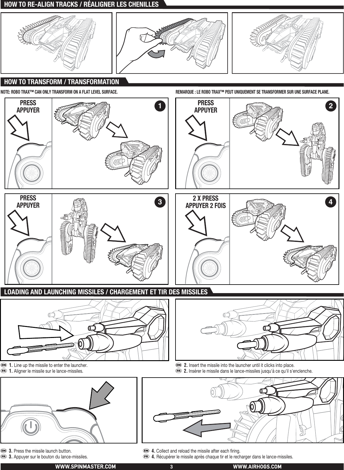 PRESSAPPUYERHOW TO TRANSFORM / TRANSFORMATIONHOW TO RE-ALIGN TRACKS / RÉALIGNER LES CHENILLES3LOADING AND LAUNCHING MISSILES / CHARGEMENT ET TIR DES MISSILES e 1. Line up the missile to enter the launcher.f 1. Aligner le missile sur le lance-missiles.e 2. Insert the missile into the launcher until it clicks into place.f 2. Insérer le missile dans le lance-missiles jusqu&apos;à ce qu&apos;il s&apos;enclenche.e 3. Press the missile launch button.      f 3. Appuyer sur le bouton du lance-missiles.   e 4. Collect and reload the missile after each firing.f 4. Récupérer le missile après chaque tir et le recharger dans le lance-missiles.1 234PRESSAPPUYERPRESSAPPUYER 2 X PRESSAPPUYER 2 FOISNOTE: ROBO TRAX™ CAN ONLY TRANSFORM ON A FLAT LEVEL SURFACE. REMARQUE: LE ROBO TRAX™ PEUT UNIQUEMENT SE TRANSFORMER SUR UNE SURFACE PLANE.