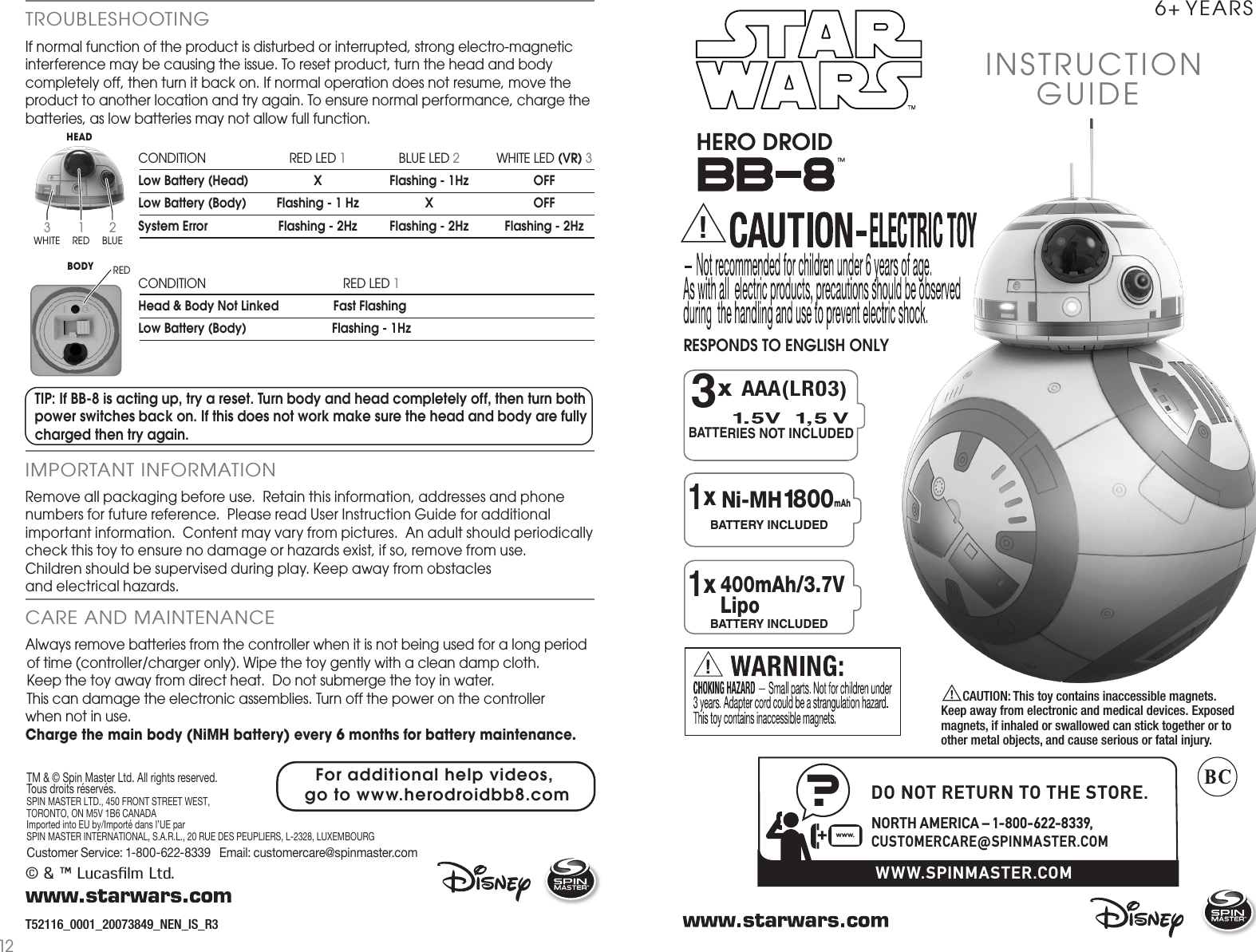 ™INSTRUCTIONGUIDE 6+ YEARSHERO DROID?+www.WWW.SPINMASTER.COMDO NOT RETURN TO THE STORE.NORTH AMERICA – 1-800-622-8339, CUSTOMERCARE@SPINMASTER.COMBATTERIES NOT INCLUDEDx AAA(LR03)3xBATTERY INCLUDED1 Ni-MH1800 mAhxBATTERY INCLUDED1400mAh/3.7V Lipo© &amp; ™ Lucasﬁlm Ltd.If normal function of the product is disturbed or interrupted, strong electro-magnetic interference may be causing the issue. To reset product, turn the head and body completely off, then turn it back on. If normal operation does not resume, move the product to another location and try again. To ensure normal performance, charge the batteries, as low batteries may not allow full function.T52116_0001_20073849_NEN_IS_R3TROUBLESHOOTINGRemove all packaging before use.  Retain this information, addresses and phone numbers for future reference.  Please read User Instruction Guide for additional important information.  Content may vary from pictures.  An adult should periodically check this toy to ensure no damage or hazards exist, if so, remove from use.  Children should be supervised during play. Keep away from obstacles and electrical hazards.IMPORTANT INFORMATIONAlways remove batteries from the controller when it is not being used for a long period of time (controller/charger only). Wipe the toy gently with a clean damp cloth.  Keep the toy away from direct heat.  Do not submerge the toy in water.   This can damage the electronic assemblies. Turn off the power on the controller when not in use.Charge the main body (NiMH battery) every 6 months for battery maintenance.CARE AND MAINTENANCE  CAUTION: This toy contains inaccessible magnets. Keep away from electronic and medical devices. Exposed magnets, if inhaled or swallowed can stick together or to other metal objects, and cause serious or fatal injury.RESPONDS TO ENGLISH ONLYCONDITION  RED LED 1  BLUE LED 2  WHITE LED (VR) 3Low Battery (Head)  X  Flashing - 1Hz  OFFLow Battery (Body)  Flashing - 1 Hz  X  OFFSystem Error  Flashing - 2Hz  Flashing - 2Hz  Flashing - 2HzCONDITION  RED LED 1  Head &amp; Body Not Linked   Fast Flashing Low Battery (Body)  Flashing - 1Hz3WHITEHEADBODY1RED2BLUETIP: If BB-8 is acting up, try a reset. Turn body and head completely off, then turn both power switches back on. If this does not work make sure the head and body are fully charged then try again.TM &amp; © Spin Master Ltd. All rights reserved. Tous droits réservés. SPIN MASTER LTD., 450 FRONT STREET WEST, TORONTO, ON M5V 1B6 CANADAImported into EU by/Importé dans l’UE par SPIN MASTER INTERNATIONAL, S.A.R.L., 20 RUE DES PEUPLIERS, L-2328, LUXEMBOURGCustomer Service: 1-800-622-8339   Email: customercare@spinmaster.com  REDFor additional help videos, go to www.herodroidbb8.com12