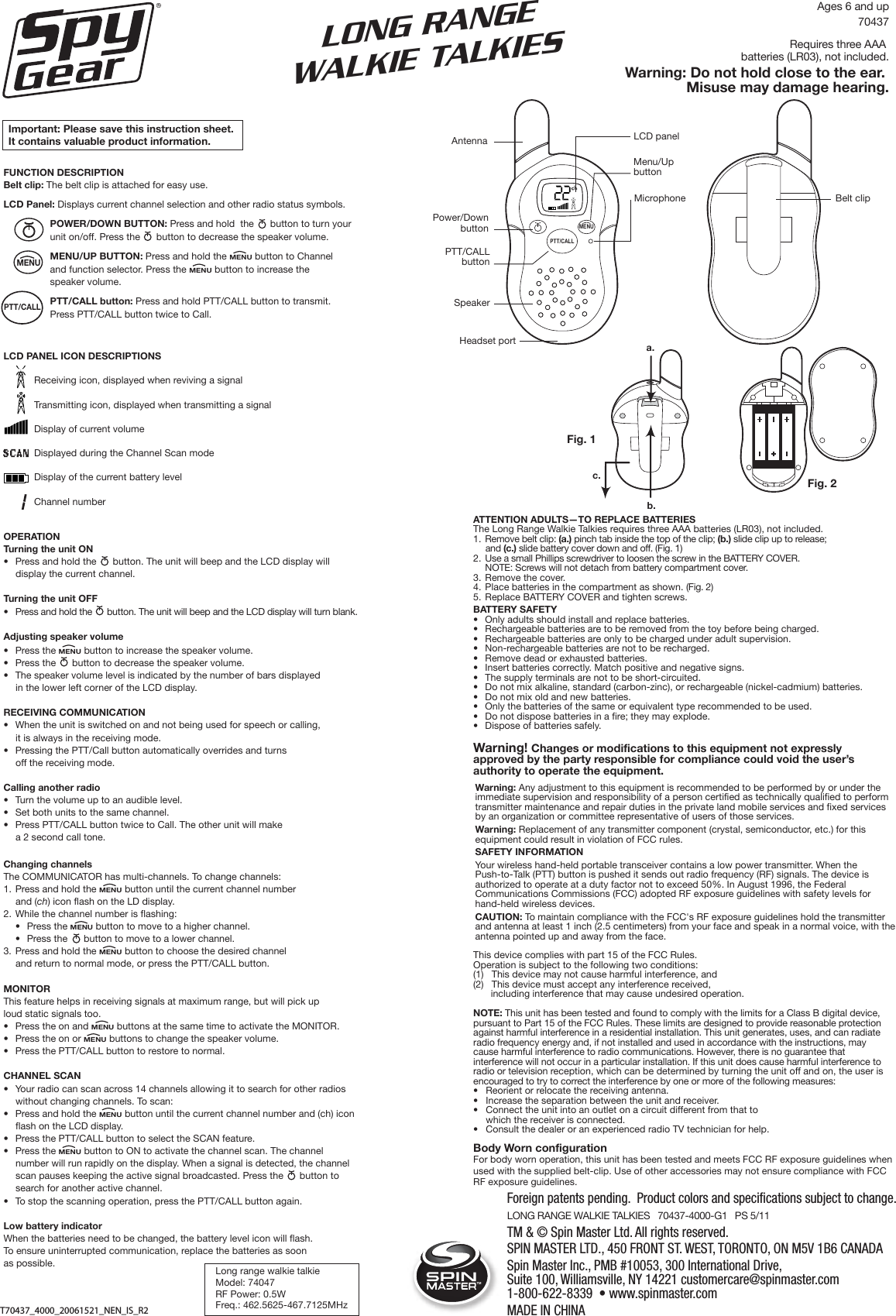 Fig. 2MENUPTT/CALLAntennaSpeakerHeadset portPower/DownbuttonPTT/CALLbuttonLCD panelMenu/Up buttonMicrophoneFig. 1a.c.b.Belt clipLONG RANGEWALKIE TALKIESImportant: Please save this instruction sheet. It contains valuable product information.LONG RANGE WALKIE TALKIES   70437-4000-G1   PS 5/11     Foreign patents pending.  Product colors and specifications subject to change.ATTENTION ADULTS—TO REPLACE BATTERIESThe Long Range Walkie Talkies requires three AAA batteries (LR03), not included.1. Remove belt clip: (a.) pinch tab inside the top of the clip; (b.) slide clip up to release; and (c.) slide battery cover down and off. (Fig. 1)2. Use a small Phillips screwdriver to loosen the screw in the BATTERY COVER. NOTE: Screws will not detach from battery compartment cover. 3. Remove the cover.4. Place batteries in the compartment as shown. (Fig. 2)5. Replace BATTERY COVER and tighten screws.BATTERY SAFETY•  Only adults should install and replace batteries.•  Rechargeable batteries are to be removed from the toy before being charged.•  Rechargeable batteries are only to be charged under adult supervision. •  Non-rechargeable batteries are not to be recharged.•  Remove dead or exhausted batteries.•  Insert batteries correctly. Match positive and negative signs.•  The supply terminals are not to be short-circuited.•  Do not mix alkaline, standard (carbon-zinc), or rechargeable (nickel-cadmium) batteries.•  Do not mix old and new batteries.•  Only the batteries of the same or equivalent type recommended to be used.•  Do not dispose batteries in a fire; they may explode.•  Dispose of batteries safely.Warning! Changes or modifications to this equipment not expressly approved by the party responsible for compliance could void the user’s authority to operate the equipment. This device complies with part 15 of the FCC Rules. Operation is subject to the following two conditions: (1)   This device may not cause harmful interference, and (2)   This device must accept any interference received, including interference that may cause undesired operation.NOTE: This unit has been tested and found to comply with the limits for a Class B digital device, pursuant to Part 15 of the FCC Rules. These limits are designed to provide reasonable protection against harmful interference in a residential installation. This unit generates, uses, and can radiate radio frequency energy and, if not installed and used in accordance with the instructions, may cause harmful interference to radio communications. However, there is no guarantee that interference will not occur in a particular installation. If this unit does cause harmful interference to radio or television reception, which can be determined by turning the unit off and on, the user is encouraged to try to correct the interference by one or more of the following measures:   •  Reorient or relocate the receiving antenna.  •   Increase the separation between the unit and receiver.  •  Connect the unit into an outlet on a circuit different from that to which the receiver is connected.  •   Consult the dealer or an experienced radio TV technician for help.Ages 6 and up70437Requires three AAA batteries (LR03), not included.Warning: Do not hold close to the ear. Misuse may damage hearing.Long range walkie talkieModel: 74047RF Power: 0.5WFreq.: 462.5625-467.7125MHzTMTM &amp; © Spin Master Ltd. All rights reserved.SPIN MASTER LTD., 450 FRONT ST. WEST, TORONTO, ON M5V 1B6 CANADA Spin Master Inc., PMB #10053, 300 International Drive, Suite 100, Williamsville, NY 14221 customercare@spinmaster.com 1-800-622-8339  • www.spinmaster.com MADE IN CHINAT70437_4000_20061521_NEN_IS_R2Body Worn configurationFor body worn operation, this unit has been tested and meets FCC RF exposure guidelines when used with the supplied belt-clip. Use of other accessories may not ensure compliance with FCC RF exposure guidelines. Warning: Any adjustment to this equipment is recommended to be performed by or under the immediate supervision and responsibility of a person certified as technically qualified to perform transmitter maintenance and repair duties in the private land mobile services and fixed services by an organization or committee representative of users of those services.Warning: Replacement of any transmitter component (crystal, semiconductor, etc.) for this equipment could result in violation of FCC rules. SAFETY INFORMATION Your wireless hand-held portable transceiver contains a low power transmitter. When the Push-to-Talk (PTT) button is pushed it sends out radio frequency (RF) signals. The device is authorized to operate at a duty factor not to exceed 50%. In August 1996, the Federal Communications Commissions (FCC) adopted RF exposure guidelines with safety levels for hand-held wireless devices. CAUTION: To maintain compliance with the FCC&apos;s RF exposure guidelines hold the transmitter and antenna at least 1 inch (2.5 centimeters) from your face and speak in a normal voice, with the antenna pointed up and away from the face. FUNCTION DESCRIPTIONBelt clip: The belt clip is attached for easy use.LCD Panel: Displays current channel selection and other radio status symbols.POWER/DOWN BUTTON: Press and hold  the      button to turn your unit on/off. Press the      button to decrease the speaker volume.MENU/UP BUTTON: Press and hold the MENU button to Channel and function selector. Press the MENU button to increase the speaker volume.PTT/CALL button: Press and hold PTT/CALL button to transmit. Press PTT/CALL button twice to Call.LCD PANEL ICON DESCRIPTIONSReceiving icon, displayed when reviving a signalTransmitting icon, displayed when transmitting a signalDisplay of current volumeDisplayed during the Channel Scan modeDisplay of the current battery levelChannel number OPERATIONTurning the unit ON•  Press and hold the      button. The unit will beep and the LCD display will display the current channel.Turning the unit OFF•  Press and hold the      button. The unit will beep and the LCD display will turn blank.Adjusting speaker volume•  Press the MENU button to increase the speaker volume.•  Press the      button to decrease the speaker volume.•  The speaker volume level is indicated by the number of bars displayed in the lower left corner of the LCD display.RECEIVING COMMUNICATION•  When the unit is switched on and not being used for speech or calling, it is always in the receiving mode.•  Pressing the PTT/Call button automatically overrides and turns off the receiving mode.Calling another radio•  Turn the volume up to an audible level.•  Set both units to the same channel.•  Press PTT/CALL button twice to Call. The other unit will make a 2 second call tone. Changing channelsThe COMMUNICATOR has multi-channels. To change channels:1.  Press and hold the MENU button until the current channel number and (ch) icon flash on the LD display.2.  While the channel number is flashing:  •  Press the MENU button to move to a higher channel.  •  Press the      button to move to a lower channel.3.  Press and hold the MENU button to choose the desired channel and return to normal mode, or press the PTT/CALL button.MONITORThis feature helps in receiving signals at maximum range, but will pick uploud static signals too.•   Press the on and MENU buttons at the same time to activate the MONITOR.•   Press the on or MENU buttons to change the speaker volume.•   Press the PTT/CALL button to restore to normal.CHANNEL SCAN•  Your radio can scan across 14 channels allowing it to search for other radios without changing channels. To scan:•  Press and hold the MENU button until the current channel number and (ch) icon flash on the LCD display.•  Press the PTT/CALL button to select the SCAN feature.•  Press the MENU button to ON to activate the channel scan. The channel number will run rapidly on the display. When a signal is detected, the channel scan pauses keeping the active signal broadcasted. Press the      button to search for another active channel.•  To stop the scanning operation, press the PTT/CALL button again.Low battery indicatorWhen the batteries need to be changed, the battery level icon will flash. To ensure uninterrupted communication, replace the batteries as soon as possible.MENU PTT/CALL