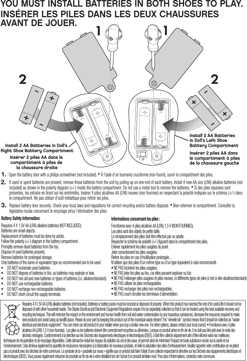Install 2 AA Batteries in Doll’s Right Shoe Battery CompartmentInsérer 2 piles AA dans le compartiment à piles de la chaussure droiteInsérer 2 piles AA dans le compartiment à piles de la chaussure gaucheInstall 2 AA Batteries in Doll’s Left ShoeBattery CompartmentYOU MUST INSTALL BATTERIES IN BOTH SHOES TO PLAY. INSÉRER LES PILES DANS LES DEUX CHAUSSURES AVANT DE JOUER. Requires 4 X1.5V AA (LR6) alkaline batteries (not included). Batteries or battery packs must be recycled or disposed of properly. When this product has reached the end of its useful life it should not be disposed of with other household waste. The Waste Electrical and Electronic Equipment Regulations require it to be separately collected so that it can be treated using the best available recovery and recycling techniques. This will minimize the impact on the environment and human health from soil and water contamination by any hazardous substances, decrease the resources required to make new products and avoid using up landfill space. Please do your part by keeping this product out of the municipal waste stream! The “wheelie bin” symbol means that it should be collected as “waste electrical and electronic equipment”. You can return an old product to your retailer when you buy a similar new one. For other options, please contact your local council. • Fonctionne avec 4 piles alcalines AA (LR6) 1,5 V (non fournies).  Les piles ou les batteries doivent être correctement recyclées ou éliminées. Lorsque ce produit arrive en fin de vie, il ne doit pas être jeté avec le reste des déchets ménagers. Conformément à la directive sur les Déchets des équipements électriques et électroniques (DEEE), il doit être collecté séparément afin d&apos;être éliminé selon les meilleures techniques de récupération et de recyclage disponibles. Cette démarche réduit les risques de pollution du sol et des eaux, et permet ainsi de minimiser l’impact de toute substance nocive sur la santé et sur l&apos;environnement. Cela diminue également la quantité de ressources nécessaires à la fabrication de nouveaux produits, et évite la saturation des sites d&apos;enfouissement. Veuillez apporter votre contribution en ne jetant pas ce produit avec les déchets de votre commune. Le symbole de la « poubelle sur roues » signifie que ce produit doit faire l&apos;objet d&apos;une collecte respectant la directive sur les Déchets des équipements électriques et électroniques (DEEE). Vous pouvez également retourner les produits en fin de vie à votre détaillant lors de l&apos;achat d&apos;un produit similaire neuf. Pour plus d’informations, contactez votre commune.Battery Safety Information:Requires 4 X 1.5V AA (LR6) alkaline batteries (NOT INCLUDED).Batteries are small objects.Replacement of batteries must be done by adults.Follow the polarity (+/-) diagram in the battery compartment.Promptly remove dead batteries from the toy.Dispose of used batteries properly.Remove batteries for prolonged storage.Only batteries of the same or equivalent type as recommended are to be used.•  DO NOT incinerate used batteries.•  DO NOT dispose of batteries in fire, as batteries may explode or leak.•  DO NOT mix old and new batteries or types of batteries (i.e. alkaline/standard).•  DO NOT use rechargeable batteries.•  DO NOT recharge non-rechargeable batteries.•  DO NOT short-circuit the supply terminals.Informations concernant les piles :Fonctionne avec 4 piles alcalines AA (LR6) 1,5 V (NON FOURNIES).Les piles sont des objets de petite taille.Le remplacement des piles doit être effectué par un adulte.Respecter le schéma de polarité (+/-) figurant dans le compartiment des piles.Enlever rapidement les piles usagées du jouet.Jeter correctement les piles usagées.Retirer les piles en cas d&apos;inutilisation prolongée..N’utiliser que des piles d’un même type ou d’un type équivalent à celui recommandé.• NE PAS incinérer les piles usagées.• NE PAS jeter les piles au feu, car elles peuvent exploser ou fuir.• NE PAS mélanger piles usagées et piles neuves, ni différents types de piles (c&apos;est-à-dire alcalines/standard).• NE PAS utiliser de piles rechargeables.• NE PAS recharger des piles non rechargeables.• NE PAS court-circuiter les terminaux d’alimentation.1122Open the battery door with a philips screwdriver (not included). • À l’aide d’un tournevis cruciforme (non fourni), ouvrir le compartiment des piles.If used or spent batteries are present, remove these batteries from the unit by pulling up on one end of each battery. Install 4 new AA size (LR6) alkaline batteries (not included) as shown in the polarity diagram (+/-) inside the battery compartment. Do not use a metal tool to remove the batteries. • Si des piles épuisées sont présentes, les extraire en tirant sur les extrémités. Insérer 4 piles alcalines AA (LR6) neuves (non fournies) en respectant la polarité indiquée sur le schéma (+/-) dans le compartiment. Ne pas utiliser d&apos;outil métallique pour retirer les piles.Replace battery door securely. Check your local laws and regulations for correct recycling and/or battery disposal. • Bien refermer le compartiment. Consulter la législation locale concernant le recyclage et/ou l’élimination des piles. 1.2.3.