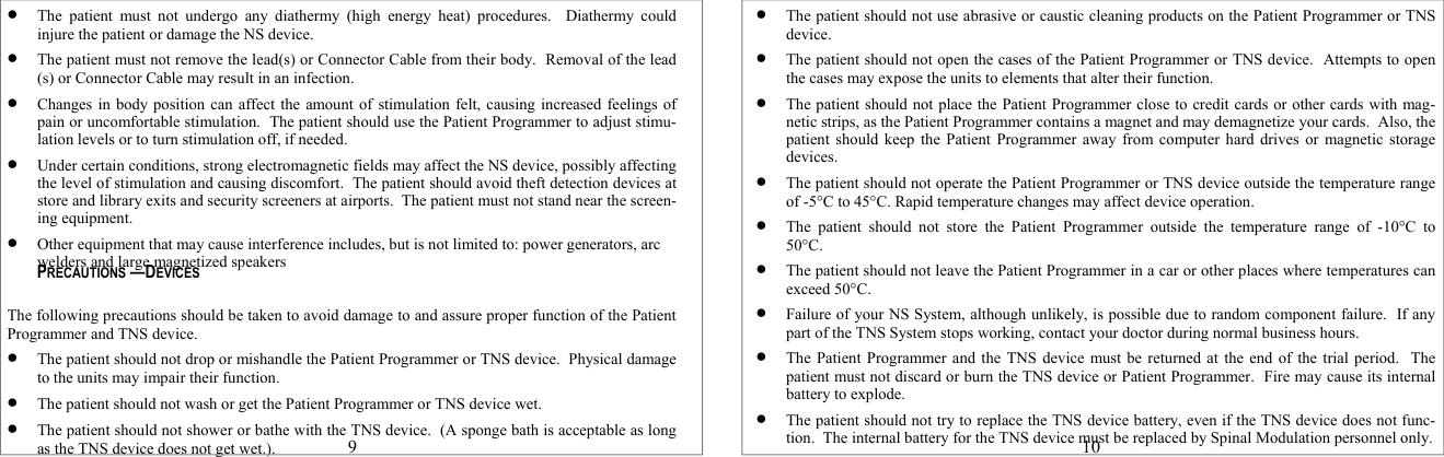  The patient must not undergo any diathermy (high energy heat) procedures.  Diathermy could injure the patient or damage the NS device.  The patient must not remove the lead(s) or Connector Cable from their body.  Removal of the lead(s) or Connector Cable may result in an infection.  Changes in body position can affect the amount of stimulation felt, causing increased feelings of pain or uncomfortable stimulation.  The patient should use the Patient Programmer to adjust stimu-lation levels or to turn stimulation off, if needed.  Under certain conditions, strong electromagnetic fields may affect the NS device, possibly affecting the level of stimulation and causing discomfort.  The patient should avoid theft detection devices at store and library exits and security screeners at airports.  The patient must not stand near the screen-ing equipment.  Other equipment that may cause interference includes, but is not limited to: power generators, arc welders and large magnetized speakers    The following precautions should be taken to avoid damage to and assure proper function of the Patient Programmer and TNS device.  The patient should not drop or mishandle the Patient Programmer or TNS device.  Physical damage to the units may impair their function.  The patient should not wash or get the Patient Programmer or TNS device wet.  The patient should not shower or bathe with the TNS device.  (A sponge bath is acceptable as long as the TNS device does not get wet.). 9 PRECAUTIONS —DEVICES  The patient should not use abrasive or caustic cleaning products on the Patient Programmer or TNS device.  The patient should not open the cases of the Patient Programmer or TNS device.  Attempts to open the cases may expose the units to elements that alter their function.  The patient should not place the Patient Programmer close to credit cards or other cards with mag-netic strips, as the Patient Programmer contains a magnet and may demagnetize your cards.  Also, the patient should keep the Patient Programmer away from computer hard drives or magnetic storage devices.  The patient should not operate the Patient Programmer or TNS device outside the temperature range of -5°C to 45°C. Rapid temperature changes may affect device operation.  The patient should not store the Patient Programmer outside the temperature range of -10°C to  50°C.  The patient should not leave the Patient Programmer in a car or other places where temperatures can exceed 50°C.  Failure of your NS System, although unlikely, is possible due to random component failure.  If any part of the TNS System stops working, contact your doctor during normal business hours.  The Patient Programmer and the TNS device must be returned at the end of the trial period.  The patient must not discard or burn the TNS device or Patient Programmer.  Fire may cause its internal battery to explode.    The patient should not try to replace the TNS device battery, even if the TNS device does not func-tion.  The internal battery for the TNS device must be replaced by Spinal Modulation personnel only.   10 