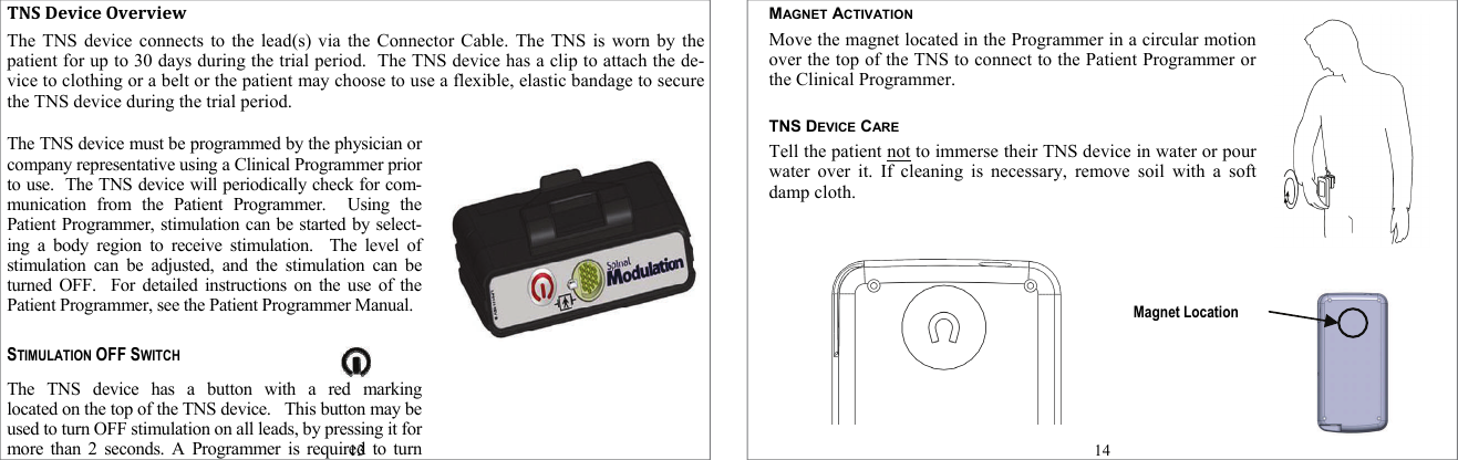 TNSDeviceOverviewThe TNS device connects to the lead(s) via the Connector Cable. The TNS is worn by the patient for up to 30 days during the trial period.  The TNS device has a clip to attach the de-vice to clothing or a belt or the patient may choose to use a flexible, elastic bandage to secure the TNS device during the trial period. The TNS device must be programmed by the physician or company representative using a Clinical Programmer prior to use.  The TNS device will periodically check for com-munication from the Patient Programmer.  Using the Patient Programmer, stimulation can be started by select-ing a body region to receive stimulation.  The level of stimulation can be adjusted, and the stimulation can be turned OFF.  For detailed instructions on the use of the Patient Programmer, see the Patient Programmer Manual.  STIMULATION OFF SWITCH The TNS device has a button with a red marking           located on the top of the TNS device.   This button may be used to turn OFF stimulation on all leads, by pressing it for more than 2 seconds. A Programmer is required to turn 13 MAGNET ACTIVATION Move the magnet located in the Programmer in a circular motion over the top of the TNS to connect to the Patient Programmer or the Clinical Programmer.   TNS DEVICE CARE Tell the patient not to immerse their TNS device in water or pour water over it. If cleaning is necessary, remove soil with a soft damp cloth.     14 Magnet Location 