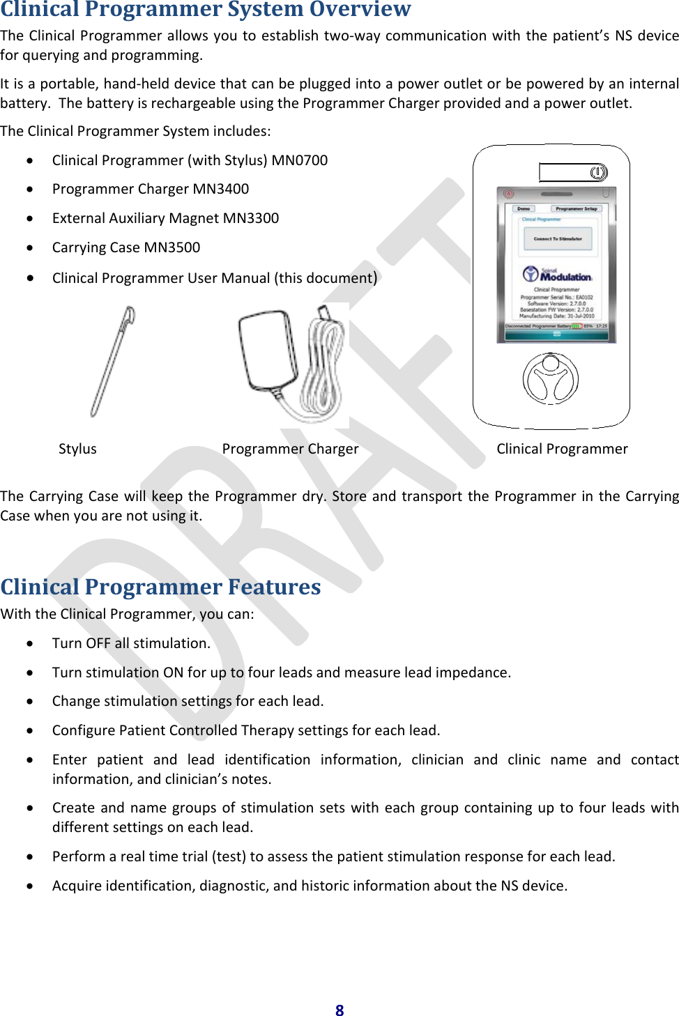 8ClinicalProgrammerSystemOverviewTheClinicalProgrammerallowsyoutoestablishtwo‐waycommunicationwiththepatient’sNSdeviceforqueryingandprogramming.Itisaportable,hand‐helddevicethatcanbepluggedintoapoweroutletorbepoweredbyaninternalbattery.ThebatteryisrechargeableusingtheProgrammerChargerprovidedandapoweroutlet.TheClinicalProgrammerSystemincludes:• ClinicalProgrammer(withStylus)MN0700• ProgrammerChargerMN3400• ExternalAuxiliaryMagnetMN3300• CarryingCaseMN3500• ClinicalProgrammerUserManual(thisdocument)   Stylus ProgrammerChargerClinicalProgrammerTheCarryingCasewillkeeptheProgrammerdry.StoreandtransporttheProgrammerintheCarryingCasewhenyouarenotusingit.ClinicalProgrammerFeaturesWiththeClinicalProgrammer,youcan:• TurnOFFallstimulation.• TurnstimulationONforuptofourleadsandmeasureleadimpedance.• Changestimulationsettingsforeachlead.• ConfigurePatientControlledTherapysettingsforeachlead.• Enterpatientandleadidentificationinformation,clinicianandclinicnameandcontactinformation,andclinician’snotes.• Createandnamegroupsofstimulationsetswitheachgroupcontaininguptofourleadswithdifferentsettingsoneachlead.• Performarealtimetrial(test)toassessthepatientstimulationresponseforeachlead.• Acquireidentification,diagnostic,andhistoricinformationabouttheNSdevice.
