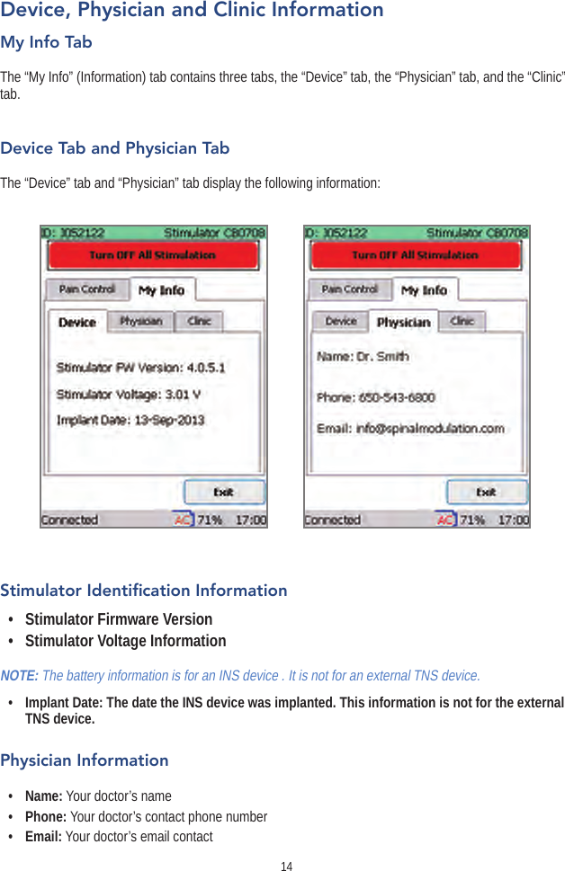 14Device, Physician and Clinic InformationMy Info TabThe “My Info” (Information) tab contains three tabs, the “Device” tab, the “Physician” tab, and the “Clinic” tab.Device Tab and Physician TabThe “Device” tab and “Physician” tab display the following information:Stimulator Identication Information•  Stimulator Firmware Version •  Stimulator Voltage InformationNOTE: The battery information is for an INS device . It is not for an external TNS device.•   Implant Date: The date the INS device was implanted. This information is not for the external TNS device.Physician Information•  Name: Your doctor’s name•  Phone: Your doctor’s contact phone number•  Email: Your doctor’s email contact