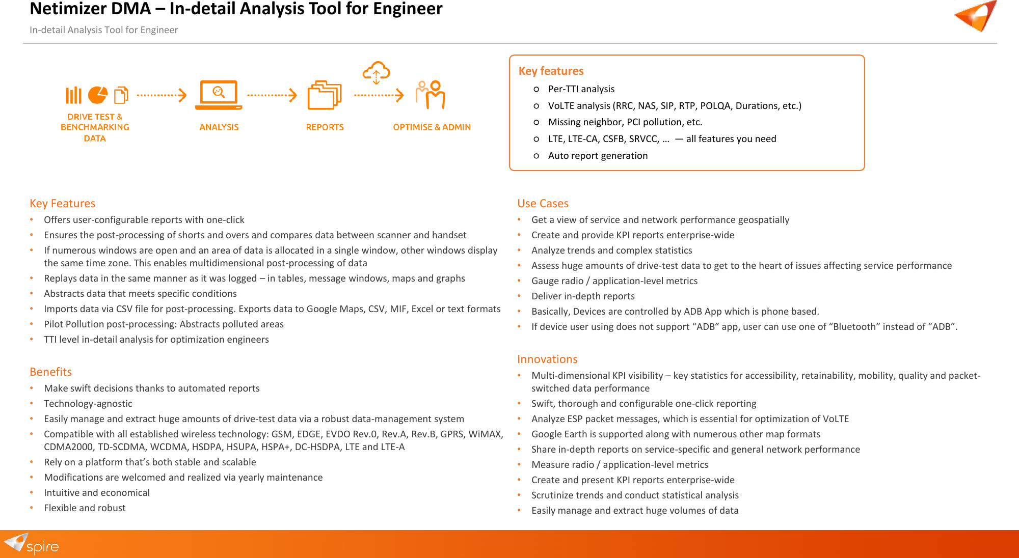 Netimizer DMA &ndash; In-detail Analysis Tool for Engineer In-detail Analysis Tool for Engineer Key Features &bull;Offers user-configurable reports with one-click&bull;Ensures the post-processing of shorts and overs and compares data between scanner and handset&bull;If numerous windows are open and an area of data is allocated in a single window, other windows displaythe same time zone. This enables multidimensional post-processing of data&bull;Replays data in the same manner as it was logged &ndash; in tables, message windows, maps and graphs&bull;Abstracts data that meets specific conditions&bull;Imports data via CSV file for post-processing. Exports data to Google Maps, CSV, MIF, Excel or text formats&bull;Pilot Pollution post-processing: Abstracts polluted areas&bull;TTI level in-detail analysis for optimization engineersBenefits &bull;Make swift decisions thanks to automated reports&bull;Technology-agnostic&bull;Easily manage and extract huge amounts of drive-test data via a robust data-management system&bull;Compatible with all established wireless technology: GSM, EDGE, EVDO Rev.0, Rev.A, Rev.B, GPRS, WiMAX,CDMA2000, TD-SCDMA, WCDMA, HSDPA, HSUPA, HSPA+, DC-HSDPA, LTE and LTE-A&bull;Rely on a platform that&rsquo;s both stable and scalable&bull;Modifications are welcomed and realized via yearly maintenance&bull;Intuitive and economical&bull;Flexible and robustUse Cases &bull;Get a view of service and network performance geospatially&bull;Create and provide KPI reports enterprise-wide&bull;Analyze trends and complex statistics&bull;Assess huge amounts of drive-test data to get to the heart of issues affecting service performance&bull;Gauge radio / application-level metrics&bull;Deliver in-depth reports&bull;Basically, Devices are controlled by ADB App which is phone based.&bull;If device user using does not support &ldquo;ADB&rdquo; app, user can use one of &ldquo;Bluetooth&rdquo; instead of &ldquo;ADB&rdquo;.Innovations &bull;Multi-dimensional KPI visibility &ndash; key statistics for accessibility, retainability, mobility, quality and packet-switched data performance&bull;Swift, thorough and configurable one-click reporting&bull;Analyze ESP packet messages, which is essential for optimization of VoLTE&bull;Google Earth is supported along with numerous other map formats&bull;Share in-depth reports on service-specific and general network performance&bull;Measure radio / application-level metrics&bull;Create and present KPI reports enterprise-wide&bull;Scrutinize trends and conduct statistical analysis&bull;Easily manage and extract huge volumes of dataKey features ○Per-TTI analysis○VoLTE analysis (RRC, NAS, SIP, RTP, POLQA, Durations, etc.)○Missing neighbor, PCI pollution, etc.○LTE, LTE-CA, CSFB, SRVCC, &hellip;  &mdash; all features you need○Auto report generation