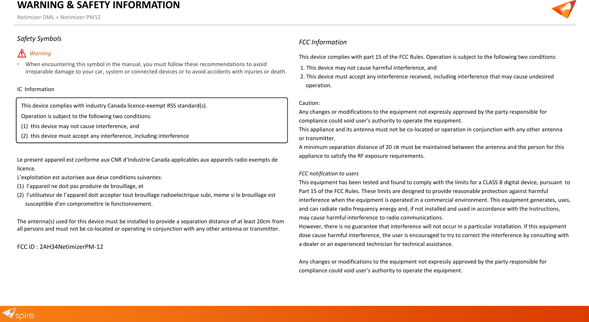 WARNING &amp; SAFETY INFORMATION Netimizer DML + Netimizer PM12 Safety Symbols &bull;Warning&bull;When encountering this symbol in the manual, you must follow these recommendations to avoidirreparable damage to your car, system or connected devices or to avoid accidents with injuries or death.IC  Information Le present appareil est conforme aux CNR d&lsquo;Industrie Canada applicables aux appareils radio exempts de licence. L&rsquo;exploitation est autorisee aux deux conditions suivantes: (1) l&rsquo;appareil ne doit pas produire de brouillage, et(2) l&rsquo;utilisateur de l&rsquo;appareil doit accepter tout brouillage radioelectrique subi, meme si le brouillage estsusceptible d&rsquo;en compromettre le fonctionnement.The antenna(s) used for this device must be installed to provide a separation distance of at least 20cm from all persons and must not be co-located or operating in conjunction with any other antenna or transmitter. FCC ID : 2AH34NetimizerPM-12 FCC Information This device complies with part 15 of the FCC Rules. Operation is subject to the following two conditions: 1. This device may not cause harmful interference, and2. This device must accept any interference received, including interference that may cause undesiredoperation.Caution:  Any changes or modifications to the equipment not expressly approved by the party responsible for compliance could void user&rsquo;s authority to operate the equipment.  This appliance and its antenna must not be co-located or operation in conjunction with any other antenna or transmitter.  A minimum separation distance of 20 ㎝ must be maintained between the antenna and the person for this appliance to satisfy the RF exposure requirements. FCC notification to users This equipment has been tested and found to comply with the limits for a CLASS B digital device, pursuant  to Part 15 of the FCC Rules. These limits are designed to provide reasonable protection against harmful interference when the equipment is operated in a commercial environment. This equipment generates, uses, and can radiate radio frequency energy and, if not installed and used in accordance with the Instructions, may cause harmful interference to radio communications. However, there is no guarantee that interference will not occur in a particular installation. If this equipment  dose cause harmful interference, the user is encouraged to try to correct the interference by consulting with a dealer or an experienced technician for technical assistance. Any changes or modifications to the equipment not expressly approved by the party responsible for compliance could void user&rsquo;s authority to operate the equipment. This device complies with industry Canada licence-exempt RSS standard(s). Operation is subject to the following two conditions: (1) this device may not cause interference, and(2) this device must accept any interference, including interference