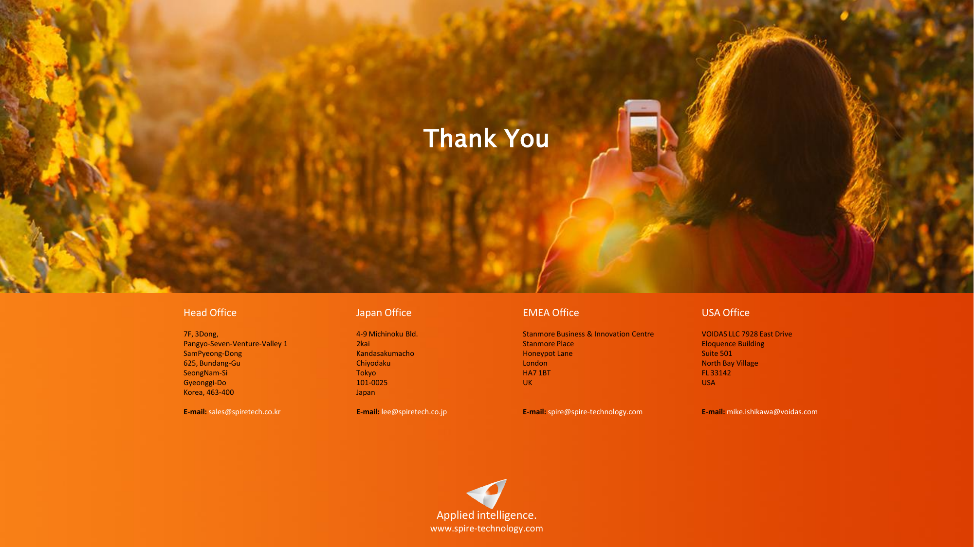 Applied intelligence. www.spire-technology.com Head Office  7F, 3Dong,  Pangyo-Seven-Venture-Valley 1  SamPyeong-Dong  625, Bundang-Gu  SeongNam-Si  Gyeonggi-Do   Korea, 463-400   E-mail: sales@spiretech.co.kr Japan Office  4-9 Michinoku Bld.                                                                                                                     2kai  Kandasakumacho Chiyodaku  Tokyo 101-0025  Japan   E-mail: lee@spiretech.co.jp EMEA Office  Stanmore Business &amp; Innovation Centre Stanmore Place  Honeypot Lane London  HA7 1BT  UK   E-mail: spire@spire-technology.com  USA Office  VOIDAS LLC 7928 East Drive  Eloquence Building  Suite 501 North Bay Village  FL 33142  USA    E-mail: mike.ishikawa@voidas.com Thank You 