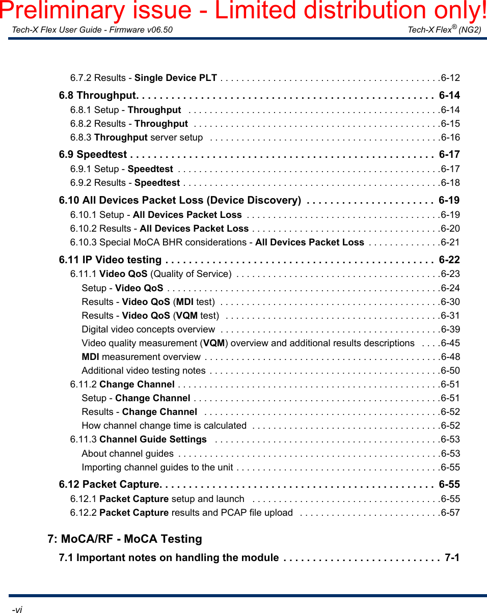 Tech-X Flex User Guide - Firmware v06.50   Tech-X Flex® (NG2)  -viIntro Overview Wi-Fi Ethernet System IP/Video MoCA RF Specs6.7.2 Results - Single Device PLT . . . . . . . . . . . . . . . . . . . . . . . . . . . . . . . . . . . . . . . . . .6-126.8 Throughput. . . . . . . . . . . . . . . . . . . . . . . . . . . . . . . . . . . . . . . . . . . . . . . . . . .  6-146.8.1 Setup - Throughput   . . . . . . . . . . . . . . . . . . . . . . . . . . . . . . . . . . . . . . . . . . . . . . . .6-146.8.2 Results - Throughput  . . . . . . . . . . . . . . . . . . . . . . . . . . . . . . . . . . . . . . . . . . . . . . .6-156.8.3 Throughput server setup   . . . . . . . . . . . . . . . . . . . . . . . . . . . . . . . . . . . . . . . . . . . .6-166.9 Speedtest . . . . . . . . . . . . . . . . . . . . . . . . . . . . . . . . . . . . . . . . . . . . . . . . . . . .  6-176.9.1 Setup - Speedtest  . . . . . . . . . . . . . . . . . . . . . . . . . . . . . . . . . . . . . . . . . . . . . . . . . .6-176.9.2 Results - Speedtest . . . . . . . . . . . . . . . . . . . . . . . . . . . . . . . . . . . . . . . . . . . . . . . . .6-186.10 All Devices Packet Loss (Device Discovery)  . . . . . . . . . . . . . . . . . . . . . .  6-196.10.1 Setup - All Devices Packet Loss  . . . . . . . . . . . . . . . . . . . . . . . . . . . . . . . . . . . . .6-196.10.2 Results - All Devices Packet Loss . . . . . . . . . . . . . . . . . . . . . . . . . . . . . . . . . . . .6-206.10.3 Special MoCA BHR considerations - All Devices Packet Loss  . . . . . . . . . . . . . .6-216.11 IP Video testing . . . . . . . . . . . . . . . . . . . . . . . . . . . . . . . . . . . . . . . . . . . . . .  6-226.11.1 Video QoS (Quality of Service)  . . . . . . . . . . . . . . . . . . . . . . . . . . . . . . . . . . . . . . .6-23Setup - Video QoS  . . . . . . . . . . . . . . . . . . . . . . . . . . . . . . . . . . . . . . . . . . . . . . . . . . . .6-24Results - Video QoS (MDI test)  . . . . . . . . . . . . . . . . . . . . . . . . . . . . . . . . . . . . . . . . . .6-30Results - Video QoS (VQM test)  . . . . . . . . . . . . . . . . . . . . . . . . . . . . . . . . . . . . . . . . .6-31Digital video concepts overview  . . . . . . . . . . . . . . . . . . . . . . . . . . . . . . . . . . . . . . . . . .6-39Video quality measurement (VQM) overview and additional results descriptions   . . . .6-45MDI measurement overview . . . . . . . . . . . . . . . . . . . . . . . . . . . . . . . . . . . . . . . . . . . . .6-48Additional video testing notes . . . . . . . . . . . . . . . . . . . . . . . . . . . . . . . . . . . . . . . . . . . .6-506.11.2 Change Channel . . . . . . . . . . . . . . . . . . . . . . . . . . . . . . . . . . . . . . . . . . . . . . . . . .6-51Setup - Change Channel . . . . . . . . . . . . . . . . . . . . . . . . . . . . . . . . . . . . . . . . . . . . . . .6-51Results - Change Channel   . . . . . . . . . . . . . . . . . . . . . . . . . . . . . . . . . . . . . . . . . . . . .6-52How channel change time is calculated  . . . . . . . . . . . . . . . . . . . . . . . . . . . . . . . . . . . .6-526.11.3 Channel Guide Settings   . . . . . . . . . . . . . . . . . . . . . . . . . . . . . . . . . . . . . . . . . . .6-53About channel guides  . . . . . . . . . . . . . . . . . . . . . . . . . . . . . . . . . . . . . . . . . . . . . . . . . .6-53Importing channel guides to the unit . . . . . . . . . . . . . . . . . . . . . . . . . . . . . . . . . . . . . . .6-556.12 Packet Capture. . . . . . . . . . . . . . . . . . . . . . . . . . . . . . . . . . . . . . . . . . . . . . .  6-556.12.1 Packet Capture setup and launch   . . . . . . . . . . . . . . . . . . . . . . . . . . . . . . . . . . . .6-556.12.2 Packet Capture results and PCAP file upload   . . . . . . . . . . . . . . . . . . . . . . . . . . .6-577: MoCA/RF - MoCA Testing7.1 Important notes on handling the module  . . . . . . . . . . . . . . . . . . . . . . . . . . .  7-1Preliminary issue - Limited distribution only!