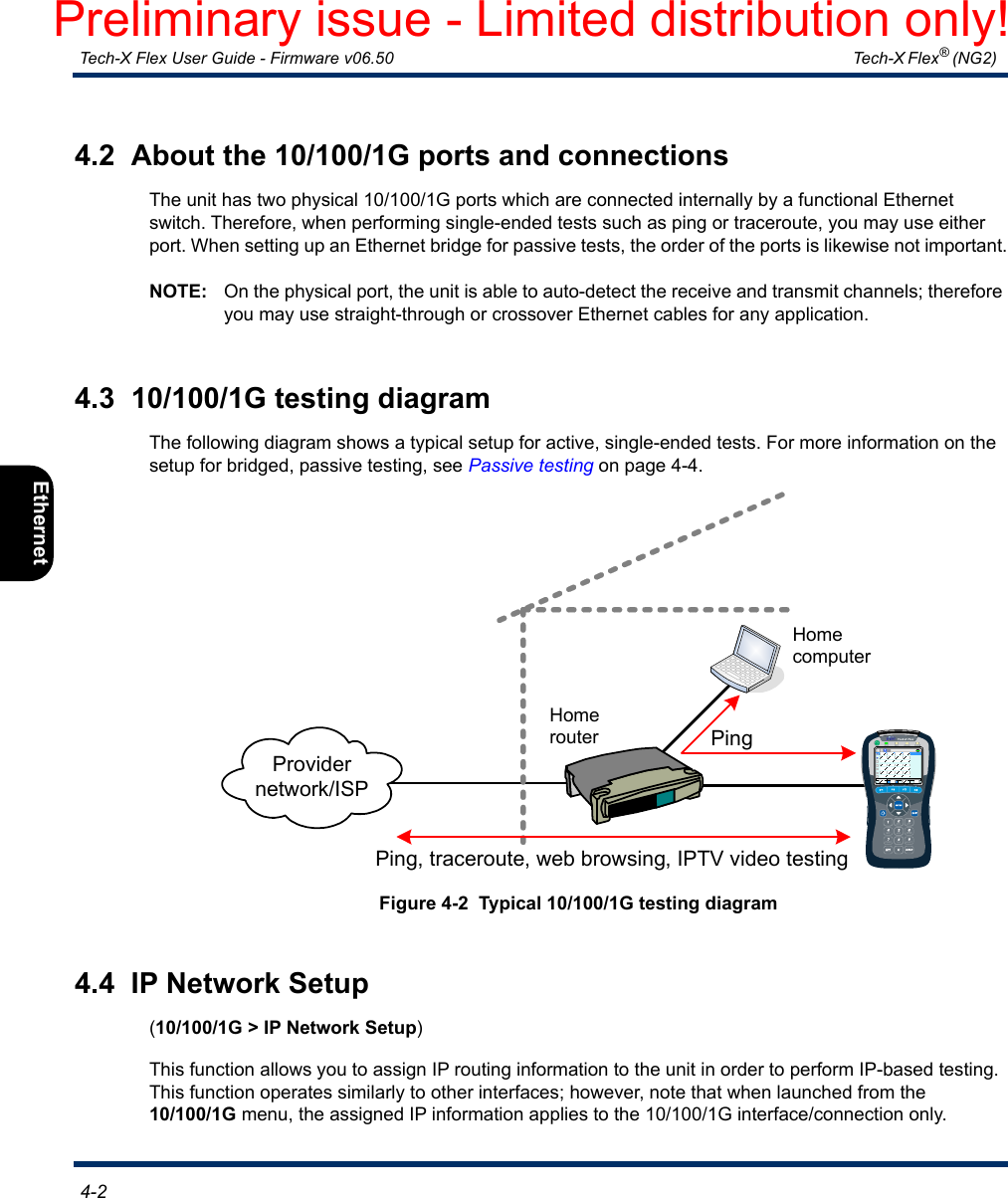  Tech-X Flex User Guide - Firmware v06.50   Tech-X Flex® (NG2)  4-2Intro Overview Wi-Fi Ethernet System IP/Video MoCA RF Specs4.2  About the 10/100/1G ports and connectionsThe unit has two physical 10/100/1G ports which are connected internally by a functional Ethernet switch. Therefore, when performing single-ended tests such as ping or traceroute, you may use either port. When setting up an Ethernet bridge for passive tests, the order of the ports is likewise not important.NOTE: On the physical port, the unit is able to auto-detect the receive and transmit channels; therefore you may use straight-through or crossover Ethernet cables for any application.4.3  10/100/1G testing diagramThe following diagram shows a typical setup for active, single-ended tests. For more information on the setup for bridged, passive testing, see Passive testing on page 4-4.Figure 4-2  Typical 10/100/1G testing diagram4.4  IP Network Setup(10/100/1G &gt; IP Network Setup)This function allows you to assign IP routing information to the unit in order to perform IP-based testing. This function operates similarly to other interfaces; however, note that when launched from the 10/100/1G menu, the assigned IP information applies to the 10/100/1G interface/connection only.Ping, traceroute, web browsing, IPTV video testingProvider network/ISPHome routerHome computerPingPreliminary issue - Limited distribution only!