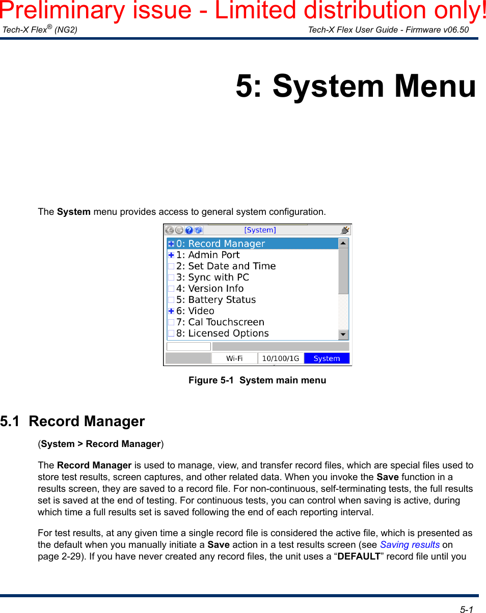  Tech-X Flex® (NG2) Tech-X Flex User Guide - Firmware v06.50   5-15: System MenuThe System menu provides access to general system configuration.Figure 5-1  System main menu5.1  Record Manager(System &gt; Record Manager)The Record Manager is used to manage, view, and transfer record files, which are special files used to store test results, screen captures, and other related data. When you invoke the Save function in a results screen, they are saved to a record file. For non-continuous, self-terminating tests, the full results set is saved at the end of testing. For continuous tests, you can control when saving is active, during which time a full results set is saved following the end of each reporting interval.For test results, at any given time a single record file is considered the active file, which is presented as the default when you manually initiate a Save action in a test results screen (see Saving results on page 2-29). If you have never created any record files, the unit uses a “DEFAULT” record file until you Preliminary issue - Limited distribution only!