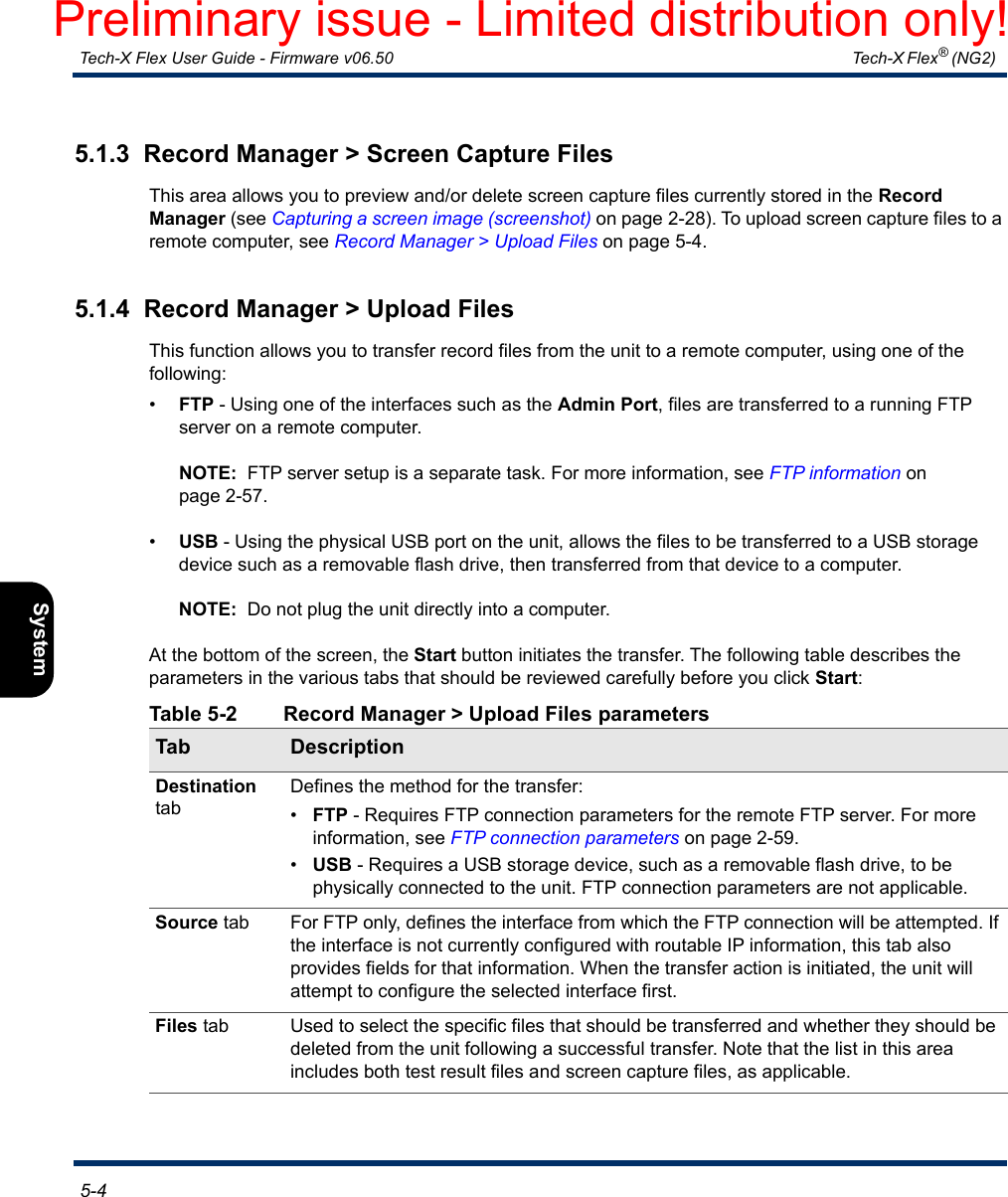  Tech-X Flex User Guide - Firmware v06.50   Tech-X Flex® (NG2)  5-4Intro Overview Wi-Fi Ethernet System IP/Video MoCA RF Specs5.1.3  Record Manager &gt; Screen Capture FilesThis area allows you to preview and/or delete screen capture files currently stored in the Record Manager (see Capturing a screen image (screenshot) on page 2-28). To upload screen capture files to a remote computer, see Record Manager &gt; Upload Files on page 5-4.5.1.4  Record Manager &gt; Upload FilesThis function allows you to transfer record files from the unit to a remote computer, using one of the following:•FTP - Using one of the interfaces such as the Admin Port, files are transferred to a running FTP server on a remote computer.NOTE:  FTP server setup is a separate task. For more information, see FTP information on page 2-57.•USB - Using the physical USB port on the unit, allows the files to be transferred to a USB storage device such as a removable flash drive, then transferred from that device to a computer. NOTE:  Do not plug the unit directly into a computer.At the bottom of the screen, the Start button initiates the transfer. The following table describes the parameters in the various tabs that should be reviewed carefully before you click Start:Table 5-2 Record Manager &gt; Upload Files parametersTab DescriptionDestination tabDefines the method for the transfer:•FTP - Requires FTP connection parameters for the remote FTP server. For more information, see FTP connection parameters on page 2-59.•USB - Requires a USB storage device, such as a removable flash drive, to be physically connected to the unit. FTP connection parameters are not applicable.Source tab For FTP only, defines the interface from which the FTP connection will be attempted. If the interface is not currently configured with routable IP information, this tab also provides fields for that information. When the transfer action is initiated, the unit will attempt to configure the selected interface first.Files tab Used to select the specific files that should be transferred and whether they should be deleted from the unit following a successful transfer. Note that the list in this area includes both test result files and screen capture files, as applicable.Preliminary issue - Limited distribution only!