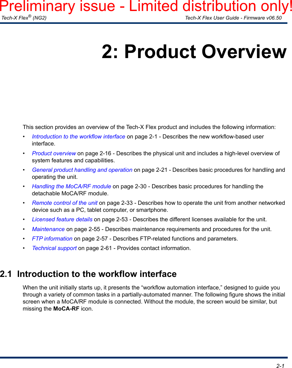  Tech-X Flex® (NG2) Tech-X Flex User Guide - Firmware v06.50   2-12: Product OverviewThis section provides an overview of the Tech-X Flex product and includes the following information:•Introduction to the workflow interface on page 2-1 - Describes the new workflow-based user interface.•Product overview on page 2-16 - Describes the physical unit and includes a high-level overview of system features and capabilities. •General product handling and operation on page 2-21 - Describes basic procedures for handling and operating the unit.•Handling the MoCA/RF module on page 2-30 - Describes basic procedures for handling the detachable MoCA/RF module.•Remote control of the unit on page 2-33 - Describes how to operate the unit from another networked device such as a PC, tablet computer, or smartphone.•Licensed feature details on page 2-53 - Describes the different licenses available for the unit.•Maintenance on page 2-55 - Describes maintenance requirements and procedures for the unit.•FTP information on page 2-57 - Describes FTP-related functions and parameters.•Technical support on page 2-61 - Provides contact information.2.1  Introduction to the workflow interfaceWhen the unit initially starts up, it presents the “workflow automation interface,” designed to guide you through a variety of common tasks in a partially-automated manner. The following figure shows the initial screen when a MoCA/RF module is connected. Without the module, the screen would be similar, but missing the MoCA-RF icon.Preliminary issue - Limited distribution only!