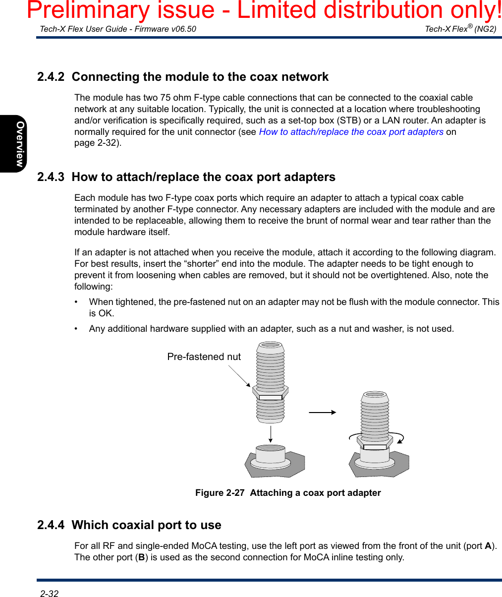  Tech-X Flex User Guide - Firmware v06.50   Tech-X Flex® (NG2)  2-32Intro Overview Wi-Fi Ethernet System IP/Video MoCA RF Specs2.4.2  Connecting the module to the coax networkThe module has two 75 ohm F-type cable connections that can be connected to the coaxial cable network at any suitable location. Typically, the unit is connected at a location where troubleshooting and/or verification is specifically required, such as a set-top box (STB) or a LAN router. An adapter is normally required for the unit connector (see How to attach/replace the coax port adapters on page 2-32).2.4.3  How to attach/replace the coax port adaptersEach module has two F-type coax ports which require an adapter to attach a typical coax cable terminated by another F-type connector. Any necessary adapters are included with the module and are intended to be replaceable, allowing them to receive the brunt of normal wear and tear rather than the module hardware itself.If an adapter is not attached when you receive the module, attach it according to the following diagram. For best results, insert the “shorter” end into the module. The adapter needs to be tight enough to prevent it from loosening when cables are removed, but it should not be overtightened. Also, note the following:• When tightened, the pre-fastened nut on an adapter may not be flush with the module connector. This is OK.• Any additional hardware supplied with an adapter, such as a nut and washer, is not used.Figure 2-27  Attaching a coax port adapter2.4.4  Which coaxial port to useFor all RF and single-ended MoCA testing, use the left port as viewed from the front of the unit (port A). The other port (B) is used as the second connection for MoCA inline testing only.Pre-fastened nutPreliminary issue - Limited distribution only!