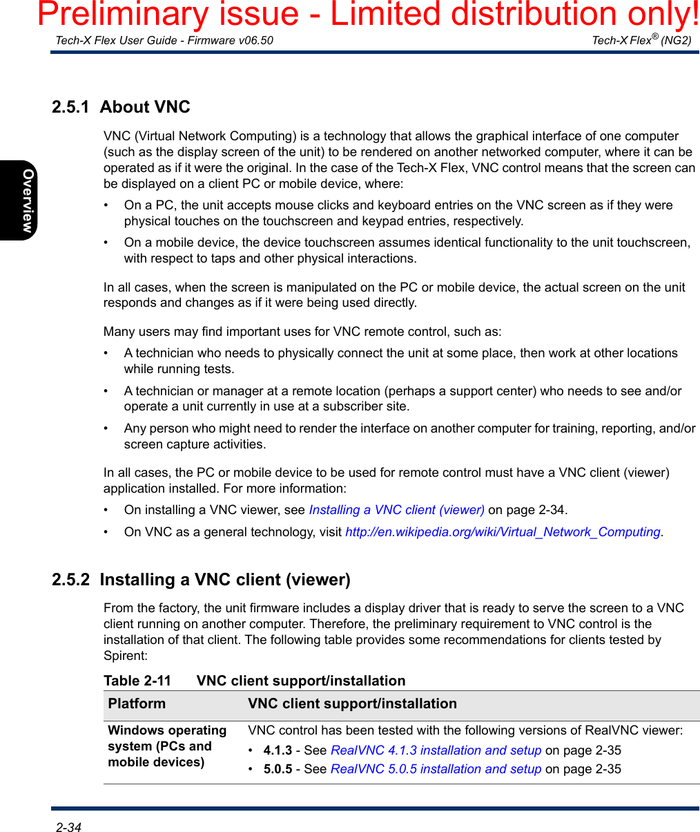  Tech-X Flex User Guide - Firmware v06.50   Tech-X Flex® (NG2)  2-34Intro Overview Wi-Fi Ethernet System IP/Video MoCA RF Specs2.5.1  About VNCVNC (Virtual Network Computing) is a technology that allows the graphical interface of one computer (such as the display screen of the unit) to be rendered on another networked computer, where it can be operated as if it were the original. In the case of the Tech-X Flex, VNC control means that the screen can be displayed on a client PC or mobile device, where:• On a PC, the unit accepts mouse clicks and keyboard entries on the VNC screen as if they were physical touches on the touchscreen and keypad entries, respectively.• On a mobile device, the device touchscreen assumes identical functionality to the unit touchscreen, with respect to taps and other physical interactions.In all cases, when the screen is manipulated on the PC or mobile device, the actual screen on the unit responds and changes as if it were being used directly.Many users may find important uses for VNC remote control, such as:• A technician who needs to physically connect the unit at some place, then work at other locations while running tests.• A technician or manager at a remote location (perhaps a support center) who needs to see and/or operate a unit currently in use at a subscriber site.• Any person who might need to render the interface on another computer for training, reporting, and/or screen capture activities.In all cases, the PC or mobile device to be used for remote control must have a VNC client (viewer) application installed. For more information:• On installing a VNC viewer, see Installing a VNC client (viewer) on page 2-34.• On VNC as a general technology, visit http://en.wikipedia.org/wiki/Virtual_Network_Computing.2.5.2  Installing a VNC client (viewer)From the factory, the unit firmware includes a display driver that is ready to serve the screen to a VNC client running on another computer. Therefore, the preliminary requirement to VNC control is the installation of that client. The following table provides some recommendations for clients tested by Spirent:Table 2-11 VNC client support/installationPlatform VNC client support/installationWindows operating system (PCs and mobile devices)VNC control has been tested with the following versions of RealVNC viewer:•4.1.3 - See RealVNC 4.1.3 installation and setup on page 2-35•5.0.5 - See RealVNC 5.0.5 installation and setup on page 2-35Preliminary issue - Limited distribution only!