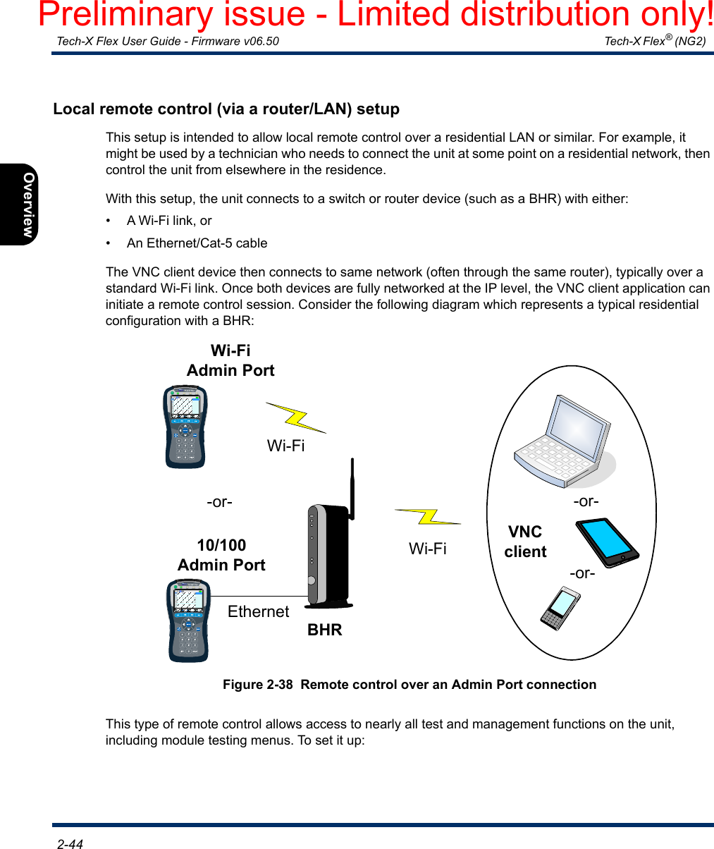  Tech-X Flex User Guide - Firmware v06.50   Tech-X Flex® (NG2)  2-44Intro Overview Wi-Fi Ethernet System IP/Video MoCA RF SpecsLocal remote control (via a router/LAN) setupThis setup is intended to allow local remote control over a residential LAN or similar. For example, it might be used by a technician who needs to connect the unit at some point on a residential network, then control the unit from elsewhere in the residence.With this setup, the unit connects to a switch or router device (such as a BHR) with either:• A Wi-Fi link, or• An Ethernet/Cat-5 cableThe VNC client device then connects to same network (often through the same router), typically over a standard Wi-Fi link. Once both devices are fully networked at the IP level, the VNC client application can initiate a remote control session. Consider the following diagram which represents a typical residential configuration with a BHR:Figure 2-38  Remote control over an Admin Port connectionThis type of remote control allows access to nearly all test and management functions on the unit, including module testing menus. To set it up:-or--or-Wi-FiBHRWi-FiVNC client10/100Admin PortEthernetWi-FiAdmin Port-or-Preliminary issue - Limited distribution only!
