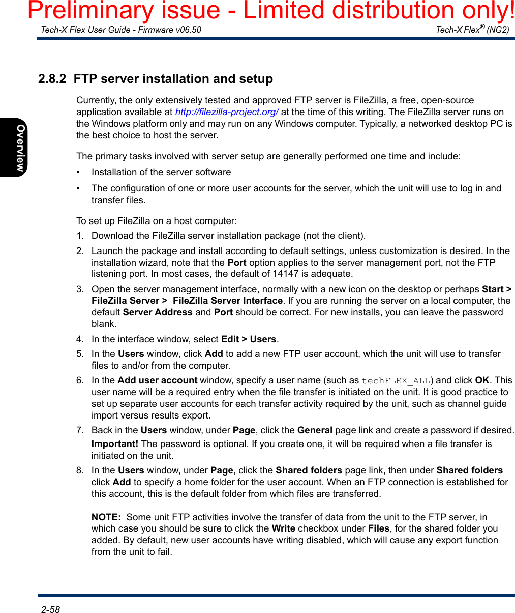  Tech-X Flex User Guide - Firmware v06.50   Tech-X Flex® (NG2)  2-58Intro Overview Wi-Fi Ethernet System IP/Video MoCA RF Specs2.8.2  FTP server installation and setupCurrently, the only extensively tested and approved FTP server is FileZilla, a free, open-source application available at http://filezilla-project.org/ at the time of this writing. The FileZilla server runs on the Windows platform only and may run on any Windows computer. Typically, a networked desktop PC is the best choice to host the server.The primary tasks involved with server setup are generally performed one time and include:• Installation of the server software• The configuration of one or more user accounts for the server, which the unit will use to log in and transfer files.To set up FileZilla on a host computer:1. Download the FileZilla server installation package (not the client).2. Launch the package and install according to default settings, unless customization is desired. In the installation wizard, note that the Port option applies to the server management port, not the FTP listening port. In most cases, the default of 14147 is adequate.3. Open the server management interface, normally with a new icon on the desktop or perhaps Start &gt; FileZilla Server &gt;  FileZilla Server Interface. If you are running the server on a local computer, the default Server Address and Port should be correct. For new installs, you can leave the password blank.4. In the interface window, select Edit &gt; Users.5. In the Users window, click Add to add a new FTP user account, which the unit will use to transfer files to and/or from the computer.6. In the Add user account window, specify a user name (such as techFLEX_ALL) and click OK. This user name will be a required entry when the file transfer is initiated on the unit. It is good practice to set up separate user accounts for each transfer activity required by the unit, such as channel guide import versus results export.7. Back in the Users window, under Page, click the General page link and create a password if desired.Important! The password is optional. If you create one, it will be required when a file transfer is initiated on the unit.8. In the Users window, under Page, click the Shared folders page link, then under Shared folders click Add to specify a home folder for the user account. When an FTP connection is established for this account, this is the default folder from which files are transferred.NOTE:  Some unit FTP activities involve the transfer of data from the unit to the FTP server, in which case you should be sure to click the Write checkbox under Files, for the shared folder you added. By default, new user accounts have writing disabled, which will cause any export function from the unit to fail.Preliminary issue - Limited distribution only!