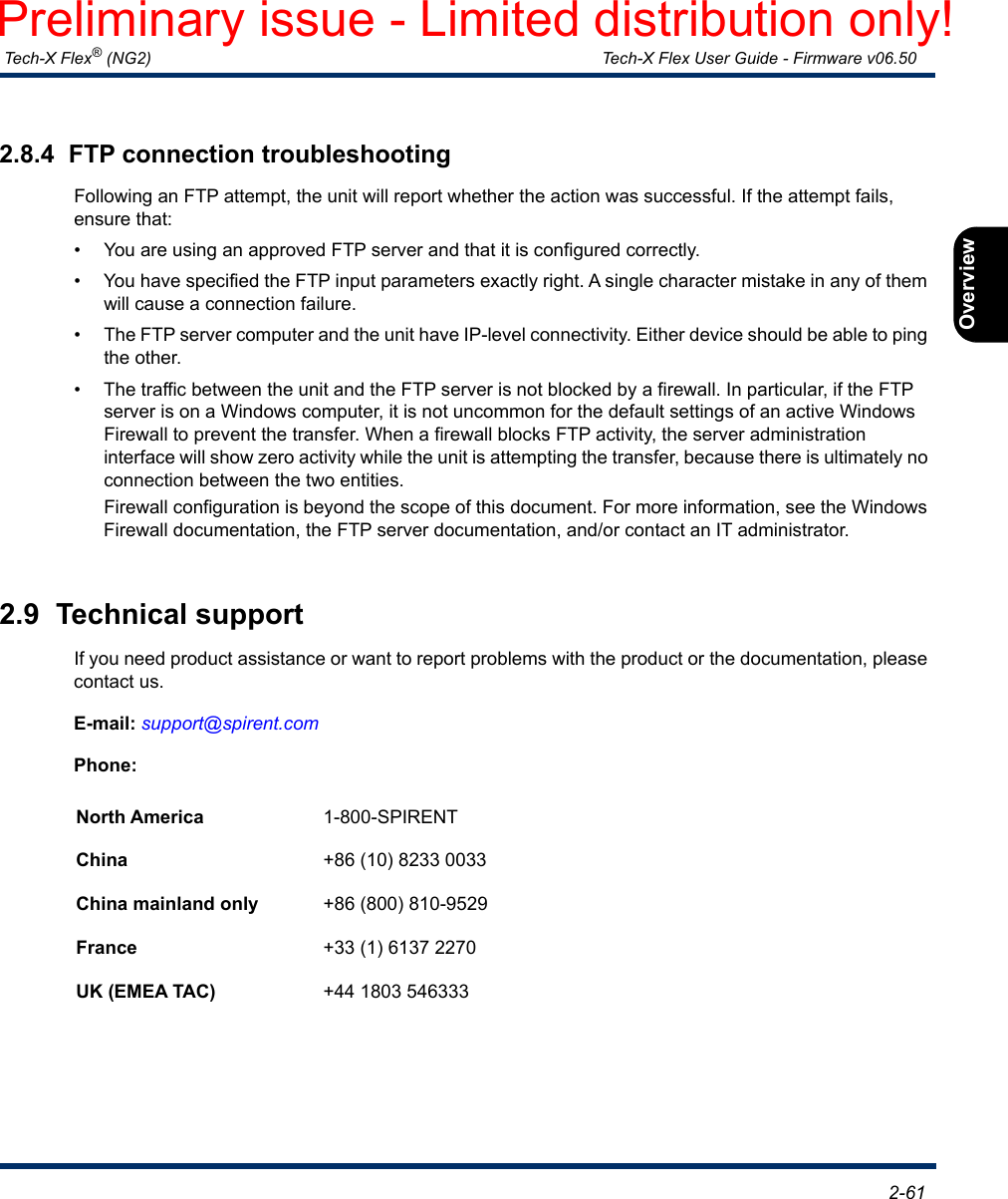  Tech-X Flex® (NG2) Tech-X Flex User Guide - Firmware v06.50   2-61IntroOverviewWi-FiEthernetSystemIP/VideoMoCARFSpecs2.8.4  FTP connection troubleshootingFollowing an FTP attempt, the unit will report whether the action was successful. If the attempt fails, ensure that:• You are using an approved FTP server and that it is configured correctly.• You have specified the FTP input parameters exactly right. A single character mistake in any of them will cause a connection failure.• The FTP server computer and the unit have IP-level connectivity. Either device should be able to ping the other.• The traffic between the unit and the FTP server is not blocked by a firewall. In particular, if the FTP server is on a Windows computer, it is not uncommon for the default settings of an active Windows Firewall to prevent the transfer. When a firewall blocks FTP activity, the server administration interface will show zero activity while the unit is attempting the transfer, because there is ultimately no connection between the two entities.Firewall configuration is beyond the scope of this document. For more information, see the Windows Firewall documentation, the FTP server documentation, and/or contact an IT administrator.2.9  Technical supportIf you need product assistance or want to report problems with the product or the documentation, please contact us.E-mail: support@spirent.comPhone:North America 1-800-SPIRENTChina +86 (10) 8233 0033China mainland only +86 (800) 810-9529France +33 (1) 6137 2270UK (EMEA TAC) +44 1803 546333Preliminary issue - Limited distribution only!