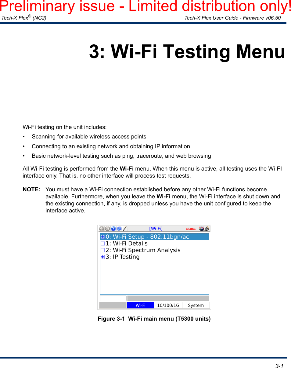  Tech-X Flex® (NG2) Tech-X Flex User Guide - Firmware v06.50   3-13: Wi-Fi Testing MenuWi-Fi testing on the unit includes:• Scanning for available wireless access points• Connecting to an existing network and obtaining IP information• Basic network-level testing such as ping, traceroute, and web browsingAll Wi-Fi testing is performed from the Wi-Fi menu. When this menu is active, all testing uses the Wi-FI interface only. That is, no other interface will process test requests.NOTE: You must have a Wi-Fi connection established before any other Wi-Fi functions become available. Furthermore, when you leave the Wi-Fi menu, the Wi-Fi interface is shut down and the existing connection, if any, is dropped unless you have the unit configured to keep the interface active.Figure 3-1  Wi-Fi main menu (T5300 units)Preliminary issue - Limited distribution only!