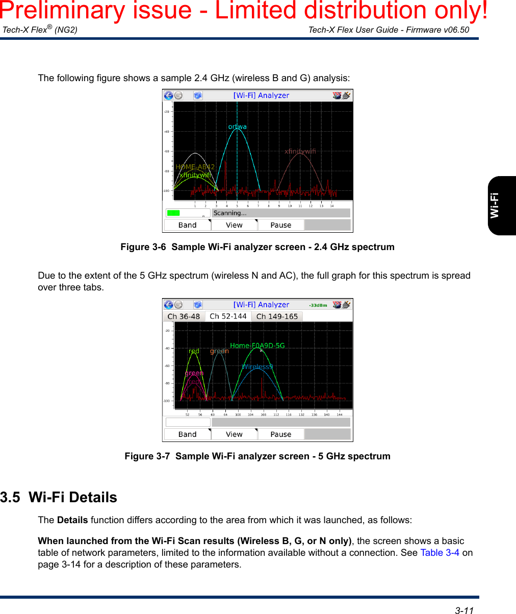  Tech-X Flex® (NG2) Tech-X Flex User Guide - Firmware v06.50   3-11IntroOverviewWi-FiEthernetSystemIP/VideoMoCARFSpecsThe following figure shows a sample 2.4 GHz (wireless B and G) analysis:Figure 3-6  Sample Wi-Fi analyzer screen - 2.4 GHz spectrumDue to the extent of the 5 GHz spectrum (wireless N and AC), the full graph for this spectrum is spread over three tabs.Figure 3-7  Sample Wi-Fi analyzer screen - 5 GHz spectrum3.5  Wi-Fi DetailsThe Details function differs according to the area from which it was launched, as follows:When launched from the Wi-Fi Scan results (Wireless B, G, or N only), the screen shows a basic table of network parameters, limited to the information available without a connection. See Table 3-4 on page 3-14 for a description of these parameters.Preliminary issue - Limited distribution only!
