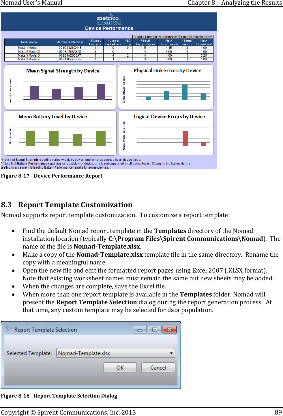  Nomad User’s Manual  Chapter 8 – Analyzing the Results Copyright © Spirent Communications, Inc. 2013    89   Figure 8-17 - Device Performance Report  8.3 Report Template Customization Nomad supports report template customization.  To customize a report template:   Find the default Nomad report template in the Templates directory of the Nomad installation location (typically C:\Program Files\Spirent Communications\Nomad).  The name of the file is Nomad-Template.xlsx.  Make a copy of the Nomad-Template.xlsx template file in the same directory.  Rename the copy with a meaningful name.  Open the new file and edit the formatted report pages using Excel 2007 (.XLSX format).  Note that existing worksheet names must remain the same but new sheets may be added.  When the changes are complete, save the Excel file.  When more than one report template is available in the Templates folder, Nomad will present the Report Template Selection dialog during the report generation process.  At that time, any custom template may be selected for data population.   Figure 8-18 - Report Template Selection Dialog 