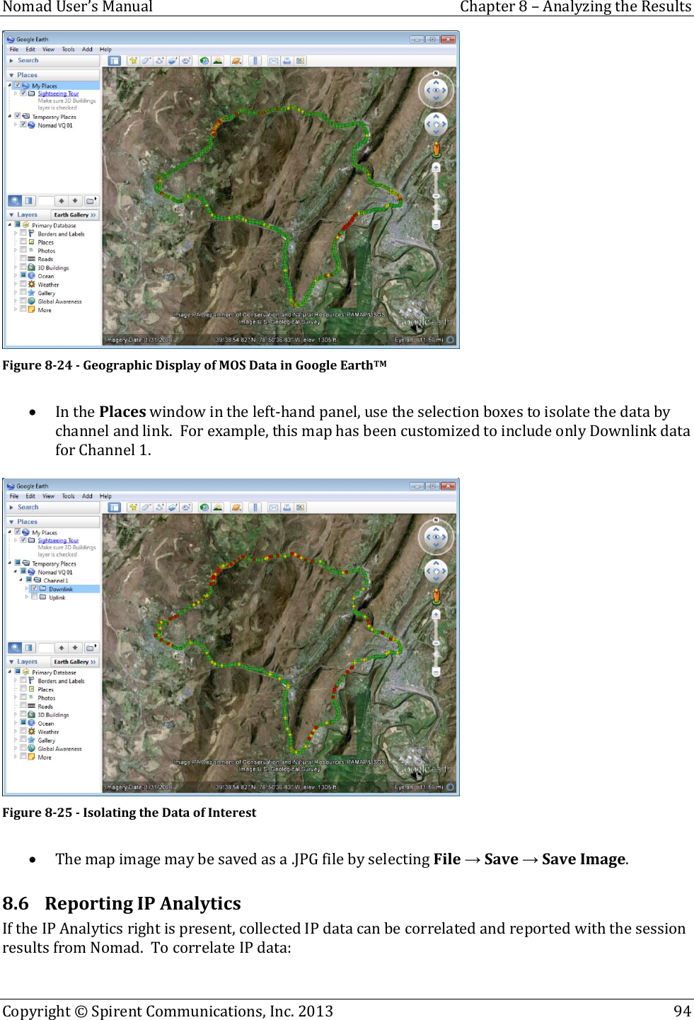  Nomad User’s Manual  Chapter 8 – Analyzing the Results Copyright © Spirent Communications, Inc. 2013    94   Figure 8-24 - Geographic Display of MOS Data in Google EarthTM   In the Places window in the left-hand panel, use the selection boxes to isolate the data by channel and link.  For example, this map has been customized to include only Downlink data for Channel 1.   Figure 8-25 - Isolating the Data of Interest   The map image may be saved as a .JPG file by selecting File → Save → Save Image. 8.6 Reporting IP Analytics If the IP Analytics right is present, collected IP data can be correlated and reported with the session results from Nomad.  To correlate IP data: 