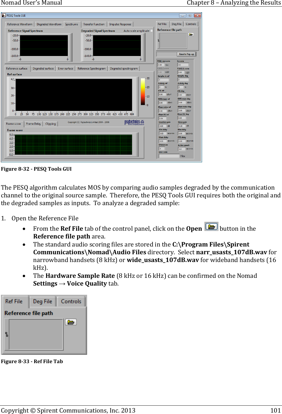  Nomad User’s Manual  Chapter 8 – Analyzing the Results Copyright © Spirent Communications, Inc. 2013    101   Figure 8-32 - PESQ Tools GUI  The PESQ algorithm calculates MOS by comparing audio samples degraded by the communication channel to the original source sample.  Therefore, the PESQ Tools GUI requires both the original and the degraded samples as inputs.  To analyze a degraded sample:  1. Open the Reference File  From the Ref File tab of the control panel, click on the Open   button in the Reference file path area.  The standard audio scoring files are stored in the C:\Program Files\Spirent Communications\Nomad\Audio Files directory.  Select narr_usasts_107dB.wav for narrowband handsets (8 kHz) or wide_usasts_107dB.wav for wideband handsets (16 kHz).   The Hardware Sample Rate (8 kHz or 16 kHz) can be confirmed on the Nomad Settings → Voice Quality tab.   Figure 8-33 - Ref File Tab     