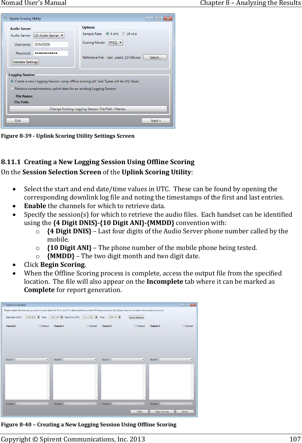  Nomad User’s Manual  Chapter 8 – Analyzing the Results Copyright © Spirent Communications, Inc. 2013    107   Figure 8-39 - Uplink Scoring Utility Settings Screen  8.11.1 Creating a New Logging Session Using Offline Scoring On the Session Selection Screen of the Uplink Scoring Utility:   Select the start and end date/time values in UTC.  These can be found by opening the corresponding downlink log file and noting the timestamps of the first and last entries.  Enable the channels for which to retrieve data.  Specify the session(s) for which to retrieve the audio files.  Each handset can be identified using the {4 Digit DNIS}-{10 Digit ANI}-{MMDD} convention with: o {4 Digit DNIS} – Last four digits of the Audio Server phone number called by the mobile. o {10 Digit ANI} – The phone number of the mobile phone being tested. o {MMDD} – The two digit month and two digit date.  Click Begin Scoring.  When the Offline Scoring process is complete, access the output file from the specified location.  The file will also appear on the Incomplete tab where it can be marked as Complete for report generation.   Figure 8-40 – Creating a New Logging Session Using Offline Scoring 