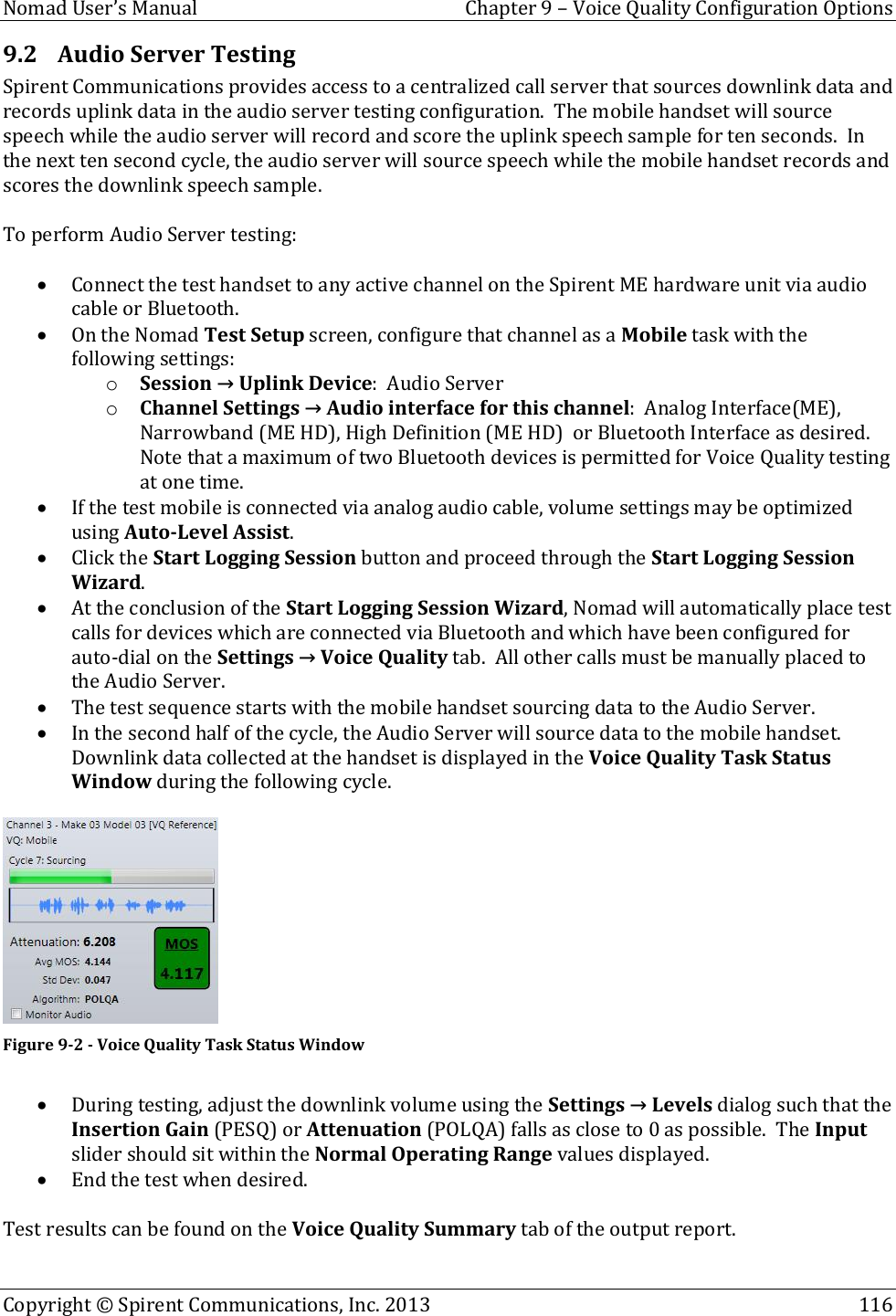  Nomad User’s Manual  Chapter 9 – Voice Quality Configuration Options Copyright © Spirent Communications, Inc. 2013    116  9.2 Audio Server Testing Spirent Communications provides access to a centralized call server that sources downlink data and records uplink data in the audio server testing configuration.  The mobile handset will source speech while the audio server will record and score the uplink speech sample for ten seconds.  In the next ten second cycle, the audio server will source speech while the mobile handset records and scores the downlink speech sample.  To perform Audio Server testing:   Connect the test handset to any active channel on the Spirent ME hardware unit via audio cable or Bluetooth.  On the Nomad Test Setup screen, configure that channel as a Mobile task with the following settings: o Session → Uplink Device:  Audio Server o Channel Settings → Audio interface for this channel:  Analog Interface(ME), Narrowband (ME HD), High Definition (ME HD)  or Bluetooth Interface as desired.  Note that a maximum of two Bluetooth devices is permitted for Voice Quality testing at one time.  If the test mobile is connected via analog audio cable, volume settings may be optimized using Auto-Level Assist.  Click the Start Logging Session button and proceed through the Start Logging Session Wizard.    At the conclusion of the Start Logging Session Wizard, Nomad will automatically place test calls for devices which are connected via Bluetooth and which have been configured for auto-dial on the Settings → Voice Quality tab.  All other calls must be manually placed to the Audio Server.  The test sequence starts with the mobile handset sourcing data to the Audio Server.  In the second half of the cycle, the Audio Server will source data to the mobile handset.  Downlink data collected at the handset is displayed in the Voice Quality Task Status Window during the following cycle.   Figure 9-2 - Voice Quality Task Status Window   During testing, adjust the downlink volume using the Settings → Levels dialog such that the Insertion Gain (PESQ) or Attenuation (POLQA) falls as close to 0 as possible.  The Input slider should sit within the Normal Operating Range values displayed.  End the test when desired.  Test results can be found on the Voice Quality Summary tab of the output report.  
