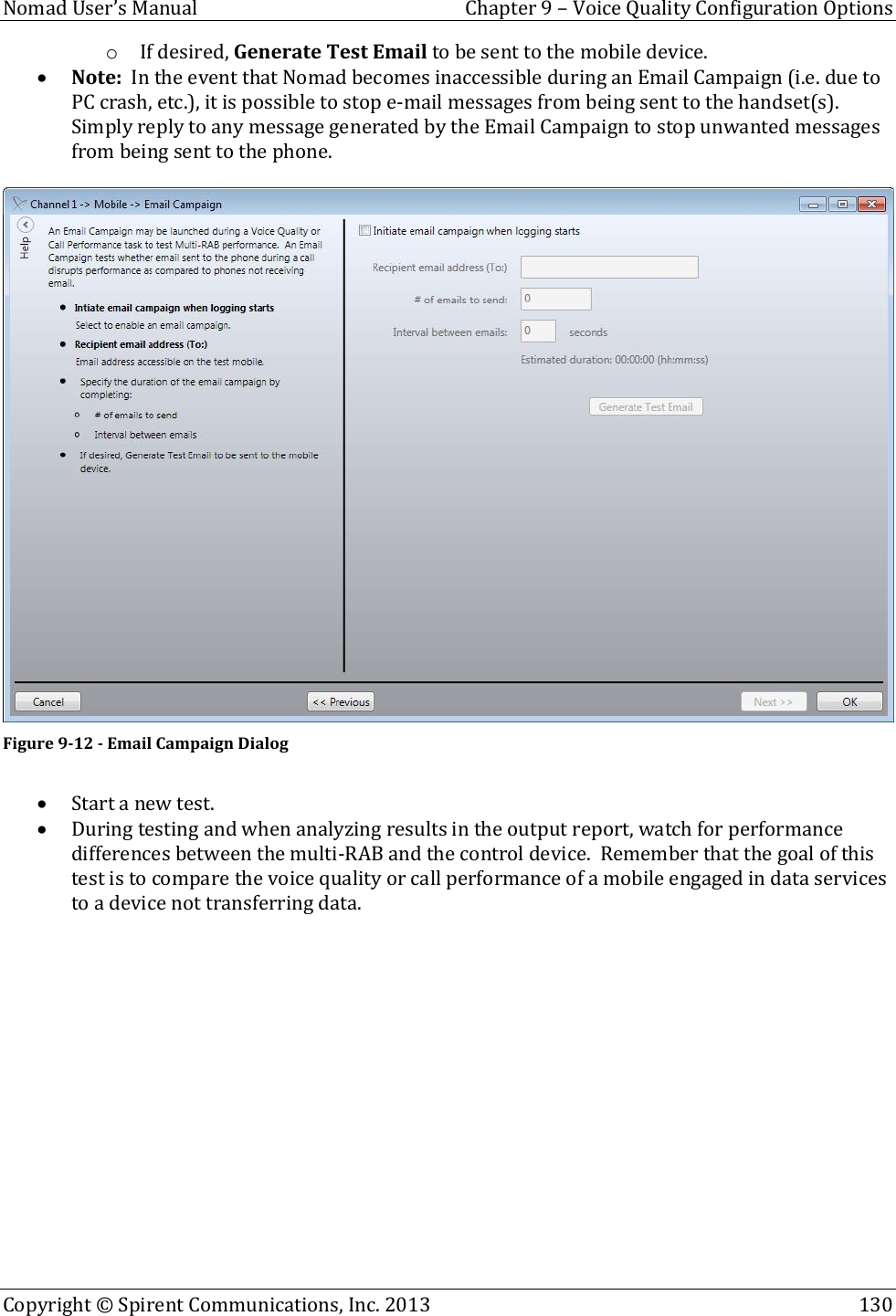  Nomad User’s Manual  Chapter 9 – Voice Quality Configuration Options Copyright © Spirent Communications, Inc. 2013    130  o If desired, Generate Test Email to be sent to the mobile device.  Note:  In the event that Nomad becomes inaccessible during an Email Campaign (i.e. due to PC crash, etc.), it is possible to stop e-mail messages from being sent to the handset(s).  Simply reply to any message generated by the Email Campaign to stop unwanted messages from being sent to the phone.   Figure 9-12 - Email Campaign Dialog   Start a new test.  During testing and when analyzing results in the output report, watch for performance differences between the multi-RAB and the control device.  Remember that the goal of this test is to compare the voice quality or call performance of a mobile engaged in data services to a device not transferring data.   
