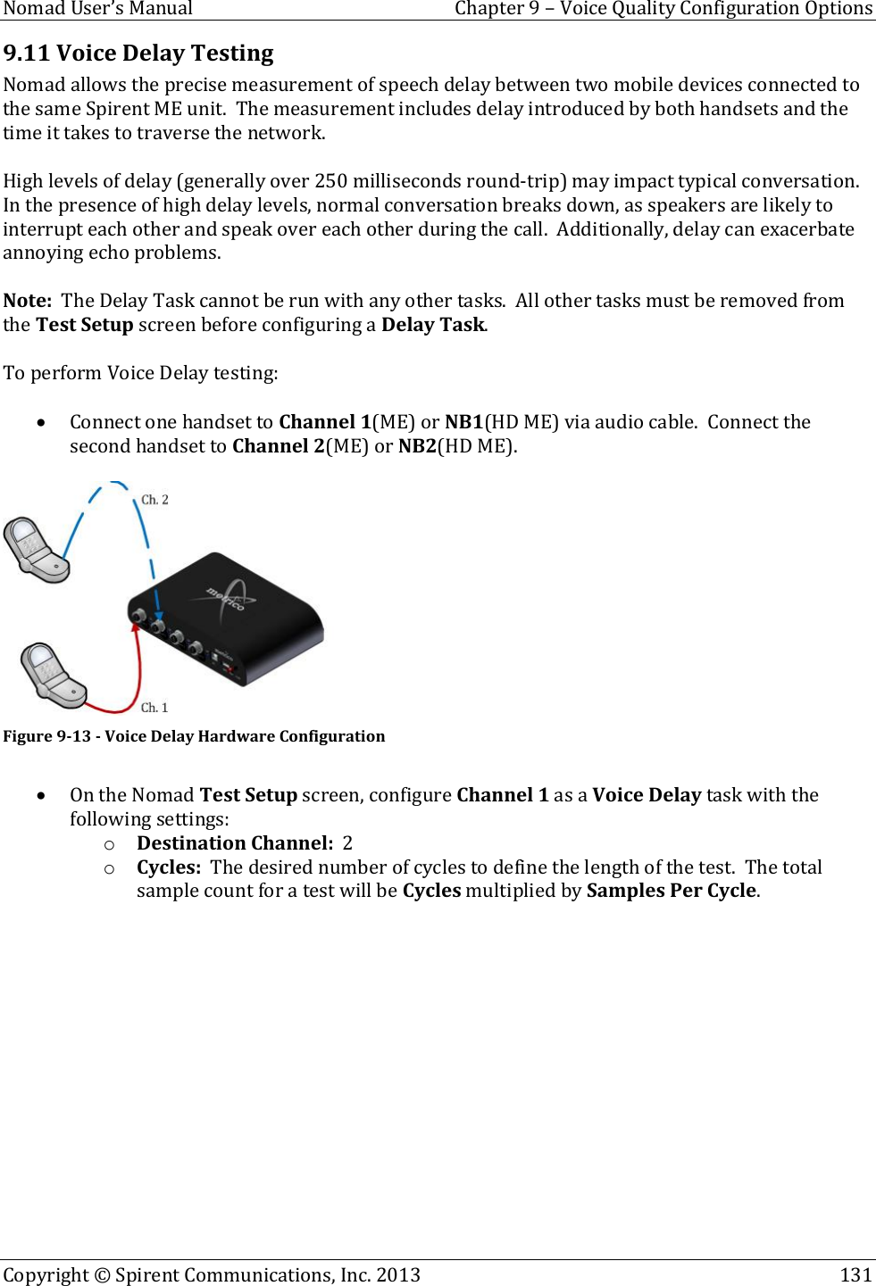  Nomad User’s Manual  Chapter 9 – Voice Quality Configuration Options Copyright © Spirent Communications, Inc. 2013    131  9.11 Voice Delay Testing Nomad allows the precise measurement of speech delay between two mobile devices connected to the same Spirent ME unit.  The measurement includes delay introduced by both handsets and the time it takes to traverse the network.    High levels of delay (generally over 250 milliseconds round-trip) may impact typical conversation.  In the presence of high delay levels, normal conversation breaks down, as speakers are likely to interrupt each other and speak over each other during the call.  Additionally, delay can exacerbate annoying echo problems.  Note:  The Delay Task cannot be run with any other tasks.  All other tasks must be removed from the Test Setup screen before configuring a Delay Task.    To perform Voice Delay testing:   Connect one handset to Channel 1(ME) or NB1(HD ME) via audio cable.  Connect the second handset to Channel 2(ME) or NB2(HD ME).   Figure 9-13 - Voice Delay Hardware Configuration   On the Nomad Test Setup screen, configure Channel 1 as a Voice Delay task with the following settings: o Destination Channel:  2 o Cycles:  The desired number of cycles to define the length of the test.  The total sample count for a test will be Cycles multiplied by Samples Per Cycle.  