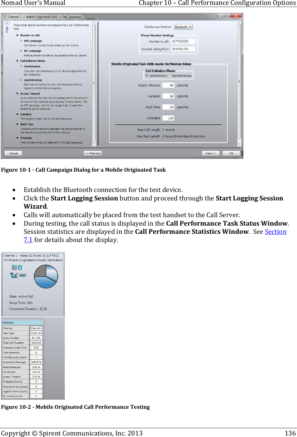  Nomad User’s Manual  Chapter 10 – Call Performance Configuration Options Copyright © Spirent Communications, Inc. 2013    136   Figure 10-1 - Call Campaign Dialog for a Mobile Originated Task   Establish the Bluetooth connection for the test device.  Click the Start Logging Session button and proceed through the Start Logging Session Wizard.  Calls will automatically be placed from the test handset to the Call Server.  During testing, the call status is displayed in the Call Performance Task Status Window.  Session statistics are displayed in the Call Performance Statistics Window.  See Section 7.1 for details about the display.   Figure 10-2 - Mobile Originated Call Performance Testing 