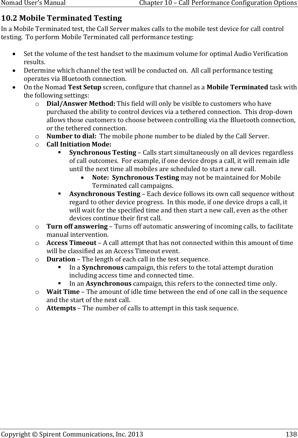  Nomad User’s Manual  Chapter 10 – Call Performance Configuration Options Copyright © Spirent Communications, Inc. 2013    138  10.2 Mobile Terminated Testing In a Mobile Terminated test, the Call Server makes calls to the mobile test device for call control testing.  To perform Mobile Terminated call performance testing:   Set the volume of the test handset to the maximum volume for optimal Audio Verification results.  Determine which channel the test will be conducted on.  All call performance testing operates via Bluetooth connection.  On the Nomad Test Setup screen, configure that channel as a Mobile Terminated task with the following settings: o Dial/Answer Method: This field will only be visible to customers who have purchased the ability to control devices via a tethered connection.  This drop-down allows those customers to choose between controlling via the Bluetooth connection, or the tethered connection. o Number to dial:  The mobile phone number to be dialed by the Call Server. o Call Initiation Mode:    Synchronous Testing – Calls start simultaneously on all devices regardless of call outcomes.  For example, if one device drops a call, it will remain idle until the next time all mobiles are scheduled to start a new call.    Note:  Synchronous Testing may not be maintained for Mobile Terminated call campaigns.  Asynchronous Testing – Each device follows its own call sequence without regard to other device progress.  In this mode, if one device drops a call, it will wait for the specified time and then start a new call, even as the other devices continue their first call. o Turn off answering – Turns off automatic answering of incoming calls, to facilitate manual intervention. o Access Timeout – A call attempt that has not connected within this amount of time will be classified as an Access Timeout event. o Duration – The length of each call in the test sequence.  In a Synchronous campaign, this refers to the total attempt duration including access time and connected time.  In an Asynchronous campaign, this refers to the connected time only. o Wait Time – The amount of idle time between the end of one call in the sequence and the start of the next call. o Attempts – The number of calls to attempt in this task sequence.  