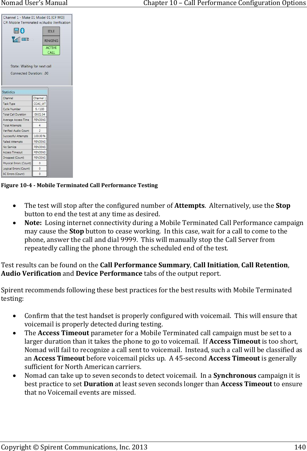  Nomad User’s Manual  Chapter 10 – Call Performance Configuration Options Copyright © Spirent Communications, Inc. 2013    140   Figure 10-4 - Mobile Terminated Call Performance Testing   The test will stop after the configured number of Attempts.  Alternatively, use the Stop button to end the test at any time as desired.  Note:  Losing internet connectivity during a Mobile Terminated Call Performance campaign may cause the Stop button to cease working.  In this case, wait for a call to come to the phone, answer the call and dial 9999.  This will manually stop the Call Server from repeatedly calling the phone through the scheduled end of the test.  Test results can be found on the Call Performance Summary, Call Initiation, Call Retention, Audio Verification and Device Performance tabs of the output report.   Spirent recommends following these best practices for the best results with Mobile Terminated testing:   Confirm that the test handset is properly configured with voicemail.  This will ensure that voicemail is properly detected during testing.  The Access Timeout parameter for a Mobile Terminated call campaign must be set to a larger duration than it takes the phone to go to voicemail.  If Access Timeout is too short, Nomad will fail to recognize a call sent to voicemail.  Instead, such a call will be classified as an Access Timeout before voicemail picks up.  A 45-second Access Timeout is generally sufficient for North American carriers.  Nomad can take up to seven seconds to detect voicemail.  In a Synchronous campaign it is best practice to set Duration at least seven seconds longer than Access Timeout to ensure that no Voicemail events are missed.   