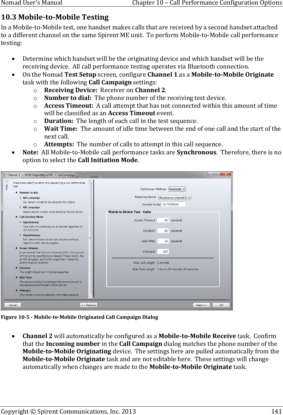  Nomad User’s Manual  Chapter 10 – Call Performance Configuration Options Copyright © Spirent Communications, Inc. 2013    141  10.3 Mobile-to-Mobile Testing In a Mobile-to-Mobile test, one handset makes calls that are received by a second handset attached to a different channel on the same Spirent ME unit.  To perform Mobile-to-Mobile call performance testing:   Determine which handset will be the originating device and which handset will be the receiving device.  All call performance testing operates via Bluetooth connection.  On the Nomad Test Setup screen, configure Channel 1 as a Mobile-to-Mobile Originate task with the following Call Campaign settings: o Receiving Device:  Receiver on Channel 2. o Number to dial:  The phone number of the receiving test device. o Access Timeout:  A call attempt that has not connected within this amount of time will be classified as an Access Timeout event. o Duration:  The length of each call in the test sequence. o Wait Time:  The amount of idle time between the end of one call and the start of the next call. o Attempts:  The number of calls to attempt in this call sequence.  Note:  All Mobile-to-Mobile call performance tasks are Synchronous.  Therefore, there is no option to select the Call Initiation Mode.   Figure 10-5 - Mobile-to-Mobile Originated Call Campaign Dialog   Channel 2 will automatically be configured as a Mobile-to-Mobile Receive task.  Confirm that the Incoming number in the Call Campaign dialog matches the phone number of the Mobile-to-Mobile Originating device.  The settings here are pulled automatically from the Mobile-to-Mobile Originate task and are not editable here.  These settings will change automatically when changes are made to the Mobile-to-Mobile Originate task.  