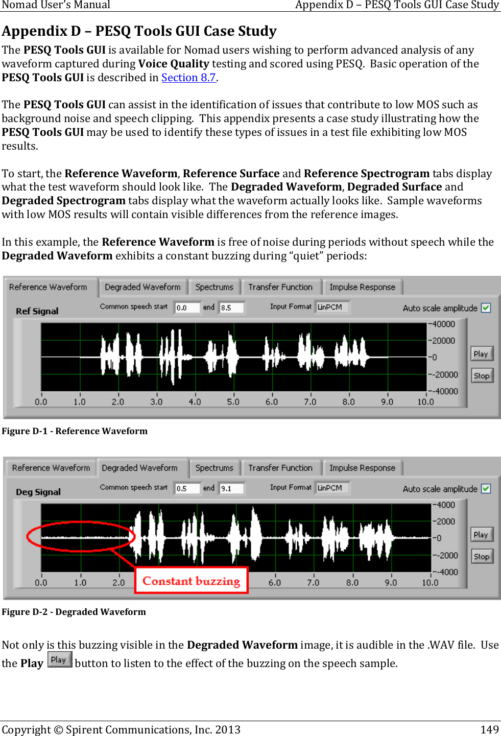  Nomad User’s Manual  Appendix D – PESQ Tools GUI Case Study Copyright © Spirent Communications, Inc. 2013    149  Appendix D – PESQ Tools GUI Case Study The PESQ Tools GUI is available for Nomad users wishing to perform advanced analysis of any waveform captured during Voice Quality testing and scored using PESQ.  Basic operation of the PESQ Tools GUI is described in Section 8.7.    The PESQ Tools GUI can assist in the identification of issues that contribute to low MOS such as background noise and speech clipping.  This appendix presents a case study illustrating how the PESQ Tools GUI may be used to identify these types of issues in a test file exhibiting low MOS results.  To start, the Reference Waveform, Reference Surface and Reference Spectrogram tabs display what the test waveform should look like.  The Degraded Waveform, Degraded Surface and Degraded Spectrogram tabs display what the waveform actually looks like.  Sample waveforms with low MOS results will contain visible differences from the reference images.  In this example, the Reference Waveform is free of noise during periods without speech while the Degraded Waveform exhibits a constant buzzing during “quiet” periods:   Figure D-1 - Reference Waveform   Figure D-2 - Degraded Waveform  Not only is this buzzing visible in the Degraded Waveform image, it is audible in the .WAV file.  Use the Play   button to listen to the effect of the buzzing on the speech sample.     