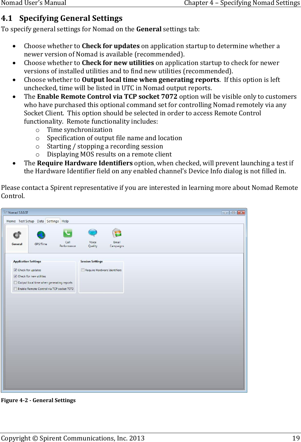  Nomad User’s Manual  Chapter 4 – Specifying Nomad Settings Copyright © Spirent Communications, Inc. 2013    19  4.1 Specifying General Settings To specify general settings for Nomad on the General settings tab:   Choose whether to Check for updates on application startup to determine whether a newer version of Nomad is available (recommended).  Choose whether to Check for new utilities on application startup to check for newer versions of installed utilities and to find new utilities (recommended).  Choose whether to Output local time when generating reports.  If this option is left unchecked, time will be listed in UTC in Nomad output reports.  The Enable Remote Control via TCP socket 7072 option will be visible only to customers who have purchased this optional command set for controlling Nomad remotely via any Socket Client.  This option should be selected in order to access Remote Control functionality.  Remote functionality includes: o Time synchronization o Specification of output file name and location o Starting / stopping a recording session o Displaying MOS results on a remote client  The Require Hardware Identifiers option, when checked, will prevent launching a test if the Hardware Identifier field on any enabled channel’s Device Info dialog is not filled in.  Please contact a Spirent representative if you are interested in learning more about Nomad Remote Control.   Figure 4-2 - General Settings   