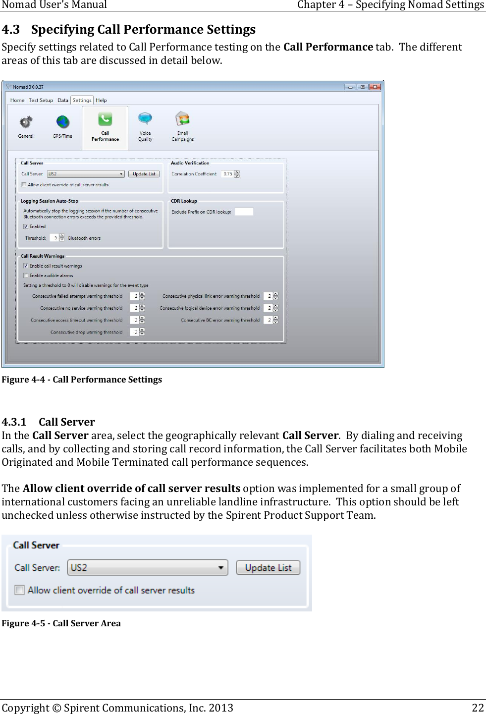  Nomad User’s Manual  Chapter 4 – Specifying Nomad Settings Copyright © Spirent Communications, Inc. 2013    22  4.3 Specifying Call Performance Settings Specify settings related to Call Performance testing on the Call Performance tab.  The different areas of this tab are discussed in detail below.   Figure 4-4 - Call Performance Settings  4.3.1 Call Server In the Call Server area, select the geographically relevant Call Server.  By dialing and receiving calls, and by collecting and storing call record information, the Call Server facilitates both Mobile Originated and Mobile Terminated call performance sequences.  The Allow client override of call server results option was implemented for a small group of international customers facing an unreliable landline infrastructure.  This option should be left unchecked unless otherwise instructed by the Spirent Product Support Team.   Figure 4-5 - Call Server Area  