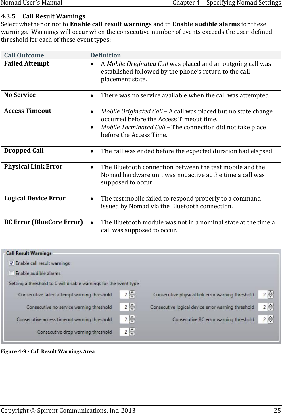 Nomad User’s Manual  Chapter 4 – Specifying Nomad Settings Copyright © Spirent Communications, Inc. 2013    25  4.3.5 Call Result Warnings Select whether or not to Enable call result warnings and to Enable audible alarms for these warnings.  Warnings will occur when the consecutive number of events exceeds the user-defined threshold for each of these event types:    Call Outcome Definition Failed Attempt  A Mobile Originated Call was placed and an outgoing call was established followed by the phone’s return to the call placement state.  No Service  There was no service available when the call was attempted.  Access Timeout  Mobile Originated Call – A call was placed but no state change occurred before the Access Timeout time.  Mobile Terminated Call – The connection did not take place before the Access Time.  Dropped Call  The call was ended before the expected duration had elapsed.  Physical Link Error  The Bluetooth connection between the test mobile and the Nomad hardware unit was not active at the time a call was supposed to occur.  Logical Device Error  The test mobile failed to respond properly to a command issued by Nomad via the Bluetooth connection.  BC Error (BlueCore Error)  The Bluetooth module was not in a nominal state at the time a call was supposed to occur.    Figure 4-9 - Call Result Warnings Area   