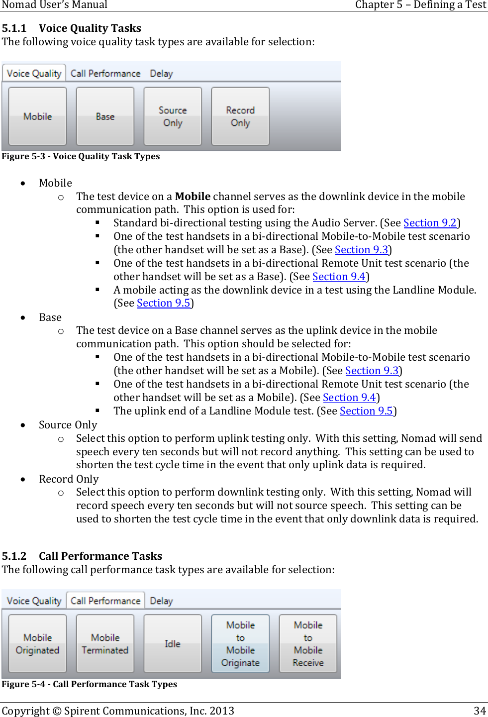  Nomad User’s Manual  Chapter 5 – Defining a Test Copyright © Spirent Communications, Inc. 2013    34  5.1.1 Voice Quality Tasks The following voice quality task types are available for selection:   Figure 5-3 - Voice Quality Task Types   Mobile o The test device on a Mobile channel serves as the downlink device in the mobile communication path.  This option is used for:  Standard bi-directional testing using the Audio Server. (See Section 9.2)  One of the test handsets in a bi-directional Mobile-to-Mobile test scenario (the other handset will be set as a Base). (See Section 9.3)  One of the test handsets in a bi-directional Remote Unit test scenario (the other handset will be set as a Base). (See Section 9.4)  A mobile acting as the downlink device in a test using the Landline Module. (See Section 9.5)  Base o The test device on a Base channel serves as the uplink device in the mobile communication path.  This option should be selected for:  One of the test handsets in a bi-directional Mobile-to-Mobile test scenario (the other handset will be set as a Mobile). (See Section 9.3)  One of the test handsets in a bi-directional Remote Unit test scenario (the other handset will be set as a Mobile). (See Section 9.4)  The uplink end of a Landline Module test. (See Section 9.5)  Source Only o Select this option to perform uplink testing only.  With this setting, Nomad will send speech every ten seconds but will not record anything.  This setting can be used to shorten the test cycle time in the event that only uplink data is required.  Record Only o Select this option to perform downlink testing only.  With this setting, Nomad will record speech every ten seconds but will not source speech.  This setting can be used to shorten the test cycle time in the event that only downlink data is required.  5.1.2 Call Performance Tasks The following call performance task types are available for selection:   Figure 5-4 - Call Performance Task Types 