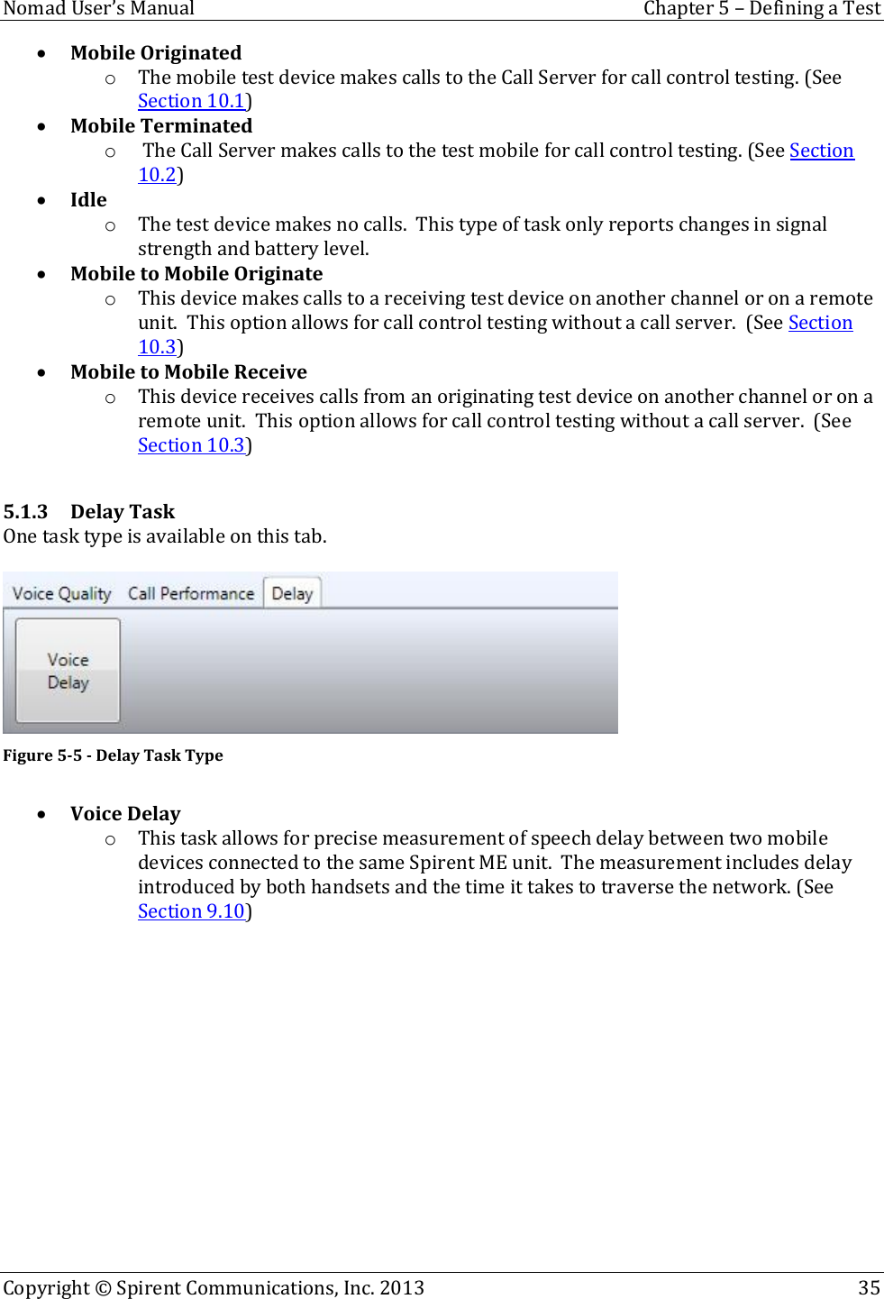  Nomad User’s Manual  Chapter 5 – Defining a Test Copyright © Spirent Communications, Inc. 2013    35   Mobile Originated o The mobile test device makes calls to the Call Server for call control testing. (See Section 10.1)  Mobile Terminated o  The Call Server makes calls to the test mobile for call control testing. (See Section 10.2)  Idle o The test device makes no calls.  This type of task only reports changes in signal strength and battery level.  Mobile to Mobile Originate o This device makes calls to a receiving test device on another channel or on a remote unit.  This option allows for call control testing without a call server.  (See Section 10.3)  Mobile to Mobile Receive o This device receives calls from an originating test device on another channel or on a remote unit.  This option allows for call control testing without a call server.  (See Section 10.3)  5.1.3 Delay Task One task type is available on this tab.   Figure 5-5 - Delay Task Type   Voice Delay o This task allows for precise measurement of speech delay between two mobile devices connected to the same Spirent ME unit.  The measurement includes delay introduced by both handsets and the time it takes to traverse the network. (See Section 9.10)      