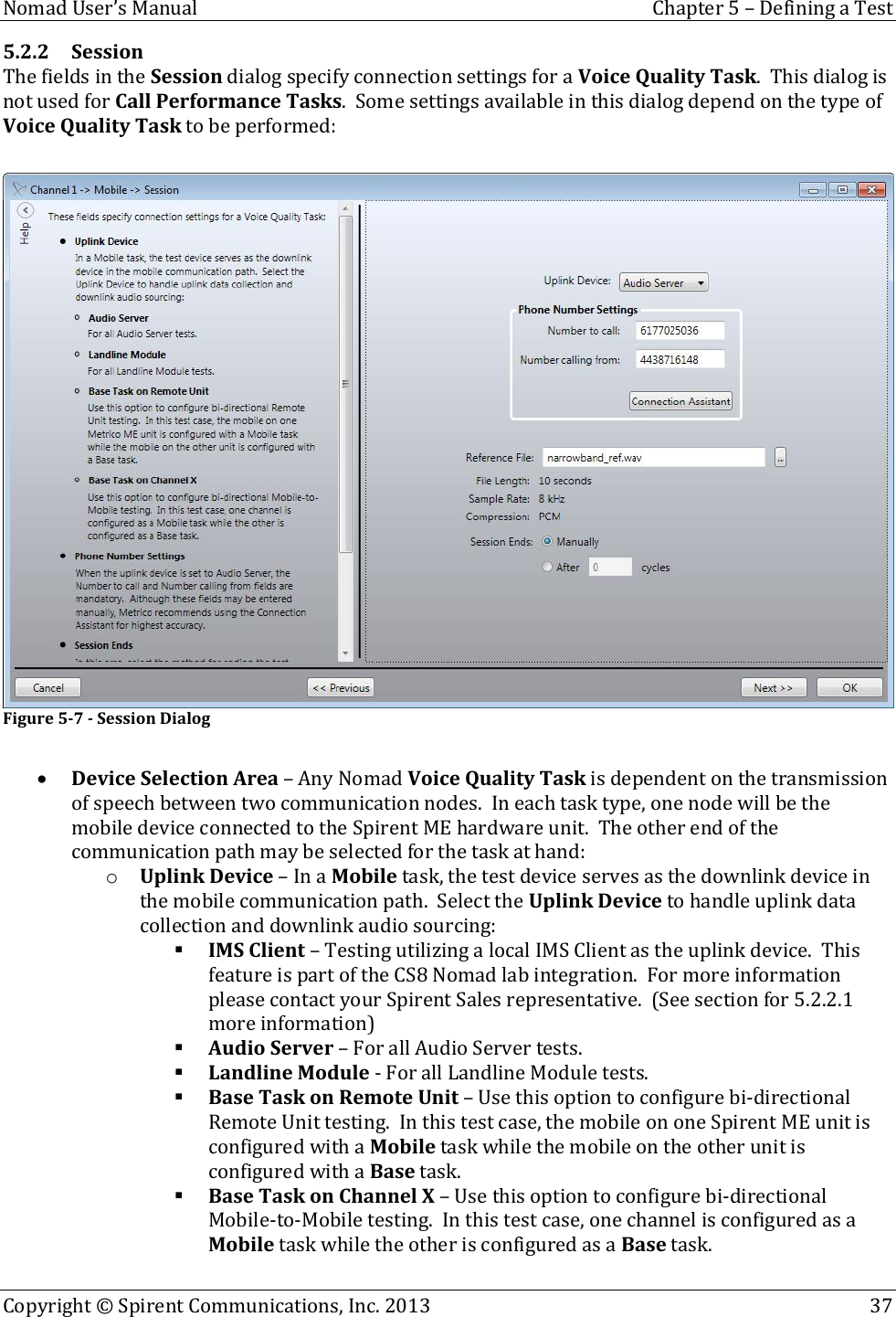  Nomad User’s Manual  Chapter 5 – Defining a Test Copyright © Spirent Communications, Inc. 2013    37  5.2.2 Session  The fields in the Session dialog specify connection settings for a Voice Quality Task.  This dialog is not used for Call Performance Tasks.  Some settings available in this dialog depend on the type of Voice Quality Task to be performed:   Figure 5-7 - Session Dialog   Device Selection Area – Any Nomad Voice Quality Task is dependent on the transmission of speech between two communication nodes.  In each task type, one node will be the mobile device connected to the Spirent ME hardware unit.  The other end of the communication path may be selected for the task at hand: o Uplink Device – In a Mobile task, the test device serves as the downlink device in the mobile communication path.  Select the Uplink Device to handle uplink data collection and downlink audio sourcing:  IMS Client – Testing utilizing a local IMS Client as the uplink device.  This feature is part of the CS8 Nomad lab integration.  For more information please contact your Spirent Sales representative.  (See section for 5.2.2.1 more information)  Audio Server – For all Audio Server tests.  Landline Module - For all Landline Module tests.  Base Task on Remote Unit – Use this option to configure bi-directional Remote Unit testing.  In this test case, the mobile on one Spirent ME unit is configured with a Mobile task while the mobile on the other unit is configured with a Base task.  Base Task on Channel X – Use this option to configure bi-directional Mobile-to-Mobile testing.  In this test case, one channel is configured as a Mobile task while the other is configured as a Base task. 