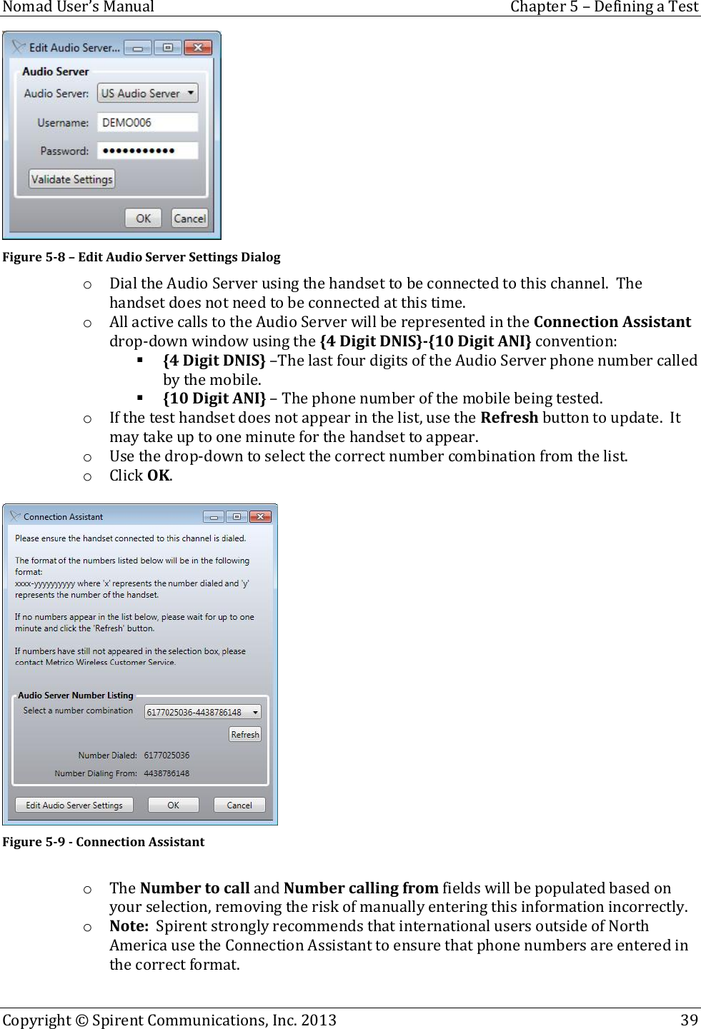  Nomad User’s Manual  Chapter 5 – Defining a Test Copyright © Spirent Communications, Inc. 2013    39   Figure 5-8 – Edit Audio Server Settings Dialog o Dial the Audio Server using the handset to be connected to this channel.  The handset does not need to be connected at this time. o All active calls to the Audio Server will be represented in the Connection Assistant drop-down window using the {4 Digit DNIS}-{10 Digit ANI} convention:  {4 Digit DNIS} –The last four digits of the Audio Server phone number called by the mobile.  {10 Digit ANI} – The phone number of the mobile being tested. o If the test handset does not appear in the list, use the Refresh button to update.  It may take up to one minute for the handset to appear. o Use the drop-down to select the correct number combination from the list. o Click OK.   Figure 5-9 - Connection Assistant  o The Number to call and Number calling from fields will be populated based on your selection, removing the risk of manually entering this information incorrectly. o Note:  Spirent strongly recommends that international users outside of North America use the Connection Assistant to ensure that phone numbers are entered in the correct format.  
