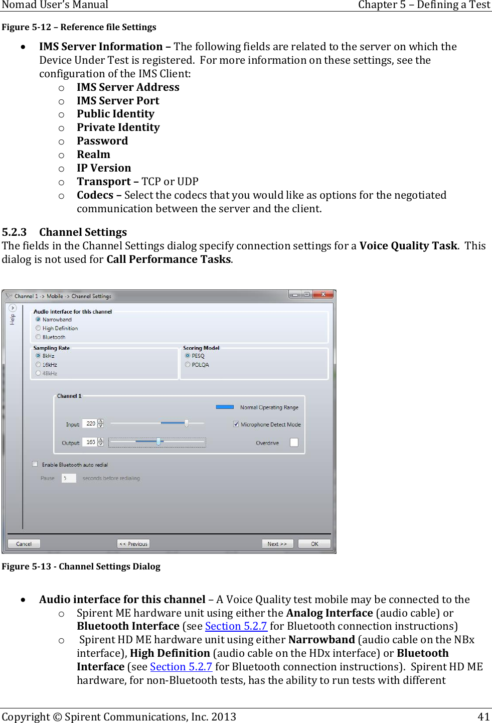  Nomad User’s Manual  Chapter 5 – Defining a Test Copyright © Spirent Communications, Inc. 2013    41  Figure 5-12 – Reference file Settings  IMS Server Information – The following fields are related to the server on which the Device Under Test is registered.  For more information on these settings, see the configuration of the IMS Client: o IMS Server Address o IMS Server Port o Public Identity o Private Identity o Password o Realm o IP Version o Transport – TCP or UDP o Codecs – Select the codecs that you would like as options for the negotiated communication between the server and the client. 5.2.3 Channel Settings The fields in the Channel Settings dialog specify connection settings for a Voice Quality Task.  This dialog is not used for Call Performance Tasks.   Figure 5-13 - Channel Settings Dialog   Audio interface for this channel – A Voice Quality test mobile may be connected to the  o Spirent ME hardware unit using either the Analog Interface (audio cable) or Bluetooth Interface (see Section 5.2.7 for Bluetooth connection instructions) o  Spirent HD ME hardware unit using either Narrowband (audio cable on the NBx interface), High Definition (audio cable on the HDx interface) or Bluetooth Interface (see Section 5.2.7 for Bluetooth connection instructions).  Spirent HD ME hardware, for non-Bluetooth tests, has the ability to run tests with different 