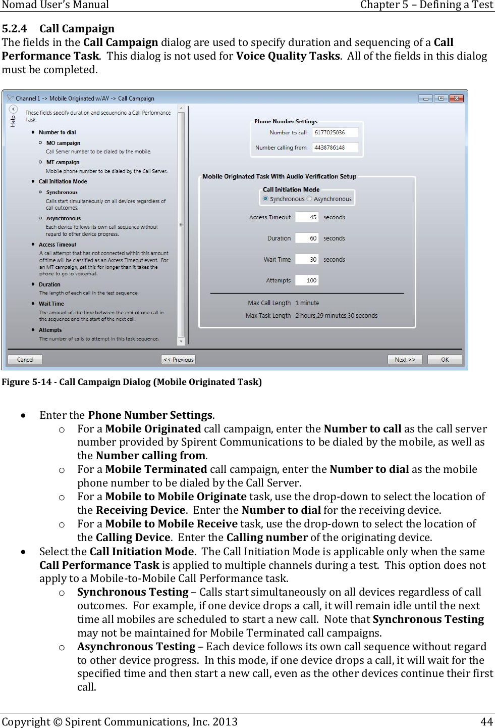  Nomad User’s Manual  Chapter 5 – Defining a Test Copyright © Spirent Communications, Inc. 2013    44  5.2.4 Call Campaign The fields in the Call Campaign dialog are used to specify duration and sequencing of a Call Performance Task.  This dialog is not used for Voice Quality Tasks.  All of the fields in this dialog must be completed.   Figure 5-14 - Call Campaign Dialog (Mobile Originated Task)   Enter the Phone Number Settings. o For a Mobile Originated call campaign, enter the Number to call as the call server number provided by Spirent Communications to be dialed by the mobile, as well as the Number calling from. o For a Mobile Terminated call campaign, enter the Number to dial as the mobile phone number to be dialed by the Call Server. o For a Mobile to Mobile Originate task, use the drop-down to select the location of the Receiving Device.  Enter the Number to dial for the receiving device. o For a Mobile to Mobile Receive task, use the drop-down to select the location of the Calling Device.  Enter the Calling number of the originating device.  Select the Call Initiation Mode.  The Call Initiation Mode is applicable only when the same Call Performance Task is applied to multiple channels during a test.  This option does not apply to a Mobile-to-Mobile Call Performance task. o Synchronous Testing – Calls start simultaneously on all devices regardless of call outcomes.  For example, if one device drops a call, it will remain idle until the next time all mobiles are scheduled to start a new call.  Note that Synchronous Testing may not be maintained for Mobile Terminated call campaigns. o Asynchronous Testing – Each device follows its own call sequence without regard to other device progress.  In this mode, if one device drops a call, it will wait for the specified time and then start a new call, even as the other devices continue their first call. 
